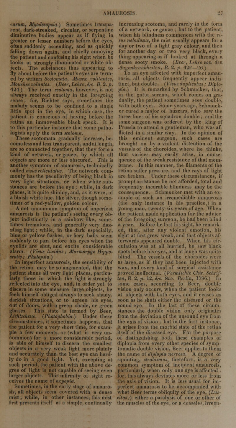 earum, Myodesopsia.) Sometimes transpa- rent, dark-streaked, circular, or serpentine diminutive bodies appear as if flying in greater or lesser numbers before the eyes, often suddenly ascending, and as quickly falling down again, and chiefly annoying the patient and confusing his sight when he looks at strongly illuminated or white ob- jects. The substances thus appearing to fly about before the patient's eyes are term- ed by Writers Scotomata, Musccc volilantes, .Vouches volantes. (Beer, Lehre, &,c. B. 2. p. 424.) The term scotoma, however, is not always received exactly in the foregoing sense; for, Richter says, sometimes the malady seems to be confined to a single little spot in the eye, in which case, the patient is conscious of having before tlif retina an immoveable black speck. It is to this particular instance that some patho- logists apply the term scotoma. These scotomata gradually increase, be- oome less and less transparent, andatlength, are so connected together, that they form a kind of network, or gauze, by which all objects are more or less obscured. This is another symptom of amaurosis, technically called visits reticulatus. The network com- monly has the peculiarity of being black in very light situations, or when white sub- stances are before the eye ; while, in dark places, it is quite shining, and, as it were, of a bluish white hue, like silver, though some times of a red-yellow, golden colour. A not uncommon symptom of imperfect amaurosis is the patient's seeing every ob- ject indistinctly in a rainbow-like, some- times tremulous, and generally very daz- zling light; while, in the dark especially, blue or yellow flashes, or fiery balls seem suddenly to pass before his eyes when the eyelids are shut, and excite considerable alarm. (Visus lueidus; Marmoryge Hippo- cratis; Photopsia.) In imperfect amaurosis, the sensibility of the retina may be so augmented, that the patient shuns all very light places, particu- larly those in which the light is strongly reflected into the eye, and, in order yet to discern in some measure large objects, he feels himself obliged always to seek shady, darkish situations, or to screen his eyes, out of doors, with a green shade, or green glasses. This state is termed by Beer, Lichtscheue. (Photophobia.) Under these circumstances, it sometimes happens, that the patient for a very short time, for exam- ple a few moments, or (what is very un- common) for a more considerable period, is able of himself to discern the smallest objects in a very weak light more plainly and accurately than the best eye can hard- ly do in a good light. Yet, excepting at such period, the patient with the above de- cree of light is not capable of seeing even larger objects. This infirmity of sight re- ceives the name of oxyopia. Sometimes, in the early stage of amauro- sis, all objects seem covered with a dense mist; while, in other instances, this mist '>•-♦ presents it?elf a= ;> ^implp. continually increasing scotoma, and rarely in the form of a network, or gauze ; but to the patient, when his blindness commences with the Vi- tus nebulosus, the mist usually appears for a day or two of a light gray colour, and then for another day or two very black, every thing appearing as if looked at through a dense sooty smoke. (Beer, Lehre von den Augenhranhheiien, B. 2, p. 422—26.) To an eye affected with imperfect amau- rosis, all objects frequently appear indis- tinct, but double. (Vtsusduplicates; Diplo- pia.) h is remarked by Schmucker, that, in the gutta serena, which comes on gra- dually, the patient sometimes sees double, with botli eyes. Some years ago, Schmuck- er cured a major of huzzars, who saw the three lines of his squadron double ; and the same surgeon was ordered by the king of Prussia to attend a gentleman, who was af- flicted in a similar way. In the opinion of this eminent surgeon, such cases are brought on by a violent distention of the vessels of the choroides, where he thinks, that varices may easily arise, in conse- quence of the weak resistance of that mem- brane. In this manner, the filaments of the retina suffer pressure, and the rays of light are broken. Under these circumstances, if prompt assistance be not afforded, total and frequently incurable blindness may be the consequence. Schmucker met with an ex- ample of such an irremediable amaurosis (the only instance in his practice,) in a young man, twenty-six years of age. When the patient made application for the advice of the foregoing surgeon, he had been blind a year. Before he lost his sight, he remark- ed, that, after any violent emotion, his sight at first grew weak, and that objects af- terwards appeared double. When his cir- culation was at all hurried, he saw blark spots before his eyes, and at lengh was quite blind. The vessels of the choroides were as large, as if they had been injected with wax, and every kind of surgical assistance proved ineffectual. (Vermischte Chir. Schrif- ten,B.2,p. 12, fyc. 8vo. Berlin, 1786.) In some cases, according to Beer, double vision only occurs, when the patient looks at objects with both eyes, and it ceases as soon as he shuts either the diseased or the sound eye. In the last of these circum- stances the double vision only originates from the deviation of the unsound eye from the axis of vision ; but in the first instance, it arises from the morbid state of the retina itself of the diseased eye. For the purpose of distinguishing both these examples of diplopia from every other species of symp- tomatic double vision, Beer applies to them the name of diplopia nervosa. A degree of squinting, strabismus, therefore, is a very common symptom of incipient amaurosis, particularly when only one eye is affected : for, this always deviates more or less from the axis of vision. It is less usual for im- perfect amaurosis to be accompanied with what Beer terms obliquity of the eye, (Lus- cilas;) either a paralysis of one or other of the muscles of the eve. or a ceaseTes. irresu-