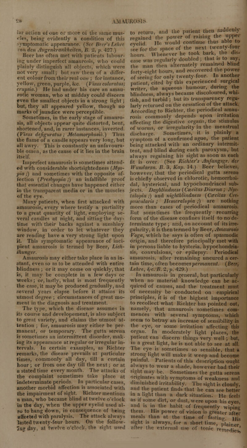 i lion *l «.ui: 01 more i mus- cles, being evidently a condition of (his symptomatic appearance. | Lehre ion den Avgrnkrankhtilen, l>. 2, p. All) Beer has often met with patients labour- ing under imperfect amaurosis, who could plainly distinguish all objects which not very small; but saw them of a differ- ent colour from their real one ; for instance, yellow, green, purple, &c. (Visits colvrntus; crupsia.) He had under his care an amau- rotic woman, who at midday could discern even the smallest objects in a strong lii;lit ; out, they all appeared yellow, though no marks of jauadice were perceptible. Sometimes, in the early stage of amauro- sis, all objects appear quite distorted, bent, shortened, and, in rarer instances, inverted. (Visits defiiruratus ; Meiamorphosia.) Thus the flame of a candle appears very long, but all awry. This is constantly an unfavoura- ble omen, as the cause of it lies in the brain itself. Imperfect amaurosis is sometimes attend- ed with considerable shortsightedness (Myo- pia ,) and sometimes with the opposite af- fection (Presbyopia;) an infallible proof that essential changes have happened either in the transparent media or in the muscles of the - Many patients, when first attacked with amaurosis, every where testify a partiality to a great quantity of light, employing se- veral candles at night, and sitting the day- time with their backs against a sunshiny window, in order to let whatever they are reading have a very strong light upon it. This symptomatic appearance of inci- pient amaurosis is termed by Beer, Lic/i- thunger. Amaurosis may either take place in an in- stant, even so as to be attended with entire blindness ; or it may come on quickly, that is, it may be complete in a few days or weeks ; or, lastly, what is most frequently the case, it may be produced gradually, and several years elapse before it attains its utmost degree. ; circumstances of great mo- ment in the diagnosis and treatment. The type, which the disease assumes in its course and developement, is also subject to great variety, and claims the utmost at- tention ; for, amaurosis may either be per- manent, or temporary. The gutta serena is sometimes an intermittent disorder, mak- ing its appearance at regular or irregular in- tervals. Jn certain examples, as Richter remarks, the disease prevails at particular times, commonly all day, till a certain hour ; or from one day till the next; or at a stated time every month. The attacks of the complaint sometimes take place at indeterminate periods. In particular cases, another morbid affection is associated with the impairment of sight. Richter mentions a man, who became blind at twelve o'clock in the day, when the upper eyelid used al- so to hang down, in consequence of being affected with paralysis. The attack always lasted twenty-four hours. On the follow- 3ng dav, at twelve o'clock, the sight used to return, and the patient then aid.- regained the power of raising the upper eyelid He would continue thus able to ,rthe space of the next twenty-four hours Whenever he took bark, the dis- v as regularly doubled ; that is to say, the man then alternately remained blind forty-eight hours, and recovered the power of seeing for only twenty four. In another patient, cited by this experienced surgical writer, the aqueous humour, during the blindness, always became discoloured, whi- tish, and turbid; but its transparency regu- larly returned on the cessation of the attack. According to Richter, the periodical amau- rosis commonly depends upon irritation affecting the digestive organs, the stimulus of worms or irregularity in the menstrual discharge. Sometimes, it is plainly a symptom of a confirmed ague, the patient being attacked with an ordinary intermit- tent, and blind during each paroxysm, but always regaining his sight as soon as each fit is over. (See Richter's Jinfangsgr. dtr Wundarsn. B. 3, Kap. 14.) Beer belii however, that the periodical gutta serena is chiefly observed in chlorotic, hemorrhoi- dal, hysterical, and hypochondriacal sub- jects. Daybliadness (Ccecilas Diurna ; JVfyo talopia;) and nightblindness (Ccrcitas Ore* puscularis ; Jlemeralopia;) are nothing more than cases of periodical amaurosis. But sometimes the frequently recurring form of the disease confines itself to node- terminate type ; and, on account of its irre- gularity, it is then termed by Beer, Amaurosis Voga, which he says is often of spasmodic origin, and therefore principally met with in persons liable to hysteria, hypochondria- sis, convulsions, or epilepsy. Periodical amaurosis, after remaining uncurcd a cer- tain time, often becomes permanent. (Beer, Lehre, fyc. B. 2, p. 429.) In amaurosis in general, but particularly when no material knowledge can be ac- quired of causes, and the treatment must of necessity be conducted on empirical principles, it is of the highest importance to recollect what Richter has pointed out, namely, that amaurosis sometimes com- mences with several symptoms, which seena to betray an increase of sensibility in the eye, or some irritation affecting this organ. In moderately light places, the patient can discern things very well; but, in a great light, he is not able to see at all. The eye is sometimes so sensible, that a strong light will make it weep and become painful. Patients of this description ought always to wear a shade, however bad their sight may be. Sometimes the gutta serena originates w ith symptoms of weakness and diminished irritability. The sight is cloudy, and the patient finds that he can see better in a light than a dark situation. He as if some dirt, or dust, were upon his i and is in the habit of frequently wiping them His power of vision is greater after meals than at the time of fasting Hh sight is always, for a short time, plainer after the external u-e of tonic retnedie '