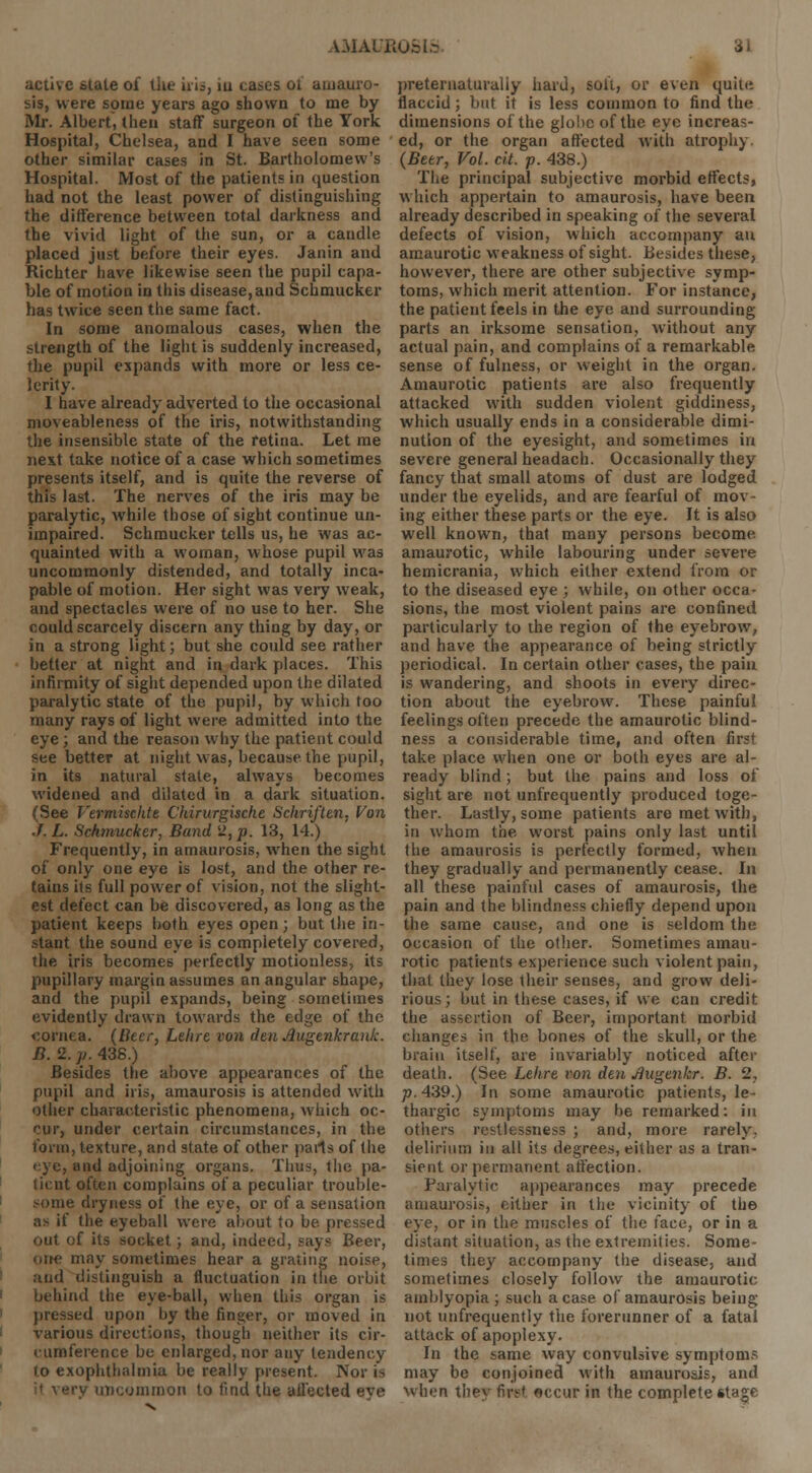 active state of the uis, iu cases ol amauro- sis, were some years ago shown to me by Mr. Albert, then staff surgeon of the York Hospital, Chelsea, and I have seen some other similar cases in St. Bartholomew's Hospital. Most of the patients in question had not the least power of distinguishing the difference between total darkness and the vivid light of the sun, or a candle placed just before their eyes. Janin and Richter have likewise seen the pupil capa- ble of motion in this disease, and Schmucker has twice seen the same fact. In some anomalous cases, when the strength of the light is suddenly increased, the pupil expands with more or less ce- lerity. I have already adverted to the occasional moveableness of the iris, notwithstanding the insensible state of the retina. Let me next take notice of a case which sometimes presents itself, and is quite the reverse of this last. The nerves of the iris may be paralytic, while those of sight continue un- impaired. Schmucker tells us, he was ac- quainted with a woman, whose pupil was uncommonly distended, and totally inca- pable of motion. Her sight was very weak, and spectacles were of no use to her. She could scarcely discern any thing by day, or in a strong light; but she could see rather better at night and in dark places. This infirmity of sight depended upon the dilated paralytic state of the pupil, by which too many rays of light were admitted into the eye; and the reason why the patient could see better at night was, because the pupil, in its natural state, always becomes widened and dilated in a dark situation. (See Vermisckte Chirurgisciie Schriften, Von J. L. Schmucker, Band 2, p. 13, 14.) Frequently, in amaurosis, when the sight of only one eye is lost, and the other re- tains its full power of vision, not the slight- est defect can be discovered, as long as the patient keeps both eyes open; but the in- stant the sound eye is completely covered, the iris becomes perfectly motionless, its pupillary margin assumes an angular shape, and the pupil expands, being sometimes evidently drawn towards the edge of the cornea, (titer, Ltlire von denAugenkrank. B. 2. p. 438.) Besides the above appearances of the pupil and iris, amaurosis is attended with other characteristic phenomena, which oc- cur, under certain circumstances, in the form, texture, and state of other pails of the eye, and adjoining organs. Thus, the pa- ticnt often complains of a peculiar trouble- e dryness of the eye, or of a sensation as if the eyeball were about to be pressed out of its socket; and, indeed, says Beer, may sometimes hear a grating noise, and distinguish a fluctuation in the orbit behind the eye-ball, when this organ is pressed upon by the finger, or moved in various directions, though neither its cir- cumference be enlarged, nor any tendency to exophthalmia be really present. Nor is ery uncommon to find the affected eve preternaturally hard, soli, or even quitii flaccid; but it is less common to find the dimensions of the globe of the eye increas- ed, or the organ affected with atrophy (Beer, Vol. cit. p. 438.) The principal subjective morbid effects, which appertain to amaurosis, have been already described in speaking of the several defects of vision, which accompany an amaurotic weakness of sight. Besides these, however, there are other subjective symp- toms, which merit attention. For instance, the patient feels in the eye and surrounding parts an irksome sensation, without any actual pain, and complains of a remarkable sense of fulness, or weight in the organ. Amaurotic patients are also frequently attacked with sudden violent giddiness, which usually ends in a considerable dimi- nution of the eyesight, and sometimes in severe general headach. Occasionally theyr fancy that small atoms of dust are lodged under the eyelids, and are fearful of mov- ing either these parts or the eye. It is also well known, that many persons become, amaurotic, while labouring under severe hemicrania, which either extend from or to the diseased eye ; while, on other occa- sions, the most violent pains are confined particularly to the region of the eyebrow, and have the appearance of being strictly periodical. In certain other cases, the pain is wandering, and shoots in every direc- tion about the eyebrow. These painful feelings often precede the amaurotic blind- ness a considerable time, and often first take place when one or both eyes are al- ready blind; but the pains and loss of sight are not unfrequently produced toge- ther. Lastly, some patients are met with, in whom the worst pains only last until the amaurosis is perfectly formed, when they gradually and permanently cease. In all these painful cases of amaurosis, the pain and the blindness chiefly depend upon the same cause, and one is seldom the occasion of the other. Sometimes amau- rotic patients experience such violent pain, that they lose their senses, and grow deli- rious; but in these cases, if we can credit the assertion of Beer, important morbid changes in the bones of the skull, or the brain itself, are invariably noticed after death. (See Lehre von den Augenkr. B. 2, p. 439.) In some amaurotic patients, le- thargic symptoms may be remarked: in others restlessness ; and, more rarely- delirium in all its degrees, either as a tran- sient or permanent affection. Paralytic appearances may precede amaurosis, either in the vicinity of the eye, or in the muscles of the face, or in a distant situation, as the extremities. Some- times they accompany the disease, and sometimes closely follow the amaurotic amblyopia ; such a case of amaurosis being not unfrequently the forerunner of a fatal attack of apoplexy. In the same way convulsive symptoms may be conjoined with amaurosis, and when they first occur in the complete stage