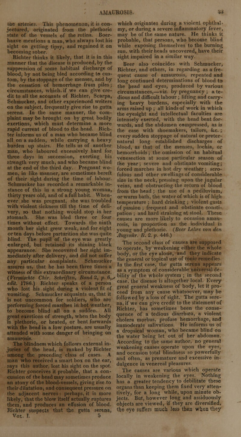 toe arteries. This phenomenon, it is con- jectured, originated from tbe plethoric state of the vessels of the retina. Boer- haave mentions a man, who always lost his sight on getting tipsy, and regained it on becoming sober. Richter thinks it likely, that it is in this manner that the disease is produced, by the suppression of some habitual discharge of blood, by not being bled according to cus- tom, by the stoppage of the menses, and by the cessation of hemorrhage from piles; circumstances, which, if we can give cre- dit to all the accounts of Richter, Scarpa, Schmucker, and other experienced writers on the subject, frequently give rise to gutta serena. In the same manner, the com- plaint may be brought on by great bodily exertions, which must determine a more rapid current of blood to the head. Rich- ter informs us of a man who became blind all on a sudden, while carrying a heavy burden up stairs. He tells us of another man, who laboured excessively hard for three days in succession, exerting his strength very much, and who became blind at the end of the third day. Pregnant wo- men, in like manner, are sometimes bereft of their sight during the time of labour. Schmucker has recorded a remarkable in- stance of this in a strong young woman, thirty years old, and of a full habit. When- ever she was pregnant, she was troubled with violent sickness till the time of deli- very, so that nothing would stop in her stomach. She was bled three or four times without effect. Towards the ninth month her sight grew weak, and for eight or ten days before parturition she was quite blind. The pupil of the eye was greatly enlarged, but retained its shining black appearance. She recovered her sight im- mediately after delivery, and did not suffer any particular complaints. Schmucker assures us, that he has been three times a witness of this extraordinary circumstance. (Vermischte Chir. Schriften, Band 2, p. 6,, edit. 1786.) Richter speaks of a person who lost his sight during a violent fit of vomiting. Schmucker acquaints us, that it is not uncommon for soldiers, who are performing forced marches in hot weather, to become blind all on a sudden. All great exertions of strength, when the body is plethoric, or heated, or bent forwards with the head in a low posture, are usually attended with some danger of bringing on amaurosis. The blindness which follows external in- juries of the head, is ranked by Richter among the preceding class of cases. A man who received a smart box on the ear, says this author, lost his sight on the spot. Richter conceives it probable, that a con- cussion of the head may sometimes produce an atony of the blood-vessels, giving rise to their dilatation, and consequent pressure on the adjacent nerves: perhaps, it is more likely, that the blow itself actually ruptures them, and produces an effusion of blood. Richter suspects that the gutta serena, Vot. I. 5 which originates during a violent ophthal- my, or during a severe inflammatory fever, may be of the same nature. He thinks it probable, that persons, who become blind while exposing themselves to the burning sun, with their heads uncovered, have their sight impaired in a similar way. Beer also coincides with Schmucker, Richter, and others, in regarding as a fre- quent cause of amaurosis, repeated and long continued determinations of blood to the head and eyes, produced by various circumstances,—viz. by pregnancy ; a te- dious and difficult labour; lifting and carry- ing heavy burdens, especially with the arms raised up ; all kinds of work in which the eyesight and intellectual faculties are intensely exerted, with the head bent for- wards, and the abdomen compressed, as is the case with shoemakers, tailors, &.c.; every sudden stoppage of natural or preter- natural long established discharges of blood, as that of the menses, lochia, or hemorrhoids; the omission of an habitual venesection at some particular season of the year; severe and obstinate vomiting; forced marches in hot dry weather; scro- fulous and other swellings of considerable size in the neck, pressing upon the jugular veins, and obstructing the return of blood from the head ; the use of a pediluvium, or warm bath, the water of which is of high temperature ; hard drinking ; violent gusts of passion ; frequent and obstinate consti- pation ; and hard straining at stool. These causes are more likely to occasion amau- rosis, in proportion as the individual is young and plethoric. (Beer Le'ire von den Augenkr. B. 2. p. 446.) The second class of causes are supposed to operate, by weakening either the whole body, or the eye alone, and they indicate the general or topical use of tonic remedies. In the first case, the gutta serena appears as a symptom of considerable universal de- , bility of the whole system ; in the second case, the disease is altogether local. Every great general weakness of body, let it pro- ceed from any cause whatsoever, may be followed by a loss of sight. The gutta sere- na, if we can give credit to the statement of Richter, has sometimes been the conse- quence of a tedious diarrhoea, a violent cholera morbus, profuse hemorrhage, and immoderate salivations. He informs us of a dropsical woman, who became blind on the water being let out of her abdomen. According to the same author, no general weakening causes operate upon the eyes, and occasion total blindness so powerfully and often, as premature and excessive in- dulgence in venereal pleasures. The causes are various which operate locally in weakening the eyes. Nothing has a greater tendency to debilitate these organs than keeping them fixed very atten- tively, for a long while, upon minute ob- jects. But, however long and assiduously objects are viewed, if they are diversified, tbe eye suffers much less than when they