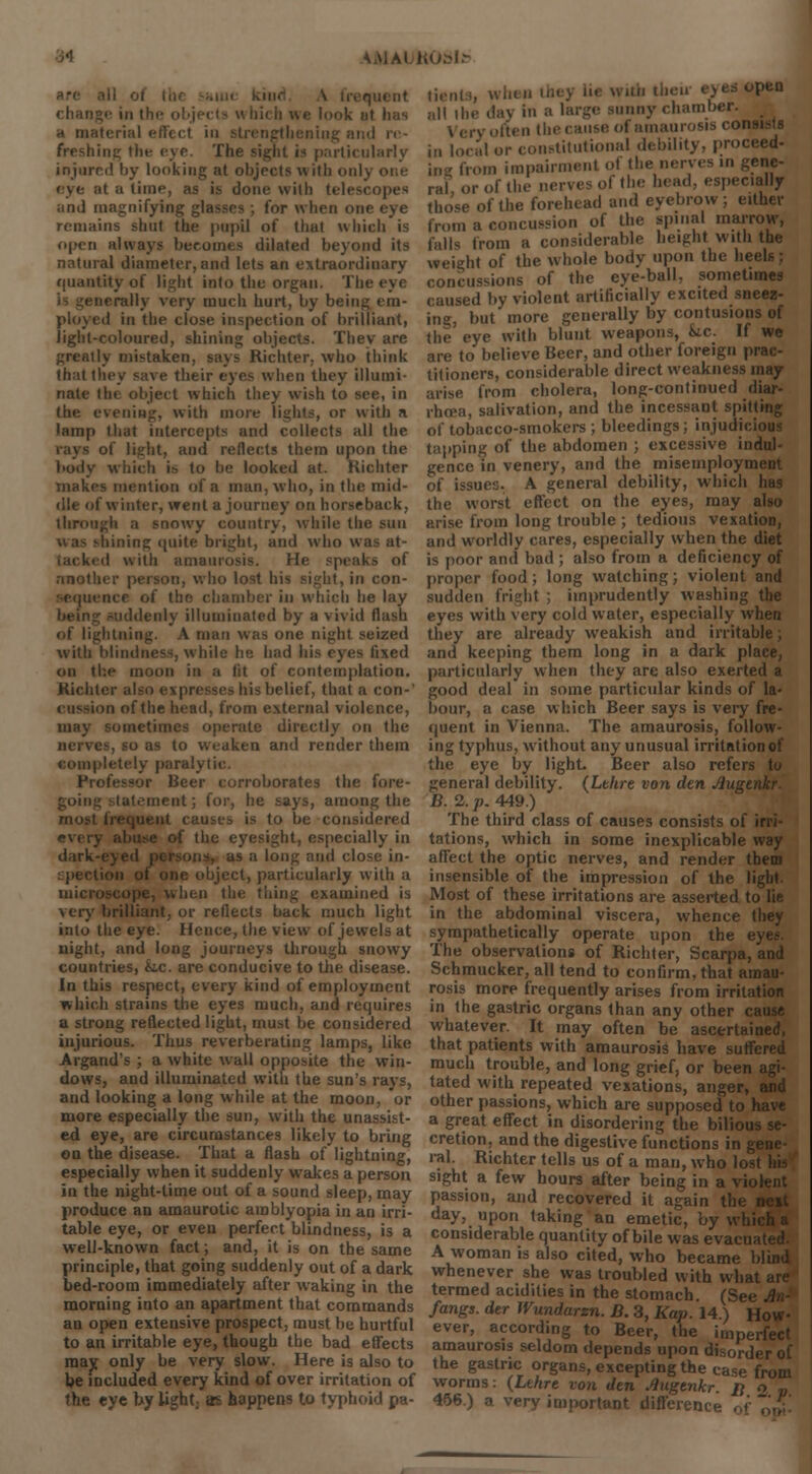i re- freshing the eye. The sight is particularly injured by looking at objects with onl, it a time, as is done with telescopes and magnifying glasses ; for when one eye remains shut the pupil of tbut which is open always becomes dilated beyond its natural diameter, and lets an extraordinary quantity of light into the organ. The eye v mucb hurt, by being em- ployed in the close inspection of brilliant, light-coloured, shining objects. They are greatly mistaken, says Richter. who think that they save their eyes when they illumi- nate the object which they wish to see, in the evening, with more lights, or with a lamp that intercepts and collects all the of light, and reflects them upon the body which is to be looked at. Hichter makes mention of a man, who, in the mid- dle of winter, went a journey on horseback, through a snowy country, while the sun shining quite bright, and who was at- ed with amaurosis. He speaks of nnotl. who lost his Bight, in con- iii which he lay lenly illuminated by a vivid flash of lightning. A man was one night seized with blindness, while he had his eyes fixed on the moon in a lit of contemplation. Richter alf his belief, that a con-' 'in of the head, from external violence, may sometimes operate directly on the nerves, so as to weaken and render them completely paralytic. borates the fore- ; for, he says, among the rnosi auses is to be considered the eyesight, especially in dark is a long anil close in- : pen object, particularly with a microscope, when the thing examined is very brilliant, or reflects back much light into the eye. Hence, the view of jewels at night, and long journeys through snowy countries, k.c. are conducive to the disease. In this respect, every kind of employment which strains the eyes much, and requires a strong reflected light, must be considered injurious. Thus reverberating lamps, like Argand's ; a white wall opposite the win- dows, and illuminated with the sun's rays, and looking a long while at the moon, or more especially the sun, with the unassist- ed eye, are circumstances likely to bring on the disease. That a flash of lightning, especially when it suddenly wakes a person in the night-time out of a sound sleep, may produce an amaurotic amblyopia in an irri- table eye, or even perfect blindness, is a well-known fact; and, it is on the same principle, that going suddenly out of a dark bed-room immediately after waking in the morning into an apartment that commands an open extensive prospect, must be hurtful to an irritable eye, though the bad effects may only be very slow. Here is also to be included every kind of over irritation of the eye by light; as happens to typhoid pa- tients, when thej lb with then eyes open i„ local or constitutional debility, proceed- in* from impairment ol the nerves in gene- ral or of the nerves of the head, especially tho'se of the forehead and eyebrow ; either from a concussion of the spinal marrow, falls from a considerable height with the weight of the whole body upon the hi concussions of the eye-ball, sometimes caused by violent artificially excited sneez- ing, but more generally by contusions of the eye with blunt weapons, kc. If we are to believe Beer, and other foreign prac- titioners, considerable direct weakness may arise from cholera, long-continued diar- rhoea, salivation, and the incessant spitting of tobacco-smokers ; bleedings; injudicious tapping of the abdomen ; excessive indul- gence in venery, and the misemployment of issues. A general debility, which has the worst effect on the eyes, may also arise from long trouble ; tedious vexation, and worldly cares, especially when the diet is poor and bad ; also from a deficiency of proper food; long watching; violent and sudden fright ; imprudently washing the eyes with very cold water, especially when they are already weakish and irritable; and keeping them long in a dark place, particularly when they are also exerted a good deal in some particular kinds of la- bour, a case which Beer says is very fre- quent in Vienna. The amaurosis, follow- ing typhus, without any unusual irritation of the eye by light Beer also refers to general debility. (Lthre von den Auginkr. B. 2. p. 449.) The third class of causes consists of irri- tations, which in some inexplicable way affect the optic nerves, and render them insensible of the impression of the light. Most of these irritations are asserted to lie in the abdominal viscera, whence they sympathetically operate upon the eyes. The observations of Richter, Scarpa, and Schmucker, all tend to confirm, that amau- rosis more frequently arises from irritation in the gastric organs than any other < whatever. It may often be ascertained, that patients with amaurosis have suffered much trouble, and long grief, or been agi- tated with repeated vexations, anger, and other passions, which are supposed to have a great effect in disordering the bilious se- cretion, and the digestive functions in gene- ral. Richter tells us of a man, who lo sight a few hours after being in a violent passion, and recovered it again the day, upon taking an emetic, by whi considerable quantity of bile was evacn A woman is also cited, who became blind whenever she was troubled with wha termed acidities in the stomach. (Se fangs, der JVundarzn. D. 3, Kap. 14.) How- ever, according to Beer, the imperfect amaurosis seldom depends upon disorder of the gastric organs, excepting the case from worms: (Lthre von den .Qugenkr. R o v 456.) a very important differen