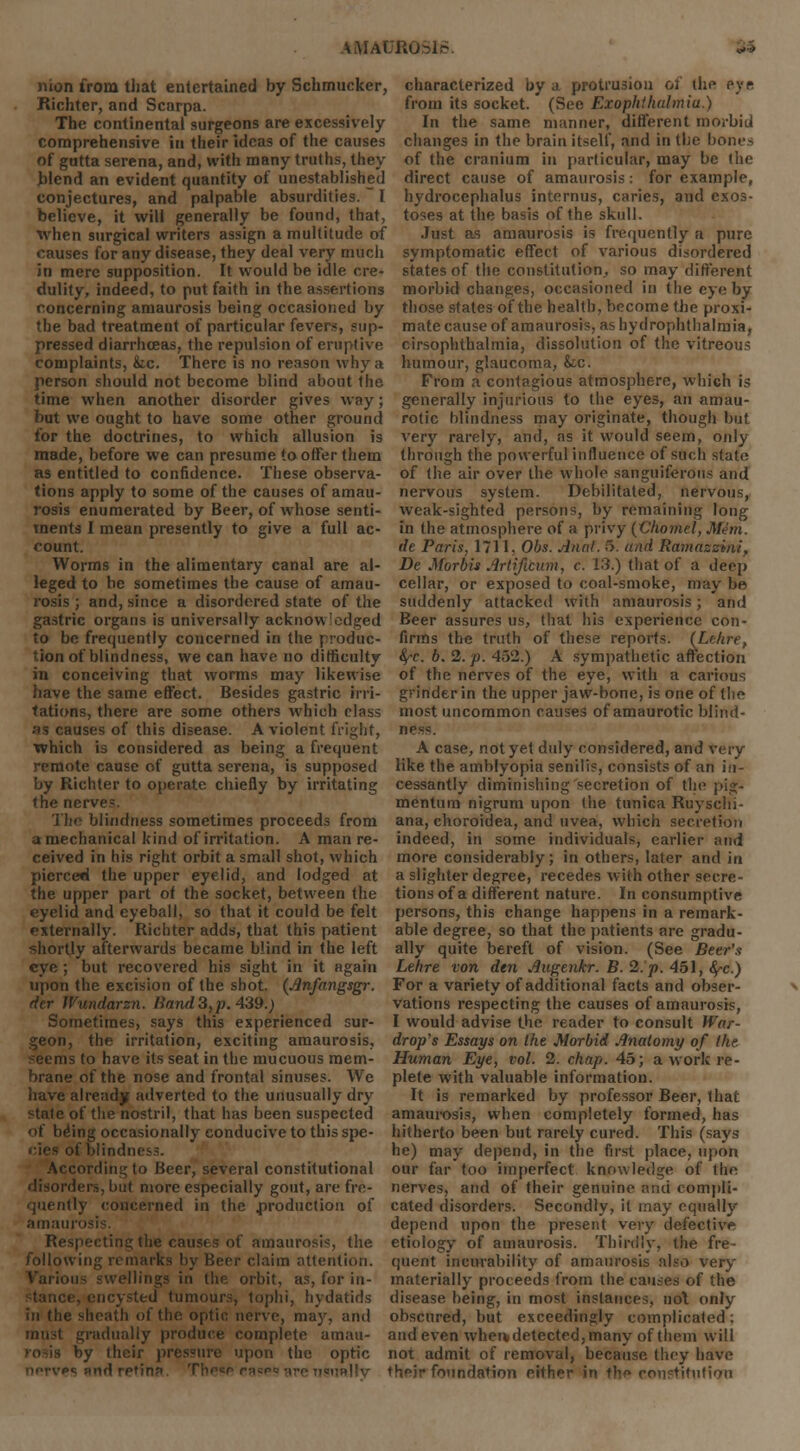 mon from that entertained by Schmucker, characterized by.) protrusion of the eye Richter, and Scarpa. from its socket. (See Exophthalmia.) The continental surgeons are excessively In the same manner, different morbid comprehensive in their ideas of the causes changes in the brain itself, and in the bones of gutta serena, and, with many truths, they of the cranium in particular, may be the hlend an evident quantity of unestablished direct cause of amaurosis : for example, conjectures, and palpable absurdities. I believe, it will generally be found, that, when surgical writers assign a multitude of causes for any disease, they deal very much in mere supposition. It would be idle ere* hydrocephalus internus, caries, and exos- toses at the basis of the skull. Just as amaurosis is frequently a pure symptomatic effect of various disordered states of the constitution, so may different dulity, indeed, to put faith in the assertions morbid changes, occasioned in the eye by concerning amaurosis being occasioned by those states of the health, become the proxi- the bad treatment of particular fevers, sup- mate cause of amaurosis, as hydrophthalmia, pressed diarrhoeas, the repulsion of eruptive cirsophthalmia, dissolution of the vitreous complaints, &ic. There is no reason why a humour, glaucoma, k.c. person should not become blind about the time when another disorder gives way; but we ought to have some other ground for the doctrines, to which allusion is made, before we can presume to offer them as entitled to confidence. These observa- tions apply to some of the causes of amau- rosis enumerated by Beer, of whose senti- ments I mean presently to give a full ac- count. Worms in the alimentary canal are al- leged to be sometimes the cause of amau- rosis ; and, since a disordered state of the gastric organs is universally acknowledged to be frequently concerned in the produc- tion of blindness, we can have no difficulty in conceiving that worms may likewise have the same effect. Besides gastric irri- tations, there are some others which class ■•is causes of this disease. A violent fright, which is considered as being a frequent remote cause of gutta serena, is supposed by Richter to operate chiefly by irritating the nerve=. i lie blindness sometimes proceeds from a mechanical kind of irritation. A man re- ceived in his right orbit a small shot, which From a contagious atmosphere, which is generally injurious to the eyes, an amau- rotic blindness may originate, though but very rarely, and, as it would seem, only through the powerful influence of such state of the air over the whole sanguiferous and nervous system. Debilitated, nervous, weak-sighted persons, by remaining long in the atmosphere of a privy (Chorftel, MJm. de Paris, 1711. Obs. Aunt. 5. and Ramazzini. De Morbis Artificum, c. 13.) that of a deep cellar, or exposed to coal-smoke, may be suddenly attacked with amaurosis; and Beer assures us, that his experience con- firms the truth of these reports. (Lehre, §'C b. 2. p. 452.) A sympathetic affection of the nerves of the eye, with a carious grinder in the upper jaw-bone, is one of the most uncommon causes of amaurotic blind- ness:. A case, not yet duly considered, and very like the amblyopia senilis, consists of an in- cessantly diminishing secretion of the pig- mentum nigrum upon the tunica Ruyschi- ana, choroidea, and uvea, which secretion indeed, in some individuals, earlier and more considerably; in others, later and in pierced the upper eyelid, and lodged at a slighter degree, recedes with other scire - the upper part of the socket, between the tionsof a different nature. In consumptive eyelid and eyeball, so that it could be felt persons, this change happens in a remark- externally. Richter adds, that this patient able degree, so that the patients are gradu- shortly afterwards became blind in the left ally quite bereft of vision. (See Beer's eye; but recovered his sight in it again Lehre von den Augenkr. B. 2. p. 451, fyc.) upon the excision of the shot. (Anfangsgr. der JVundarzn. Band3,p. 439.) Sometimes, says this experienced sur- geon, the irritation, exciting amaurosis, seems to have its seat in the mucuous mem- brane of the nose and frontal sinuses. We have already adverted to the unusually dry state of the nostril, that has been suspected of be'ing occasionally conducive to this spe- cies of blindness. According to Beer, several constitutional disorders, but more especially gout, are fre- For a variety of additional facts and obser- vations respecting the causes of amaurosis, I would advise the reader to consult War- drop's Essays on the Morbid Anatomy of the. Human Eye, vol. 2. chap. 45; a work re- plete with valuable information. It is remarked by professor Beer, that amaurosis, when completely formed, has hitherto been but rarely cured. This (says he) may depend, in the first place, upon our far too imperfect knowledge of the nerves, and of their genuine and compli- quently concerned in the .production of cated disorders. Secondly, it may equally amain depend upon the present very defective Respecting the causes of amaurosis, the etiology of amaurosis. Thirdly, the fre- following remarks by Beer claim attention, quent incurability of amaurosis also very Various swellings in the orbit, as, for in- materially proceeds from the causes of the icysted tumours, tophi, hydatids disease being, in most instances, not only in the sheath of the optic nerve, may, and obscured, but exceedingly complicated; must gradually produce complete amau- and even when, detected, many of them will by their pressure upon the optic not admit of removal, because they have es and retina. Thev rase* are usually their foundation either in th<* constitution