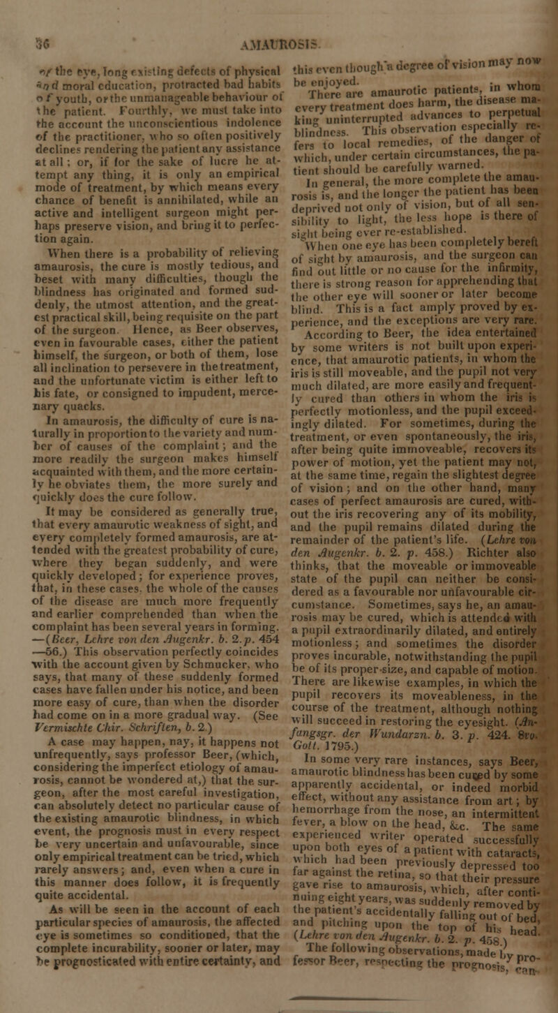 «Vtbe eye. Ion • of physical «od moral education, protracted bad habits <> f youth, orthc unmanageable behaviour of the patient. Fourthly, we must take into the account the unconscientious indolence of the practitioner, who so often positively declines rendering the patient any assistance at all; or, if (or the sake of lucre he at- tempt any thing, it is only an empirical mode of treatment, by which means every chance of benefit is annihilated, while an active and intelligent surgeon might per- haps preserve vision, and bring it to perfec- tion again. When there is a probability of relieving amaurosis, the cure is mostly tedious, and beset with many difliculties, though the blindness has originated and formed sud- denly, the utmost attention, and the great- est practical skill, being requisite on the part of the surgeon. Hence, as Beer observes, even in favourable cases, cither the patient himself, the surgeon, or both of them, lose all inclination to persevere in thetreatment, and the unfortunate victim is either left to his fate, or consigned to impudent, merce- nary quacks. In amaurosis, the difficulty of cure is na- turally in proportion to the variety and num- ber of causes of the complaint; and the more readily the surgeon makes himself acquainted with them, and the more certain- ly he obviates them, the more surely and <juickly does the cure follow. It may be considered as generally true, that every amaurotic weakness of sight, and every completely formed amaurosis, are at- tended with the greatest probability of cure, where they began suddenly, and were quickly developed ; for experience proves, that, in these cases, the whole of the causes of the disease are much more frequently and earlier comprehended than when the complaint has been several years in forming. — (Beer, Lehre von den Augenkr. b. 2. p. 454 —56.) This observation perfectly coincides with the account given by Schmucker, who says, that many of these suddenly formed cases have fallen under his notice, and been more easy of cure, than when the disorder had come on in a more gradual way. (See Vermischte Liar. Schriften, b. 2.) A case may happen, nay, it happens not unfrequently, says professor Beer, (which considering the imperfect etiology of amau- rosis, cannot be wondered at,) that the. sur- geon, after the most careful investigation, ran absolutely detect no particular cause of the existing amaurotic blindness, in which event, the prognosis must in every respect be very uncertain and unfavourable, since only empirical treatment can be tried, which rarely answers; and, even when a cure in this even tbougha degree of vision may now beThiw^ amaurotic patients in whom every treatment does harm, the d.sease ma- kb^ uninterrupted advances to perpetual b indncis This observation especially re- e to local remedies, of the danger of which, under certain circumstances, the pa- tient should be carefully warned In general, the more complete the amau- rosis is, and the longer the patient has been deprived not only of vision, but of all sen- sibility to light, the less hope is there of sight being ever re-established. H hen one eve has been completely bereft of sight by amaurosis, and the surgeon can find out li'ttle or no cause for the infirmity, there is strong reason for apprehending that the other eye will sooner or later become blind. This is a fact amply proved by ex- perience, and the exceptions are very rare. According to Beer, the idea entertained by some writers is not built upon experi- ence, that amaurotic patients, in whom the iris is still moveable, and the pupil not very much dilated, are more easily and frequent- ly cured than others in whom the iri perfectly motionless, and the pupil exceed- ingly dilated. For sometimes, during the treatment, or even spontaneously, the after being quite immoveable, recover power of motion, yet the patient may not, at the same time, regain the slightest degree of vision ; and on the other hand, many cases of perfect amaurosis are cured, with- out the iris recovering any of its mobility, and the pupil remains dilated during the remainder of the patient's life. (Lehre von den Augtnkr. b. 2. p. 458.) Richter also thinks, that the moveable or immoveable state of the pupil can neither be consi- dered as a favourable nor unfavourable cir- cumstance. Sometimes, says he, an amau- rosis may be cured, which is attended with a pupil extraordinarily dilated, and entirely motionless; and sometimes the disorder proves incurable, notwithstanding the pupil be of its proper-size, and capable of motion. There are likewise examples, in which the pupil recovers its moveableness, in the course of the treatment, although nothing will succeed in restoring the eyesight. (An- fangsgr. der Wundarsn. b. 3. p. 424. 8tw. Gott. 1795.) In some very rare instances, says Beer, amaurotic blindness has been cused by some apparently accidental, or indeed morbid effect, without any assistance from art; by hemorrhage from the nose, an intermittent fever, a blow on the head, &.c. The same experienced writer operated successfully upon both eyes of a patient with cataracts, frrwm8;♦£een.-previous,y ^Pressed too far against the retina, so ,hat their pressure this manner does follow, it is frequently gave rise to amaurosis whi, quite accidental. Suing eight years was s„]JhJ i ' ' C°,n. As will be seen in the account of each the patie'nt'^ccYdeSy^fS?.™?.0^^ particular species of amaurosis, the affected and pitching upon the ton of h* • i a eye is sometimes so conditioned, that the (Lehre von den Augenkr. 6.2 » 458 x complete incurability, sooner or later, may The following observations made 1 be prognosticated with entire certainty, and fervor Beer, resnectinsr the nro?no=isy Pr°