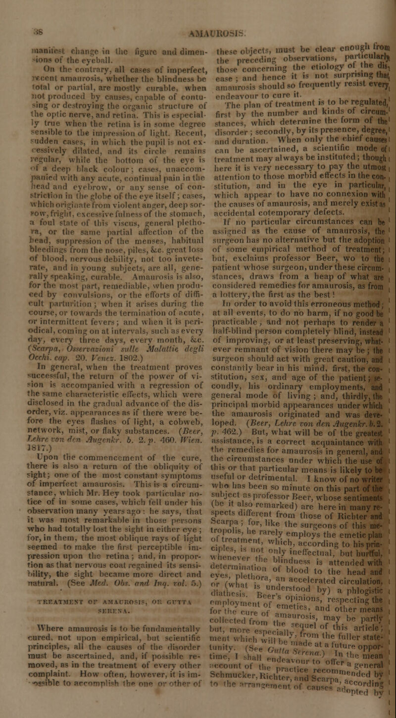 ball. On the contrary, all cases of imperfect, nt amaurosis, whether the blindness be 'otal or partial, arc mostly curable, when not produced by causes, capable of contu- sing or destroying the organic structure of the optic nerve, and retina. This is especial- ly true when the retina is in some degree sensible to the impression of light. Recent, sadden cases, in which the pupil is not ex- ively dilated, and its circle remains lar, while the bottom of the eye is deep black colour: cases, unaccom- panied with any acute, continual pain in the and eyebrow, or any sense of con- striction in the globe of the eye itself; cases, which originate from violent anger, deep sor- jhlnessof the stomach, a foul state of thi- visens, general pletho- ra, or the same partial affection of the head, suppression of the menses, habitual bleedings from the nose, piles, Sic. great loss of blood, nervous debility, not too invete- rate, and in young subjects, are all, gene- rally speaking, curable. Amaurosis is also, for the mo9l part, remediable, when produ- ced by convulsions, or the efforts of diffi- cult parturition ; when it arises during the course, or towards the termination of acute, or intermittent fevers; and when it is peri- odical, coming on at intervals, such as every day, every three days, every month, &.c. pa, Otserva Mulattie Ocrlii. cap. 20. Venes. 1802.) In general, when the treatment proves successful, the return of the power of vi- sion is accompanied with a regression of the same characteristic effects, which were disclosed in the gradual advance of the dis- order, viz. appearances as if there were be- fore the eyes flashes of light, a cobweb, network, mist, or flaky substances. (Beer, T.ehre von den Augenkr. b. 2. p. 460. JVien. 3817.) Upon the commencement of the cure, there is also a return of the obliquity of sight; one of the most constant symptoms of imperfect amaurosis. This is a circum- stance, which Mr. Hey took particular no- tice of in some cases, which tell under his observation many years ago : he says, that it was most remarkable in those persons who had totally lost the sight in either eye ; for, in them, the most oblique rays of 1 seemed to make the first perceptible pression upon the retina; and, in propor- tion as that nervous coat regained its sensi- bility, the sight became more direct and natural. (See Med. Obt. and Inq. ml. '>.) \TMEVT OF AMAUROSIS, 01 r.VTTA \MAI w objects, must be clear enough front tbe i observations, particularly those concerning the etiology of the dii, and hence it is not surprising that, diould so frequently resist every, tvour to cure it. ,_..,.. i The plan of treatment is to be regulated, first by the number and kinds of circum-' stances, which determine the form of the1 disorder ; secondly, by its presence, degree,1 and duration. When only the chief causes' can be ascertained, a scientific mode ofi treatment may always be instituted; though i lure it is very necessary to pay the utmost i attention to those morbid effects in the con-, stitution, and in the eye in particular,, which appear to have no connexion with the causes of amaurosis, and merely exist as accidental cotemporary defects. If no particular circumstances can be ' ned as the cause of amaurosis, the ' surgeon has no alternative but the adoption ' of some empirical method of treatment; i but, exclaims professor Beer, wo to the i patient whose surgeon, under these circum- i stances, draws from a heap of what, are , considered remedies for amaurosis, as from a lottery, the first as the best! In order to avoid this erroneous method; ' at all events, to do no harm, if no good be ' practicable, and not perhaps to render a ' half-blind person completely blind, instead ' of improving, or at least preserving, what- ' ever remnant of vision there may be; the i surgeon should act with great caution, and i constantly bear in his mind, first, the i stitution, sex, and age of the patient; condly, his ordinary employments, and , general mode of living ; and, thirdly, the , principal morbid appearances under w! the amaurosis originated and was de loped. (Beer, Lchre von den Augenkr. p. 462.) But, what will be of the greal assistance, is a correct acquaintance v ♦ he remedies for amaurosis in general, (lie circumstances under which the usi this or that particular means is likely to useful or detrimental. I know of no wi who has been so minute, on this part ot subject as professor Beer, whose sentiui (be it also remarked) are here in man, spects different from those of Richter' Scarpa ; for, like the surgeons of thi iVnt ,fTJ't' 1C,rare!y emP'°ys the emetic , ?n Hr !o? n' Which> wording to his p, - w enl'S U?u °,n y ine«^tual, but hull d ,„ . C blindess is atte»ded «ith ' eve, ZTn °f b,ood to the h<*d and ' oV fwhn. i0'3' * acc<^rated circulation, I dTatftsis VeSS by)  Ph!°git ' employment of S ' ^V^Z the Where amaurosis is to be fundamentally cured, not upon empirical, but scientific menl which Willi principles, all the causes of the disorder ' must be ascertained, and, if possible re- moved, as in the treatment of every other complaint. How often, however, it is im- •ocoihle to srror for thrcureoY ^f109'. Md other means , collected from C TQ™{ 0TH * T/' ' but, more esnecialW V , thls artlde; i ^'ally, from the fuller state- [unity (SeeX ^ opp* time, I -hall endeavour to^ffer 1 ^ account of the practic ~°u «.neral lice reconiiupn.i j Schmucker. Kichtor, and Scarpa a'1 19 -ordmg Hed hv