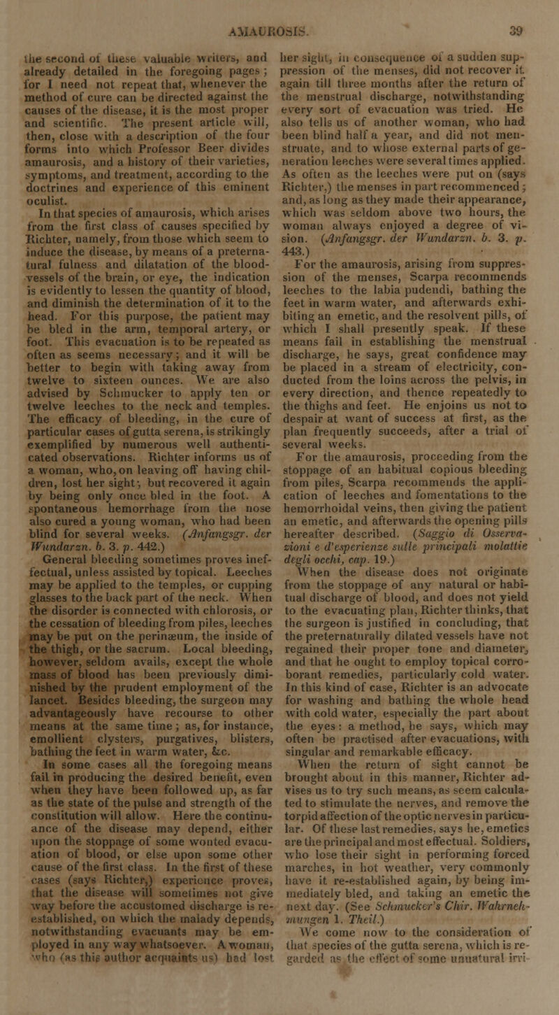 l he second ol these valuable writers, and already detailed in the foregoing pages ; tor I need not repeat that, whenever the method of cure can be directed against the causes of the disease, it is the most proper and scientific. The present article will, then, close with a description of the four forms into which Professor Beer divides amaurosis, and a history of their varieties, symptoms, and treatment, according to the doctrines and experience of this eminent oculist. In that species of amaurosis, which arises from the first class of causes specified by Richter, namely, from those which seem to induce the disease, by means of a preterna- tural fulness and dilatation of the blood- vessels of the brain, or eye, the indication is evidently to lessen the quantity of blood, and diminish the determination of it to the head. For this purpose, the patient may be bled in the arm, temporal artery, or foot. This evacuation is to be repeated as often as seems necessary; and it will be better to begin with taking away from twelve to sixteen ounces. We are also advised by Schmucker to apply ten or twelve leeches to the neck and temples. The efficacy of bleeding, in the cure of particular cases of gutta serena, is strikingly exemplified by numerous well authenti- cated observations. Richter informs us of a woman, who,on leaving oft having chil- dren, lost her sight-, but recovered it again by being only once bled in the foot. A spontaneous hemorrhage from the nose also cured a young woman, who had been blind for several weeks. (Jlnfangsgr. der Wundarzn. b. 3. p. 442.) General bleeding sometimes proves inef- fectual, unless assisted by topical. Leeches may be applied to the temples, or cupping glasses to the back part of the neck. When the disorder is connected with chlorosis, or the cessation of bleeding from piles, leeches may be put on the perinaeura, the inside of the thigh, or the sacrum. Local bleeding, however, seldom avails, except the whole lass of blood has been previously dimi- nished by the prudent employment of the lancet. Besides bleeding, the surgeon may advantageously have recourse to other means at the same time ; as, for instance, emollient clysters, purgatives, blisters, bathing the feet in warm water, &c. In some cases all the foregoing means fail in producing the desired benefit, even when they have been followed up, as far as the state of the pulse and strength of the constitution will allow. Here the continu- ance of the disease may depend, either upon the stoppage of some wonted evacu- ation of blood, or else upon some other cause of the first class. In the first of these cases (says Richter,) experience proves, that the disease will sometimes not give way before the accustomed discharge is re- established, on which the malady depends, notwithstanding evacuants may be em- ployed in any way whatsoever. A woman, author acquaints us) had Ion her sight, in consequence oi a sudden sup- pression of the menses, did not recover it. again till three months after the return of the menstrual discharge, notwithstanding every sort of evacuation was tried. He also tells us of another woman, who had been blind half a year, and did not men- struate, and to whose external parts of ge- neration leeches were several times applied. As often as the leeches were put on (says Richter.) the menses in part recommenced; and, as long as they made their appearance, which was seldom above two hours, the woman always enjoyed a degree of vi- sion. (Jlnfangsgr. dtr Wundarzn. b. 3. p. 443.) For the amaurosis, arising from suppres- sion of the menses, Scarpa recommends leeches to the labia pudendi, bathing the feet in warm water, and afterwards exhi- biting an emetic, and the resolvent pills, of which I shall presently speak. If these means fail in establishing the menstrual discharge, he says, great confidence may be placed in a stream of electricity, con- ducted from the loins across the pelvis, in every direction, and thence repeatedly to the thighs and feet. He enjoins us not to despair at want of success at first, as the plan frequently succeeds, after a trial of several weeks. For the amaurosis, proceeding from the stoppage of an habitual copious bleeding from piles, Scarpa recommends the appli- cation of leeches and fomentations to the hemorrhoidal veins, then giving the patient an emetic, and afterwards the opening pills hereafter described. (Saggio di Osserva- zioni e d'etperienze suite principali molattie degli occ.hi, cap. 19.) When the disease does not originate from the stoppage of any natural or habi- tual discharge of blood, and does not yield to the evacuating plan, Richter thinks, that the surgeon is justified in concluding, that the preternaturally dilated vessels have not regained their proper tone and diameter, and that he ought to employ topical corro- borant remedies, particularly cold water. In this kind of case, Richter is an advocate for washing and bathing the whole head with cold water, especially the part about the eyes: a method, he says, which may often be practised after evacuations, with singular and remarkable efficacy. When the return of sight cannot be brought about in this manner, Richter ad- vises us to try such means, as seem calcula- ted to stimulate the nerves, and remove the torpid affection of the optic nerves in particu- lar. Of these last remedies, says he, emetics are the principal and most effectual. Soldiers, who lose their sight in performing forced marches, in hot weather, very commonly have it re-established again, by being im- mediately bled, and taking an emetic the next day. (See Schmucker's Chrr. Wahrneli- n 1. Theil.) We come now to the consideration of that species of the gutta serena, which is re- garded as the i I me unnatural irvi