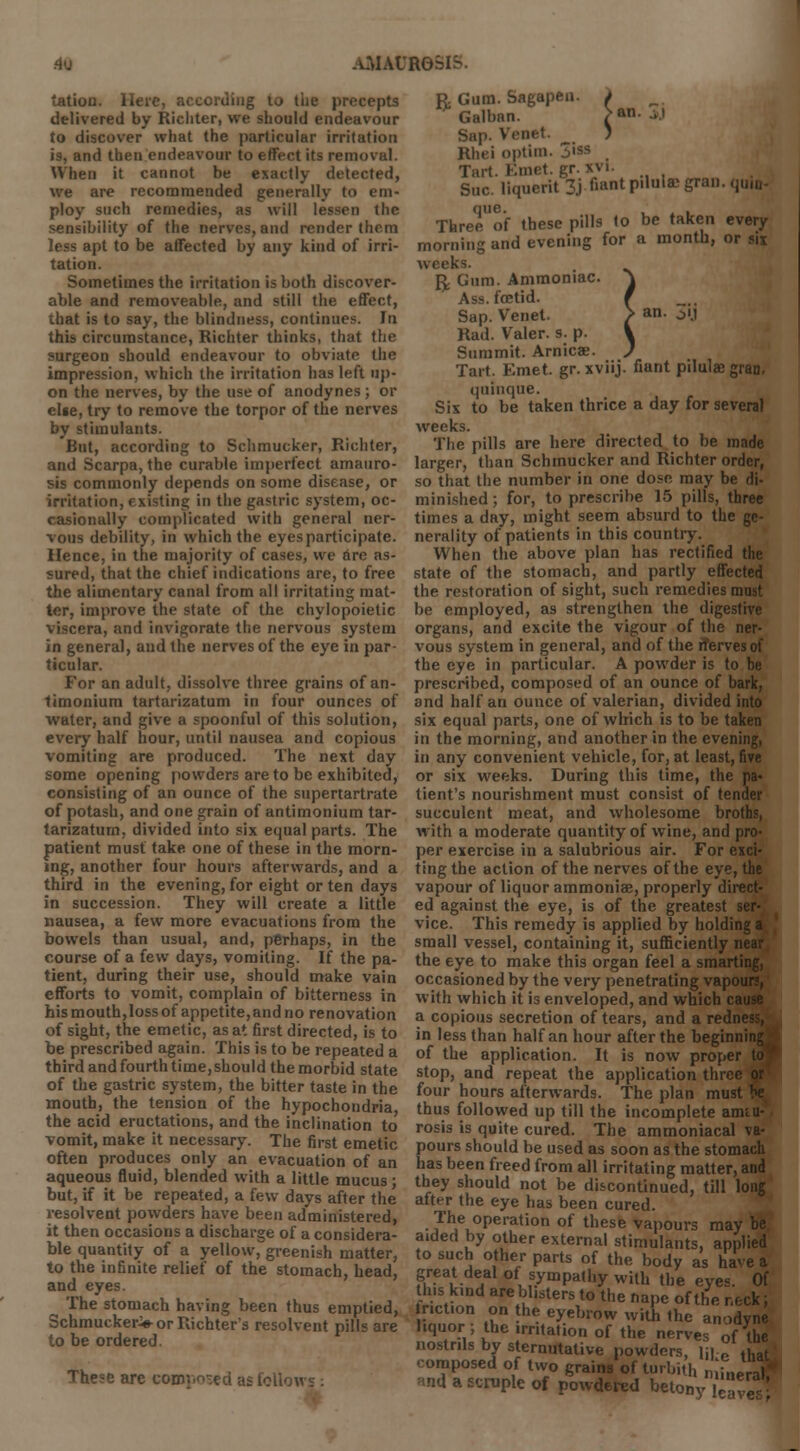 tatiou. Here, according 10 the precepts delivered by Richter, we should endeavour to discover what the particular irritation is, and then endeavour to effect its removal. When it cannot be exactly detected, we are recommended generally to em- ploy such remedies, as will lessen the sensibility of the nerves, and render them less apt to be affected by any kind of irri- tation. Sometimes the irritation is both discover- able and removeable, and still the effect, that is to say, the blindness, continues. In this circumstance, Richter thinks, that the surgeon should endeavour to obviate the impression, which the irritation has left up- on the nerves, by the use of anodynes ; or el«e, try to remove the torpor of the nerves by stimulants. But, according to Schmucker, Richter, and Scarpa, the curable imperfect amauro- sis commonly depends on some disease, or irritation, existing in the gastric system, oc- casionally complicated with general ner- vous debility, in which the eyes participate. Hence, in the majority of cases, we are as- sured, that the chief indications are, to free the alimentary canal from all irritating mat- ter, improve the state of the chylopoietic viscera, and invigorate the nervous system in general, and the nerves of the eye in par- ticular. For an adult, dissolve three grains of an- timonium tartarizatum in four ounces of water, and give a spoonful of this solution, every half hour, until nausea and copious vomiting are produced. The next day some opening powders are to be exhibited, consisting of an ounce of the supertartrate of potash, and one grain of antimonium tar- tarizatum, divided into six equal parts. The patient must take one of these in the morn- ing, another four hours afterwards, and a third in the evening, for eight or ten days in succession. They will create a little nausea, a few more evacuations from the bowels than usual, and, perhaps, in the course of a few days, vomiting. If the pa- tient, during their use, should make vain efforts to vomit, complain of bitterness in his mouth,loss of appetite, and no renovation of sight, the emetic, as at first directed, is to be prescribed again. This is to be repeated a third and fourth time, should the morbid state of the gastric system, the bitter taste in the mouth, the tension of the hypochondria, the acid eructations, and the inclination to vomit, make it necessary. The first emetic often produces only an evacuation of an aqueous fluid, blended with a little mucus • but, if it be repeated, a few days after the resolvent powders have been administered, it then occasions a discharge of a considera- ble quantity of a yellow, greenish matter, to the infinite relief of the stomach, bead, and eyes. The stomach having been thus emptied, Schmucker^-or Richter's resolvent pills are to be ordered. These are conv.io-eci as foil iagapen. i enet. ) ft. Gum. Sagape Galban. Sap. Venet. Rhei optim. 3'* Tart. Kmet. gr. xvi. Sue. liquerit 3j fiantpilulttgran. qui* Three of these pills to be taken every morning and evening for a month, or six weeks. fy Gum. Ammoniac. Ass. foetid. Sap. Venet. Rad. Valer. s. p. Summit. Arnicas. Tart. Emet. gr. xviij. fiant pilulae gran. quinque. Six to be taken thrice a day for several weeks. The pills are here directed to be made larger, than Schmucker and Richter order, so that the number in one dose may be di- minished ; for, to prescribe 15 pills, three times a day, might seem absurd to the ge- nerality of patients in this country. When the above plan has rectified the state of the stomach, and partly effected the restoration of sight, such remedies must be employed, as strengthen the digestive organs, and excite the vigour of the ner- vous system in general, and of the nerves of the eye in particular. A powder is to be prescribed, composed of an ounce of bark, and half an ounce of valerian, divided into six equal parts, one of which is to be taken in the morning, and another in the evening, in any convenient vehicle, for, at least, five or six weeks. During this time, the pa- tient's nourishment must consist of tender succulent meat, and wholesome broths, with a moderate quantity of wine, and pro- per exercise in a salubrious air. For exci- ting the action of the nerves of the eye, the vapour of liquor ammoniae, properly direct- ed against the eye, is of the greatest ser- vice. This remedy is applied by holding a small vessel, containing it, sufficiently near the eye to make this organ feel a smarting, occasioned by the very penetrating vapours, with which it is enveloped, and which cause a copious secretion of tears, and a redness, in less than half an hour after the beginning of the application. It is now proper stop, and repeat the application three four hours afterwards. The plan must thus followed up till the incomplete amau- rosis is quite cured. The ammoniacal va- pours should be used as soon as the stomach has been freed from all irritating matter, and they should not be discontinued, till long after the eye has been cured. The operation of these vapours may be aided by other external stimulants, applied to such other parts of the body as have a great deal of sympathy with the eyes. Of «m£« arebI,ste to the nape of the neck; \\ulZ ,?n -he e*ebrow with the anodyne liquor the irritation of the nerves of th nostrils by sternutative powders, isi-. thl composed of two grains of turbith mineral and a scruple of powdered betony !eg