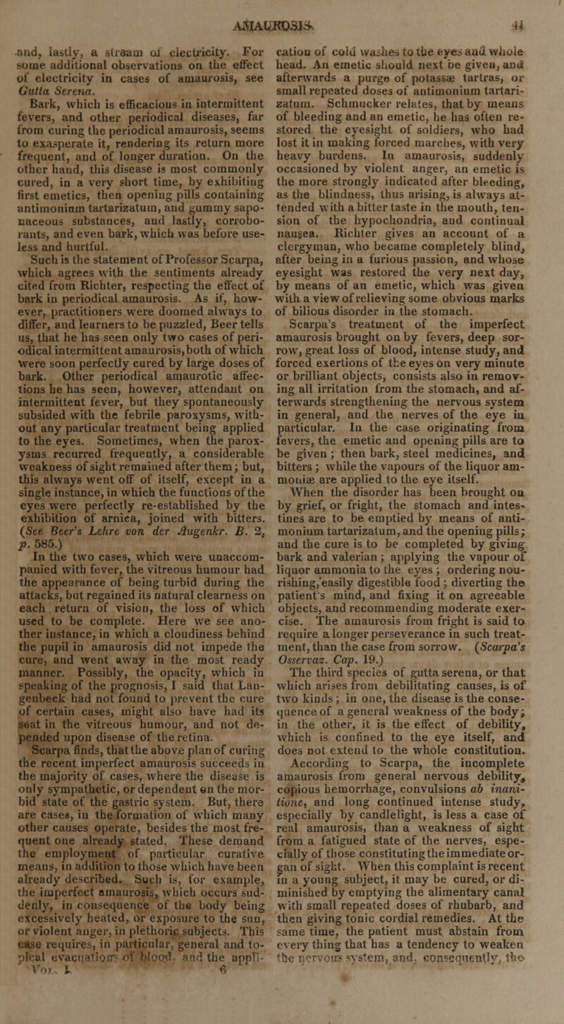 AJHAW<OSfcfc U and, lastly, a stream ol electricity. For some additional observations on the effect of electricity in cases of amaurosis, see Gutla Serena. Bark, which is efficacious in intermittent fevers, and other periodical diseases, far from curing the periodical amaurosis, seems to exasperate it, rendering its return more frequent, and of longer duration. On the other hand, this disease is most commonly cured, in a very short time, by exhibiting first emetics, then opening pills containing antimoninm tartarizatura, and gummy sapo- naceous substances, and lastly, corrobo- rants, and even bark, which was before use- less and hurtful. Such is the statement of Professor Scarpa, which agrees with the sentiments already cited from Richter, respecting the effect of bark in periodical amaurosis. As if, how- ever, practitioners wrere doomed always to differ, and learners to be puzzled, Beer tells us, that he has seen only two cases of peri- odical intermittent amaurosis,both of which Were soon perfectly cured by large doses of bark. Other periodical amaurotic affec- tions he has seen, however, attendant on intermittent fever, but they spontaneously subsided with the febrile paroxysms, with- out any particular treatment being applied to the eyes. Sometimes, when the parox- ysms recurred frequently, a considerable weakness of sight remained after them; but, this always went off of itself, except in a single instance, in which the functions of the eyes were perfectly re-established by the exhibition of arnica, joined with bitters. (See Beer's Lehre von der Augenkr. B. 2, p. 585.) In the two cases, which were unaccom- panied with fever, the vitreous humour had the appearance of being turbid during the attacks, but regained its natural clearness on each return of vision, the loss of which used to be complete. Here we see ano- ther instance, in which a cloudiness behind the pupil in amaurosis did not impede the cure, and went away in the most ready manner. Possibly, the opacity, which in speaking of the prognosis, I said that Lan- genbeck had not found to prevent the cure of certain cases, might also have had its seat in the vitreous humour, and not de- pended upon disease of the retina. Scarpa finds, that the above plan of curing the recent imperfect amaurosis succeeds in the majority of cases, where the disease is only sympathetic, or dependent en the mor- bid state of the gastric system. But, there are cases, in the formation of which many other causes operate, besides the most fre- quent one already stated. These demand the employment of particular curative means, in addition to those which have been already described. Sucli is, for example, the imperfect amaurosis, which occurs sud- denly, in consequence of the body being excessively heated, or exposure to the sun, or violent anger, in plethoric subjects. This case requires, in particular, general and to- : the appTl Voi i fi cation of cold washes to the eytss aud whole head. An emetic should next be given, and afterwards a purge of potassae tartras, or small repeated doses of antimonium tartari- zatum. Schmucker relates, that by means of bleeding and an emetic, he has often re- stored the eyesight of soldiers, who had lost it in making forced marches, with very heavy burdens. In amaurosis, suddenly occasioned by violent anger, an emetic is the more strongly indicated after bleeding, as the blindness, thus arising, is always at- tended with a bitter taste in the mouth, ten- sion of the hypochondria, and continual nausea. Richter gives an account of a clergyman, who became completely blind, after being in a furious passion, and whose eyesight was restored the very next day, by means of an emetic, which was given with a view of relieving some obvious marks of bilious disorder in the stomach. Scarpa's treatment of the imperfect amaurosis brought on hy fevers, deep sor- row, great loss of blood, intense study, and forced exertions of the eyes on very minute or brilliant objects, consists also in remov- ing all irritation from the stomach, and af- terwards strengthening the nervous system in general, and the nerves of the eye in particular. In the case originating from fevers, the emetic and opening pills are to be given ; then bark, steel medicines, and bitters; while the vapours of the liquor am- monia? are applied to the eye itself. When the disorder has been brought on by grief, or fright, the stomach and intes- tines are to be emptied by means of anti- monium tartarizatum, and the opening pills; and the cure is to be completed by giving bark and valerian ; applying the vapour of liquor ammonia to the eyes ; ordering nou- rishing/easily digestible food ; diverting the patient s mind, and fixing it on agreeable objects, and recommending moderate exer- cise. The amaurosis from fright is said to require a longer perseverance in such treat- ment, than the case from sorrow. (Scarpa's Osservas. Cap. 19.) The third species of guttaserena, or that which arises from debilitating causes, is of two kinds; in one, the disease is the conse- quence of a general weakness of the body; in the other, it is the effect of debility, which is confined to the eye itself, and does not extend to the whole constitution. According to Scarpa, the incomplete amaurosis from general nervous debility, copious hemorrhage, convulsions ab inani- lione, and long continued intense study, especially by candlelight, is less a case of real amaurosis, than a weakness of sight from a fatigued state of the nerves, espe- cially of those constituting the immediate or- gan of sight. When this complaint is recent in a young subject, it may be cured, or di- minished by emptying the alimentary canal with small repeated doses of rhubarb, and then giving tonic cordial remedies. At the same time, the patient must abstain from, every tiling that has a tendency to weaken the i; tern, and, consequently, the
