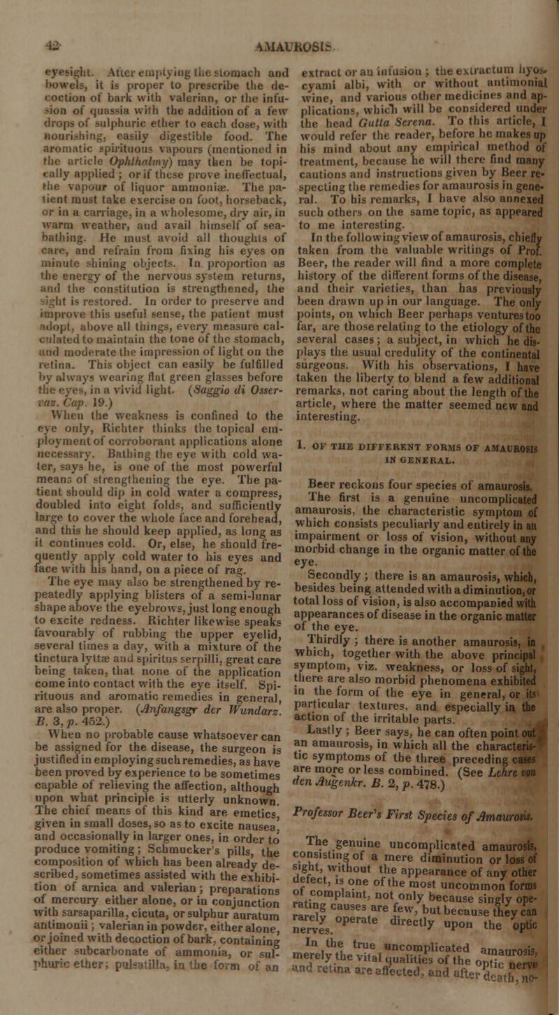 IMAUKOSte. eyesight. After em] .-niach anil bowels, it is proper to prescribe the de- coction of bark with valerian, or the infu- -ion of quassia with the addition of a few drops of sulphuric ether to each dose, with nourishing, easily digestible food. The aromatic .spirituous vapours (mentioned in the article Ophlhalmy) may then be topi- cally applied ; or if these prove ineffectual, the vapour of liquor ammonia;. The pa- tient must take exercise on foot, horseback, or in a carriage, in a wholesome, dry air, in warm weather, and avail himself of sea- bathing. He must avoid all thoughts of care, and refrain from fixing his eyes on minute shining objects. In proportion as the energy of the nervous system returns, and the constitution is strengthened, the it is restored. In order to preserve and improve this useful sense, the patient must I I, above all things, every measure cal- culated to maintain the tone of the stomach, and moderate the impression of light on the retina. This object can easily be fulfilled by always wearing flat green glasses before the eyes, in a vivid light. (Saggio di Osser- MV. Cap. 19.) When the weakness is confined to the only, Richter thinks the topical em- ployment of corroborant applications alone necessary. Bathing the eye with cold wa- ter, says he, is one of the most powerful means of strengthening the eye. The pa- tient should dip in cold water a compress, doubled into eight folds, and sufficiently large to cover the whole face and forehead, and this he should keep applied, as long as it continues cold. Or, else, he should fre- Jiuently apply cold water to his eyes and ace with his hand, on a piece of rag. The eye may also be strengthened by re- peatedly applying blisters of a semi-lunar shape above the eyebrows, just long enough to excite redness. Richter likewise speaks favourably of rubbing the upper eyelid, several times a day, with a mixture of the tinctura lyttae and spiritus serpilli, great care being taken, that none of the application come into contact with the eye itself. Spi- rituous and aromatic remedies in general, are also proper. (Anfangsgr der Wundars B. 3, p. 452.) When no probable cause whatsoever can be assigned for the disease, the surgeon is justified in employing such remedies, as have been proved by experience to be sometimes capable of relieving the affection, although upon what principle is utterly unknown. The chief means of this kind are emetics given in small doses, so as to excite nausea' and occasionally in larger ones, in order to produce vomiting; Schmuckers pills the composition of which has been already de- scribed, sometimes assisted with the exhibi- tion of arnica and valerian ; preparations of mercury either alone, or in conjunction with sarsaparilla, cicuta, or sulphur auratum antimonii; valerian in powder, either alone or joined with decoction of bark, containing either subcarbonate of ammonia, or sul- phuric ether; Pulsatilla, in the form of an extract or au infusion ; the extractuni h)u.~ cj ami albi, with or without antimonial wine, and various other medicines and ap- plications, which will be considered under the head Gutta Serena. To this article, I would refer the reader, before he makes up his mind about any empirical method of treatment, because he will there find many cautions and instructions given by Beer re- specting the remedies for amaurosis in gene- ral. To his remarks, I have also annexed such others on the same topic, as appeared to me interesting. In the following view of amaurosis, chiefly taken from the valuable writings of Prof. Beer, the reader will find a more complete history of the different forms of the disease, and their varieties, than has previously been drawn up in our language. The only points, on which Beer perhaps ventures too far, are those relating to the etiology of the several cases; a subject, in which he dis- plays the usual credulity of the continental surgeons. With his observations, I have taken the liberty to blend a few additional remarks, not caring about the length of the article, where the matter seemed new and interesting. 1. OF THE DIFFERENT FORMS OF AMAUROSIS IN GENERAL. Beer reckons four species of amaurosis. The first is a genuine uncomplicated amaurosis, the characteristic symptom of which consists peculiarly and entirely in an impairment or loss of vision, without any morbid change in the organic matter of the eye. Secondly ; there is an amaurosis, which, besides being attended with a diminution, or total loss of vision, is also accompanied with appearances of disease in the organic matter of the eye. Thirdly ; there is another amaurosis, in which, together with the above principal symptom, viz. weakness, or loss of sight, there are also morbid phenomena exhibited in the form of the eye in general, or its particular textures, and especially in the action of the irritable parts. Lastly ; Beer says, he can often poim an amaurosis, in which all the charact> tic symptoms of the three preceding cases are more or less combined. (See Lekre von den Augenkr. B. 2, p. 478.) Professor Beer's First Species of Amaurosis. The genuine uncomplicated amaurosis, consisting of a mere diminution or loss of sight, without the appearance of any other defect, is one of the most uncommon forms ot complaint, not only because singly ope- rS CnnSeS,arei?W' b«* because they can nerves. PatC ^^ UPon ^ V'c In the true uncomplicated amaurosis merely the vital qualities of the 0pHc nerve and retina are affected, and after§C8tjf!