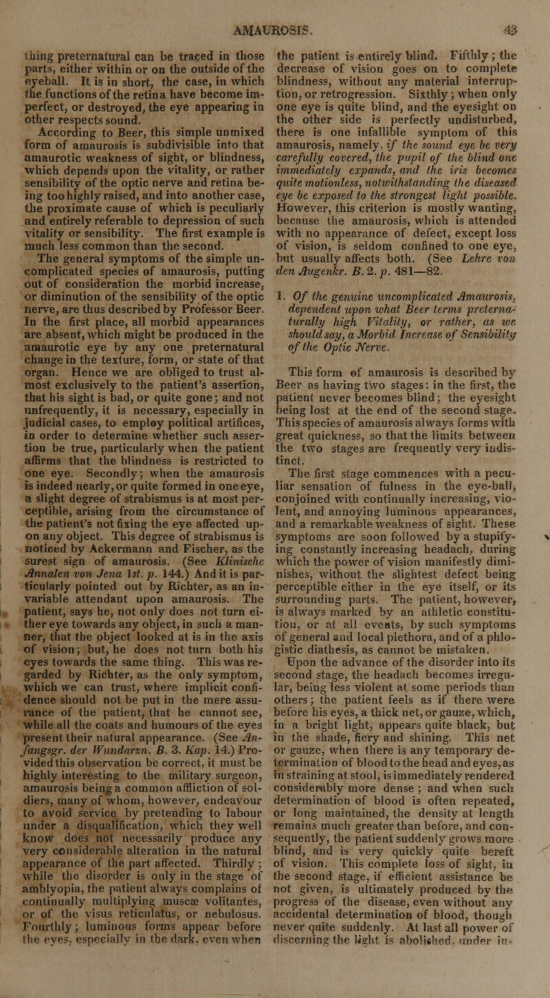 I mug preternatural can be traced in those parts, either within or on the outside of the eyeball. It is in short, the case, in which the functions of the retina have become im- perfect, or destroyed, the eye appearing in other respects sound. According to Beer, this simple unmixed form of amaurosis is subdivisible into that amaurotic weakness of sight, or blindness, which depends upon the vitality, or rather sensibility of the optic nerve and retina be- ing too highly raised, and into another case, the proximate cause of which is peculiarly and entirely referable to depression of such vitality or sensibility. The first example is much less common than the second. The general symptoms of the simple un- complicated species of amaurosis, putting out of consideration the morbid increase, or diminution of the sensibility of the optic nerve, are thus described by Professor Beer. In the first place, all morbid appearances are absent, which might be produced in the amaurotic eye by any one preternatural change in the texture, form, or state of that organ. Hence we are obliged to trust al- most exclusively to the patient's assertion, that his sight is bad, or quite gone; and not unfrequently, it is necessary, especially in judicial cases, to employ political artifices, in order to determine whether such asser- tion be true, particularly when the patient affirms that the blindness is restricted to one eye. Secondly; when the amaurosis is indeed nearly, or quite formed in one eye, a slight degree of strabismus is at most per- ceptible, arising from the circumstance of the patient's not fixing the eye affected up- on any object. This degree of strabismus is noticed by Ackermann and Fischer, as the surest sign of amaurosis. (See Klinische Annalen von Jena 1st. p. 144.) And it is par- ticularly pointed out by Richter, as an in- variable attendant upon amaurosis. The patient, says he, not only does not turn ei- ther eye towards any object, in such a man- ner, that the object looked at is in the axis of vision; but, he does not turn both his eyes towards the same thing. This was re- garded by Richter, as the only symptom, which we can trust, where implicit confi- dence should not be put in the mere assu- rance of the patient, that he cannot see, while all the coats and humours of the eyes present their natural appearance. (See An- fangsgr. der Wundarzn. B. 3. Kap. 14.) Pro- vided this observation be correct, it must be highly interesting to the military surgeon, amaurosis being a common affliction of sol- diers, many of whom, however, endeavour to avoid service by pretending to labour under a disqualification, which they well know does not necessarily produce any very considerable alteration in the natural appearance of the part affected. Thirdly ; while the disorder is only in the stage of amblyopia, the patient always complains of continually multiplying muscae volitantes, or of the visus reticulatus, or nebulosus. Fourthly; luminous forms appear before the eyes, especially in the dark, even when the patient is entirely blind. Fifthly ; the decrease of vision goes on to complete blindness, without any material interrupt tion, or retrogression. Sixthly; when only one eye is quite blind, and the eyesight on the other side is perfectly undisturbed, there is one infallible symptom of this amaurosis, namely, if the sound eye be very carefully covered, Hie pupil of the blind one immediately expands, and the iris becomes quite motionless, notwithstanding the diseased eye be exposed to the strongest light possible. However, this criterion is mostly wanting, because the amaurosis, which is attended with no appearance of defect, except loss of vision, is seldom confined to one eye, but usually affects both. (See Lehre von den Augenkr. B. 2. p. 481—82. 1. Of the genuine uncomplicated Amaurosis; dependent upon what Beer terms preterna- turally high Vitality, or rather, as we should say, a Morbid Increase of Sensibility of the Optic Nerve. This form ef amaurosis is described by Beer as having two stages: in the first, the patient never becomes blind; the eyesight being lost at the end of the second stage. This species of amaurosis always forms with great quickness, so that the limits between the two stages are frequently very indis- tinct. The first stage commences with a pecu- liar sensation of fulness in the eye-ball, conjoined with continually increasing, vio- lent, and annoying luminous appearances, and a remarkable weakness of sight. These symptoms are soon followed by a stupify- ing constantly increasing headach, during which the power of vision manifestly dimi- nishes, without the slightest defect being perceptible either in the eye itself, or its surrounding parts. The patient, however, is always marked by an athletic constitu- tion, or at all events, by such symptoms of general and local plethora, and of a phlo- gistic diathesis, as cannot be mistaken. Upon the advance of the disorder into its second stage, the headach becomes irregu- lar, being less violent at some periods than others; the patient feels as if there were before his eyes, a thick net, or gauze, which, in a bright light, appears quite black, but in the shade, fiery and shining. This net or gauze, when there is any temporary de- termination of blood to the head and eyes, as in straining at stool, is immediately rendered considerably more dense ; and when such determination of blood is often repeated, or long maintained, the density at length remains much greater than before, and con- sequently, the patient suddenly grows more blind, and is very quickly quite bereft of vision. This complete loss of sight, in the second stage, if efficient assistance be not given, is ultimately produced by the progress of the disease, even without any accidental determination of blood, though never quite suddenly. At last all power of discerning the \is\\t i« abolished, under in-