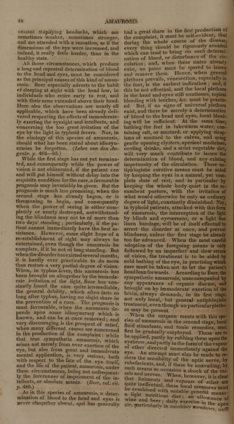 ant slupii'ying headache, wliich are sometimes weaker, sometimes stronger, and are attended with a sensation, as if the dimensions of the eye were increased, and indeed, it really feels harder, than in the healthy state. All those circumstances, which produce a long and repeated determination of blood to the head and eyes, must be considered as the principal causes of this kind of amau- rosis. Beer especially adverts to the habit of sleeping at night with the head low, IB individuals who retire early to rest, and with their arms extended above their head. Here also the observations are nearly all applicable, which have been already deli- vered respecting the effects of immoderate- ly exerting the eyesight and intellects, and concerning the too great irritation of the eye by the light in typhoid fevers. Nor, in the etiology of this species of amaurosis, should what has been stated about idiosyn- crasies be forgotten. (Lehre von den Jlu- genkr. p. 483—85.) While the first stage has not yet termina- ted, and consequently while the power of vision is not obliterated, if the patient can and will put himself without delay into the requisite condition for the cure, a favourable prognosis may invariably be given. But the prognosis is much less promising, when the second stage has already begun, or is threatening to begin, and consequently when the power of seeing is either com- pletely or nearly destroyed, notwithstand- ing the blindness may not be of more than two days' standing ; particularly, if the pa- tient cannot immediately have the best as- sistance. However, some slight hope of a re-establishment of sight may always be entertained, even though the amaurosis fee complete, if it be not of long standing. But when the disorder has existed several months, it is hardly ever practicable to do more than restore a very partial degree of vision. When, in typhus fever, this amaurosis has been brought on altogether by the immode- rate irritation of the light, Beer has con- stantly found the case quite irremediable, the general debility, which often lasts so long after typhus, having no slight share, in the prevention of a cure. The prognosis is most favourable, when the amaurosis de- pends upon some idiosyncrasy which is known, and can be at once removed ; and very discouraging is the prospect of relief when many different causes are concerned in the production of the complaint: while that true sympathetic amaurosis, which arises not merely from over exertion of the eye, but also from great and immoderate mental application, is very serious, both with respect to the fate of the eve itself and the life of the patient, amaurosis, under these circumstances, being not unfrequent- ly the forerunner of impairment of the in- tellects, or absolute mania. (Beer, vol cit p. 486.) As in this species of amaurosis, a deter- mination of blood to the head and eyes is sever altogether ab<r>nt, ajtd has eenr-rallv had a great share in the first production o| the complaint, it must be self-evident, that H.„;r,<r the whole course of the disi ition of blood, or disiuruaiivc m me cir- culation : and, when these states aire exist, no pains must be spared to l< and remove them. Hence, when general plethora prevails, venesection, especially in the foot, is the earliest indication ; and, if this be not effectual, and the local plethora in the head and eyes still continues, topical bleeding with leeches, &c. must be practis- ed. But, if no signs of universal plethora exist, and there be merely a determination of blood to the head and eyes, local bleed- ing will be sufficient. At the same time, bathing the feet in lukewarm water, con- taining salt, or mustard, or applying sinap- isms of mustard to the calves, and using gentle opening clysters, aperient medicines, cooling drinks, and a strict vegetable diet, will very much contribute to lessen the determination of blood, and any existing impetuosity of the circulation. These an- tiphlogistic curative means must be aided by keeping the eyes in a natural, yet com- plete state of rest, and in particular by keeping the whole body quiet in the re- cumbent posture, with the irritation of what would otherwise be only an ordinary degree of light, constantly diminished. Nay, in typhoid patients, attacked with this form of amaurosis, the interception of the light by blinds and eyescreens, or a light fine linen bandage, will be of itself effectual to arrest the disorder at once, and prevent blindness, unless the first stage be already too far advanced. When the most careful adoption of the foregoing means is only followed by an imperfect and slow return of vision, the treatment is to be aided by cold bathing of the eye, in practising which eare must be taken not to let the patient's head lean forwards. According to Beer, the sympathetic amaurosis, unaccompanied by any appearance of organic disease, and brought on by immoderate exertion of the brain, always demands, in its first stage, not only local, but general antiphlogistic treatment, even though no particular pletho- ra may be present. When the surgeon meets with this spe- cies of amaurosis in the second stage, local fluid stimulants, and tonic remedies, must first be gradually employed. These are to be applied, partly by rubbing them upon the eyebrow, and partly in the form'of the vapour ot ether directed immediately against the eye. An attempt must also be made to re- s ore the sensibility of the optic nerve, by rubefacients, and, if these be unavailing by sek ™,fanS HS °C^asion a shock of theV that h^T WJhe' h°wever, it is clear that miments and vapours of ether are quite meffectual, these local measures mu?t be combined with suitable genera 1 a light nutritious diet; an allow,, f wine and beer; daily exercisS! Mr, nar«.-„!arly |n Slmshiny m^™<~ open