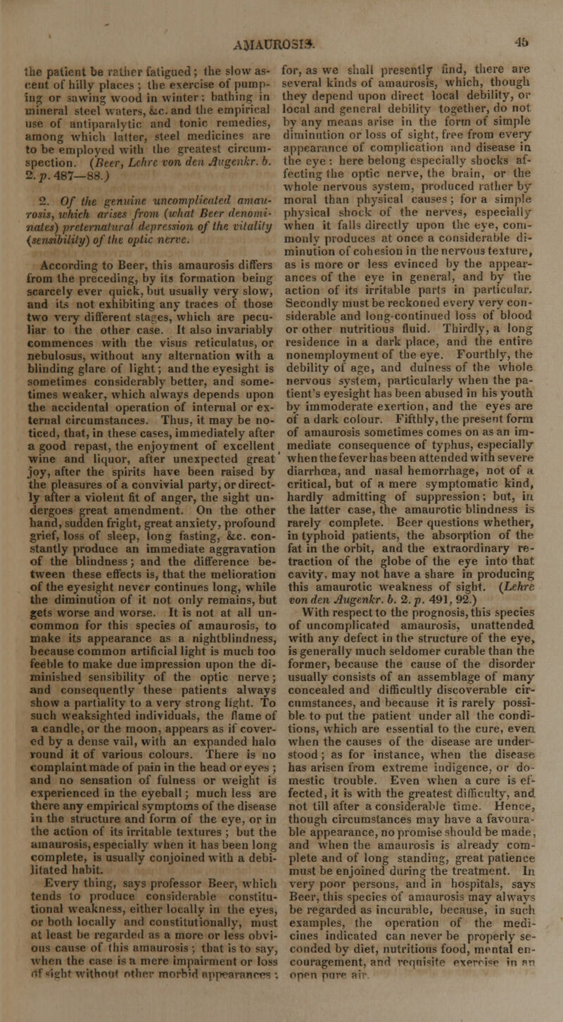 the patient be rather fatigued ; the slow as- cent of hilly places ; the exercise of pump- ing or sawing wood in winter; bathing in mineral steel waters, fee. and the empirical use of antiparalvtic and tonic remedies, among which latter, steel medicines are to be employed with the greatest circum- spection. (Beer, Lchrc von den Jlugenkr. b. 2. p. 487—88.) 2. Of the genuine uncomplicated amau- rosis, which arises from (what Beer denomi- nates) preternatural depression of the vitality (sensibility) of the optic nerve. According to Beer, this amaurosis differs from the preceding, by its formation being scarcely ever quick, but usually very slow, and its not exhibiting any traces of those two very different stages, which are pecu- liar to the other case. It also invariably commences with the visus reticularis, or nebulosus, without any alternation with a blinding glare of light; and the eyesight is sometimes considerably better, and some- times weaker, which always depends upon the accidental operation of internal or ex- ternal circumstances. Thus, it may be no- ticed, that, in these cases, immediately after a good repast, the enjoyment of excellent wine and liquor, after unexpected great joy, after the spirits have been raised by the pleasures of a convivial party, or direct- ly after a violent fit of anger, the sight un- dergoes great amendment. On the other hand, sudden fright, great anxiety, profound grief, loss of sleep, long fasting, &c. con- stantly produce an immediate aggravation of the blindness; and the difference be- tween these effects is, that the melioration of the eyesight never continues long, while the diminution of it not only remains, but gets worse and worse. It is not at all un- common for this species of amaurosis, to make its appearance as a nightblindness, because common artificial light is much too feeble to make due impression upon the di- minished sensibility of the optic nerve; and consequently these patients always show a partiality to a very strong light. To such weaksighted individuals, the flame of a candle, or the moon, appears as if cover- ed by a dense vail, with an expanded halo round it of various colours. There is no complaint made of pain in the head or eyes ; and no sensation of fulness or weight is experienced in the eyeball; much less are there any empirical symptoms of the disease in the structure and form of the eye, or in the action of its irritable textures ; but the amaurosis, especially when it has been long complete, is usually conjoined with a debi- litated habit. Every thing, says professor Beer, which tends to produce considerable constitu- tional weakness, either locally in the eyes, or both locally and constitutionally, must at least be regarded as a more or less obvi- ous cause of this amaurosis ; that is to say, when the case is a mere impairment or loss 'ilif without other morbid npp^avanrvs ; for, as we shall presently find, there are several kinds of amaurosis, which, though they depend upon direct local debility, or local and general debility together, do not by any means arise in the form of simple diminution or loss of sight, free from every appearance of complication and disease in the eye : here belong especially shocks af- fecting the optic nerve, the brain, or the whole nervous system, produced rather by moral than physical causes; for a simple physical shock of the nerves, especially when it falls directly upon the eye, com- monly produces at once a considerable di- minution of cohesion in the nervous texture, as is more or less evinced by the appear- ances of the eye in general, and by the action of its irritable parts in particular. Secondly must be reckoned every very con- siderable and long-continued loss of blood or other nutritious fluid. Thirdly, a long residence in a dark place, and the entire nonemployment of the eye. Fourthly, the debility of age, and dulness of the whole nervous system, particularly when the pa- tient's eyesight has been abused in his youth by immoderate exertion, and the eyes are of a dark colour. Fifthly, the present form of amaurosis sometimes comes on as an im- mediate consequence of typhus, especially when the fever has been attended with severe diarrhoea, and nasal hemorrhage, not of a critical, but of a mere symptomatic kind, hardly admitting of suppression; but, in the latter case, the amaurotic blindness is rarely complete. Beer questions whether, in typhoid patients, the absorption of the fat in the orbit, and the extraordinary re- traction of the globe of the eye into that cavity, may not have a share in producing this amaurotic weakness of sight. (Lehre von den Augenkr. b. 2. p. 491, 92.) With respect to the prognosis, this species of uncomplicated amaurosis, unattended with any defect in the structure of the eye, is generally much seldomer curable than the former, because the cause of the disorder usually consists of an assemblage of many concealed and difficultly discoverable cir- cumstances, and because it is rarely possi- ble to put the patient under all the condi- tions, which are essential to the cure, even when the causes of the disease are under- stood ; as for instance, when the disease has arisen from extreme indigence, or do- mestic trouble. Even when a cure is ef- fected, it is with the greatest difficulty, and not till after a considerable time. Hence, though circumstances may have a favoura- ble appearance, no promise should be made, and when the amaurosis is already com- plete and of long standing, great patience must be enjoined during the treatment. In very poor persons, and in hospitals, says Beer, this species of amaurosis may always be regarded as incurable, because, in such examples, the operation of the medi- cines indicated can never be properly se- conded by diet, nutritious food, mental en- couragement, and requisite exernso in nn opon purr aii-