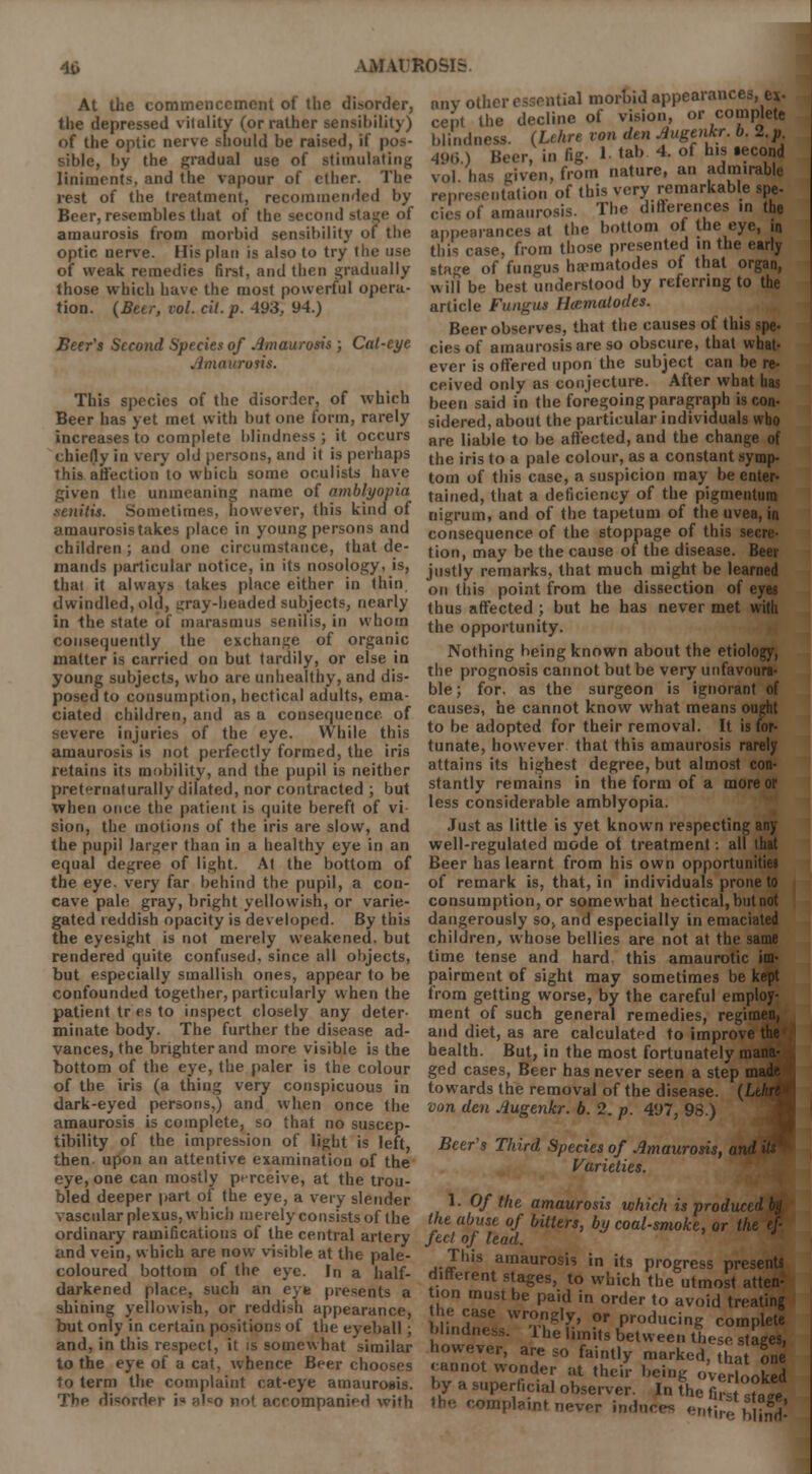 At the commencement of the disorder, the depressed vitality (or rather sensibility) of the optic nerve should be raised, if pos- sible, by the gradual use of stimulating liniments, and the vapour of ether. The rest of the treatment, recommended by Beer, resembles that of the second stage of amaurosis from morbid sensibility of the optic nerve. His plan is also to try the use of weak remedies first, and then gradually those which have the most powerful opera- tion. (Beer, vol. cit. p. 493, 94.) Beer's Second Species of Amaurosis; Cat-eye Amaurosis. This species of the disorder, of which Beer has yet met with but one form, rarely increases to complete blindness ; it occurs chiefly in very old persons, and il is perhaps this affection to which some oculists have given the unmeaning name of amblyopia senilis. Sometimes, however, this kind of amaurosis takes place in young persons and children; and one circumstance, that de- mands particular notice, in its nosology, is, thai it always takes place either in thin dwindled, old, gray-headed subjects, nearly in the state of marasmus senilis, in whom consequently the exchange of organic matter is carried on but tardily, or else in young subjects, who are unhealthy, and dis- posed to consumption, hectical adults, ema- ciated children, and as a consequence of severe injuries of the eye. While this amaurosis is not perfectly formed, the iris retains its mobility, and the pupil is neither preternalurally dilated, nor contracted ; but when once the patient is quite bereft of vi sion, the motions of the iris are slow, and the pupil larger than in a healthy eye in an equal degree of light. At the bottom of the eye. very far behind the pupil, a con- cave pale gray, bright yellowish, or varie- gated reddish opacity is developed. By this the eyesight is not merely weakened, but rendered quite confused, since all objects, but especially smallish ones, appear to be confounded together, particularly when the patient tr es to inspect closely any deter- minate body. The further the disease ad- vances, the brighter and more visible is the bottom of the eye, the paler is the colour of the iris (a thing very conspicuous in dark-eyed persons.) and when once the amaurosis is complete, so that no suscep- tibility of the impression of light is left, then, upon an attentive examination of the eye, one can mostly perceive, at the trou- bled deeper part of the eye, a very slender vascular plexus, which merely consists of the ordinary ramifications of the central artery and vein, which are now visible at the pale- coloured bottom of the eye. In a half- darkened place, such an eye presents a shining yellowish, or reddish appearance, but only in certain positions of the eyeball ; and, in this respect, it is somewhat similar to the eye of a cat, whence Beer ch< to term the complaint cat-eye amaurosis. The disorder i« nlso no! accompanied with any other essential morbid appearance cent the decline of vision, or complete blindness. (Lehre von den AugtiJar. b. 2.p 496.) Beer, in fig- 1 tab. 4- of hl* •?c°^ vol. has given, from nature, an admirable representation of this very remarkable spe- ,t amaurosis. The difterences in the appearances at the bottom of the eye, in this case, from those presented in the early stage of fungus [nematodes of that organ, will be best understood by referring to the article Fungus Hcematodes. Beer observes, that the causes of this spe- ciesof amaurosis are so obscure, that what- ever is offered upon the subject can be re- ceived only as conjecture. After what has been said in the foregoing paragraph is con- sidered, about the particular individuals who are liable to be affected, and the change of the iris to a pale colour, as a constant symp- tom of this case, a suspicion may be enter- tained, that a deficiency of the pigmentura nigrum, and of the tapetum of the uvea, in consequence of the stoppage of this secre- tion, may be the cause of the disease. Beer justly remarks, that much might be learned on this point from the dissection of eyes thus affected ; but he has never met with the opportunity. Nothing being known about the etiology, the prognosis cannot but be very unfavoura- ble ; for, as the surgeon is ignorant of causes, he cannot know what means oupht to be adopted for their removal. It is for- tunate, however that this amaurosis rarely attains its highest degree, but almost con- stantly remains in the form of a more or less considerable amblyopia. Just as little is yet known respecting any well-regulated mode ot treatment: all that Beer has learnt from his own opportunitiei of remark is, that, in individuals prone to consumption, or somewhat hectical, but not dangerously so, and especially in emaciated children, whose bellies are not at the same time tense and hard this amaurotic im- pairment of sight may sometimes be kept from getting worse, by the careful employ- ment of such general remedies, regimen, and diet, as are calculated to improve the health. But, in the most fortunately mana- ged cases, Beer has never seen a step towards the removal of the disease. ( von den Augenkr. b. 2. p. 497, 98.) e me nana- made Beer's Third Species of Amaurosis, and Varieties. 1. Of the amaurosis which is produr the abuse of bitters, by coal-smoke, or the ef- fect of lead. J This amaurosis in its progress presents different stages, to which the utmost atten- tion must be paid in order to avoid treating the case wrongly, or producing complete blindness. The limits between these stages, however, are so faintly marked, that one .annot wonder at their being overlooked by a superficial observer. In the fit,±f (be complaint never inducer entire blffi