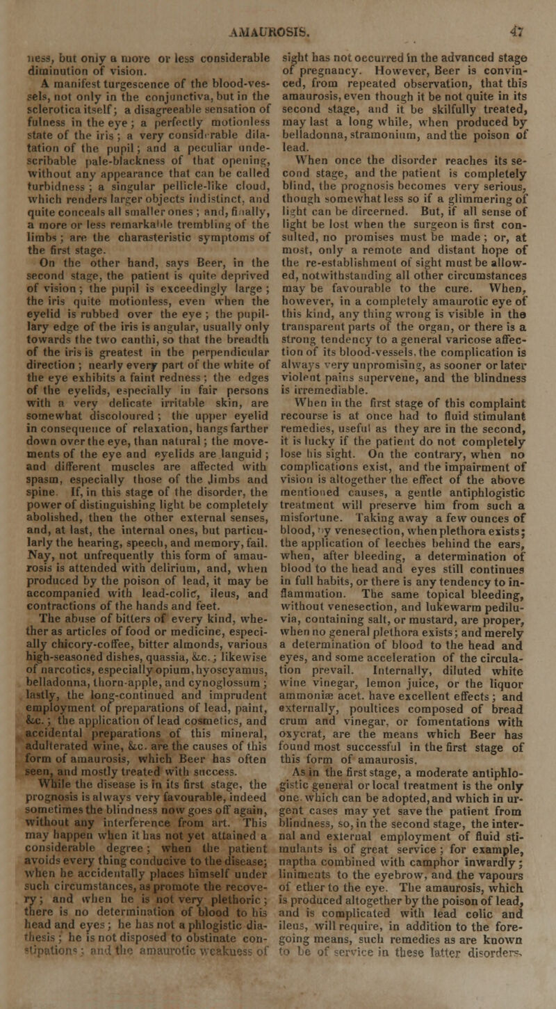 ness, but only a more or less considerable diminution of vision. A manifest turgescence of the blood-ves- sels, not only in the conjunctiva, but in the sclerotica itself; a disagreeable sensation of fulness in the eye ; a perfectly motionless state of the iris ; a very considerable dila- tation of the pupil; and a peculiar unde- scribable pale-blackness of that opening, without any appearance that can be called turbidness ; a singular pellicle-like cloud, which renders larger objects indistinct, and quite conceals all smaller ones ; and, finally, a more or less remarkable trembling of the limbs ; are the charasteristic symptoms of the first stage. On the other hand, says Beer, in the second stage, the patient is quite deprived of vision ; the pupil is exceedingly large ; the iris quite motionless, even when the eyelid is rubbed over the eye ; the pupil- lary edge of the iris is angular, usually only towards the two canthi, so that the breadth of the iris is greatest in the perpendicular direction ; nearly every part of the white of the eye exhibits a faint redness; the edges of the eyelids, especially in fair persons with n very delicate irritable skin, are somewhat discoloured ; the upper eyelid in consequence of relaxation, hangs farther down over the eye, than natural; the move- ments of the eye and eyelids are languid ; and different muscles are affected with spasm, especially those of the ,limbs and spine If, in this stage of the disorder, the power of distinguishing light be completely abolished, then the other external senses, and, at last, the internal ones, but particu- larly the hearing, speech, and memory, fail. Nay, not unfrequently this form of amau- rosis is attended with delirium, and, when produced by the poison of lead, it may be accompanied with lead-colic, ileus, and contractions of the hands and feet. The abuse of bitters of every kind, whe- ther as articles of food or medicine, especi- ally chicory-coffee, bitter almonds, various high-seasoned dishes, quassia, &tc.; likewise of narcotics, especially opium, hyoscyamus, belladonna, thorn-apple, and cynoglossum ; lastly, the long-continued and imprudent employment of preparations of lead, paint, &.c.; the application of lead cosmetics, and accidental preparations of this mineral, adulterated wine, &ic. are the causes of this form of amaurosis, which Beer has often seen, and mostly treated with success. While the disease is in its first stage, the prognosis is always very favourable, indeed sometimes the blindness now goes off again, without any interference from art. This may happen when it has not yet attained a considerable degree; when the patient avoids every thing conducive to the disease; when he accidentally places himself under such circumstances, as promote the recove- ry ; and when he is not very plethoric; there is no determination of blood to his head and eyes; he has not a phlogistic dia- thesis ; he is not disposed to obstinate con- imaurotic wcakuess of sight has not occurred in the advanced stage of pregnaucy. However, Beer is convin- ced, from repeated observation, that this amaurosis, even though it be not quite in its second stage, and it be skilfully treated, may last a long while, when produced by belladonna, stramonium, and the poison of lead. When once the disorder reaches its se- cond stage, and the patient is completely blind, the prognosis becomes very serious, though somewhat less so if a glimmering of light can be dircerned. But, if all sense of light be lost when the surgeon is first con- sulted, no promises must be made ; or, at most, only a remote and distant hope of the re-establishmeut of sight must be allow- ed, notwithstanding all other circumstances may be favourable to the cure. When, however, in a completely amaurotic eye of this kind, any thing wrong is visible in the transparent parts of the organ, or there is a strong tendency to a general varicose affec- tion of its blood-vessels, the complication is always very unpromising, as sooner or later violent pains supervene, and the blindness is irremediable. When in the first stage of this complaint recourse is at once had to fluid stimulant remedies, useful as they are in the second, it is lucky if the patient do not completely lose his sight. On the contraiy, when no complications exist, and the impairment of vision is altogether the effect of the above mentioned causes, a gentle antiphlogistic treatment will preserve him from such a misfortune. Taking away a few ounces of blood, y venesection, when plethora exists; the application of leeches behind the ears, when, after bleeding, a determination of blood to the head and eyes still continues in full habits, or there is any tendency to in- flammation. The same topical bleeding, without venesection, and lukewarm pedilu- via, containing salt, or mustard, are proper, when no general plethora exists; and merely a determination of blood to the head and eyes, and some acceleration of the circula- tion prevail. Internally, diluted white wine vinegar, lemon juice, or the liquor ammoniae acet. have excellent effects ; and externally, poultices composed of bread crum and vinegar, or fomentations with oxycrat, are the means which Beer has found most successful in the first stage of this form of amaurosis. As in the first stage, a moderate antiphlo- gistic general or local treatment is the only one. which can be adopted, and which in ur- gent cases may yet save the patient from blindness, so, in the second stage, the inter- nal and external employment of fluid sti- mulants is of great service ; for example, naptha combined with camphor inwardly; liniments to the eyebrow, and the vapours of ether to the eye. The amaurosis, which is produced altogether by the poison of lead, and is complicated with lead colic and ileus, will require, in addition to the fore- going means, such remedies as are known to be of service in these latter disorders