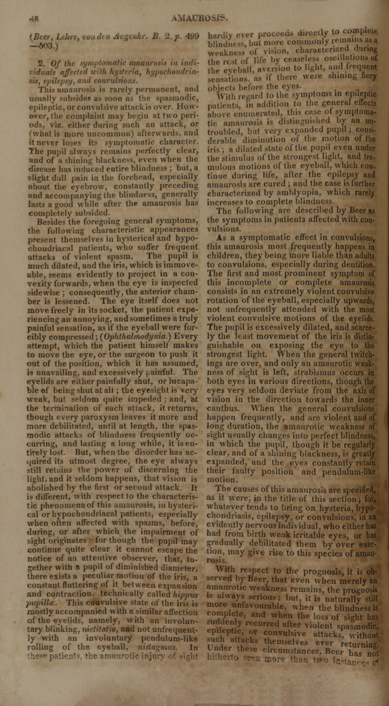 {Beer, Leltre, vo ukr. B. 2. p. 4U9 —.W3.) 2. Of the symptomatic amaurosis in indi- als affrctnl with hysteria, hypochondria- sis, epilepsy, and convulsions. This amaurosis is rarely permanent, and usually subsides as soon as the spasmodic, epileptic, or convulsive attack is over. How- ever, the complaint may begin at two peri- ods, viz. either during such an attack, or (what is more uncommon) afterwards, and it never la pmptomatk character. The pupil always remains perfectly clear, and of a.shining blackness, even when the disease has induced entire blindness ; but, a slight dull pain in the forehead, especially about the eyebrow, constantly preceding and accompanying the blindness, generally lasts a good while after the amaurosis has completely subsided. Besides the foregoing general symptoms, the following characteristic appearances present themselves in hysterical and hypo- chondriacal patients, who suffer frequent attacks of violent spasm. The pupil is much dilated, and the iris, which is immove- able, seems evidently to project in a con- vexity forwards, when the eye is inspected sidewise ; consequently, the anterior cham- ber is lessened. The eye itself does not move freely in its socket, the patient expe- riencing an annoying, and sometimes a truly painful sensation, as if the eyeball were for- cibly compressed; (Ophthalmodynia.) Every attempt, which the patient himself makes to move the eye, or the surgeon to push it out of the position, which it has assumed, is unavailing, and excessively painful. The eyelids are either painfully shut, or incapa- ble of being shut at ali; the eyesight is very weak, but seldom quite impeded ; and, at the termination of each attack, it returns, though every paroxysm leaves it more and more debilitated, until at length, the spas- modic attacks of blindness frequently oc- curring, and lasting a long while, it is en- tirely lost. But, when the disorder has ac- quired its utmost degree, the eye always still retains the power of discerning the light, and it seldom happens, that vision is abolished by the first or second attack. It is different, with respect to the characteris- tic phenomenaof this amaurosis, in hysteri- cal or hypochondriacal patients, especially when often affected with spasms, before, during, or after which the impairment of sight originates : for though the pupil may continue quite clear it cannot escape the notice of an attentive observer, that, to- gether with a pupil of diminished diameter, there exists a peculiar motion of the iris, a hardly ever proceed* directly to coin, blindness, but more commonly remain weakness of vision, characterized duna« the rest of life by cea illation* of the eyeball, av< rsion to light, and frequent tions. as if then- were shining fiery objects before the eyes. _ _ With regard to the symptoms in epileptic patients, in addition to the general efl above enumerated, this case of symptoma- tic amaurosis is distinguished by an un- troubled, but very expanded pupil; consi- derable diminution of the motion of the iris; a dilated slate of the pupil even under the stimulus of the strongest light, and tre- mulous motions of the eyeball, which con- tinue during life, after the epilepsy and amaurosis are cured ; and the case is further characterized by amblyopia, which rarely increases to complete blindm The following are described by Beer as the symptoms in patients affected with con- vulsions. As a symptomatic effect in convulsions, this amaurosis most frequently happens in children, they being more liable than adults to convulsions, especially during dentition. The first and most prominent symptom of this incomplete or complete amaurosis consists in an extremely violent convulsive rotation of the eyeball, especially upwards, not unfrequently attended with the most violent convulsive motions of the eyelids. The pupil is excessively dilated, and scarce- ly the least movement of the iris is distin- guishable on exposing the eye to the strongest light. When the general twitch- ings are over, and ouly an amaurotic weak- ness of sight is left, strabismus occurs in both eyes in various directions, though the eyes very seldom deviate from the axis of vision in the direction towards the inner cauthus. When the general convulsions happen frequently, and are violent and of long duration, the amaurotic weakness of sight usually changes into perfect blindness, in which the pupil, though it be regularly clear, and of a shining blackness, is greatly expanded, and the eyes constantly retain their faulty position and pendulum-like motion. The causes of this amaurosis are specified, as it were, in the title of this section ; for, whatever tends to bring on hysteria, hypo- chondriasis, epilepsy, or convulsions, in an evidently nervous individual, who either has had from birth weak irritable eyes, or has gradually debilitated them by over exer- tion, may give rise to this species of amau- rosis. With respect to the prognosis, it is ob- there exists a peculiar motion of the ins a served by Beer, that even when merely an constant fluttering of it between expansion amaurotic weakness remains, the prognosis and contraction, technically called hippus is alwavs serine • l.„. ;♦ Y» . P nS .■ mmin- ti.;c nanv.Ui™ «t»t» r.( ,i.„ :i.L :. „ 111 SLno«\> »», it is naturally still pupillcE. This convulsive state of the iris is mostly accompanied with a similar affection of the eyelids, namely, with an involun- tary blinking, nictitatio, and not unfrequent- ly with an involuntary pendulum-like rolling of the eyeball, nistagmus. In these pal ..Rurally more unfavourable, when the blindness b complete, and when the loss of sight eSnt y reCUrred a?er Vi0lent spasmodic, epileptic, ot convulsive attacks, without such attacks themselves ever re urnmg Under these circumstances, Beer nas nS hitherto -c?n more than two fa«>tan