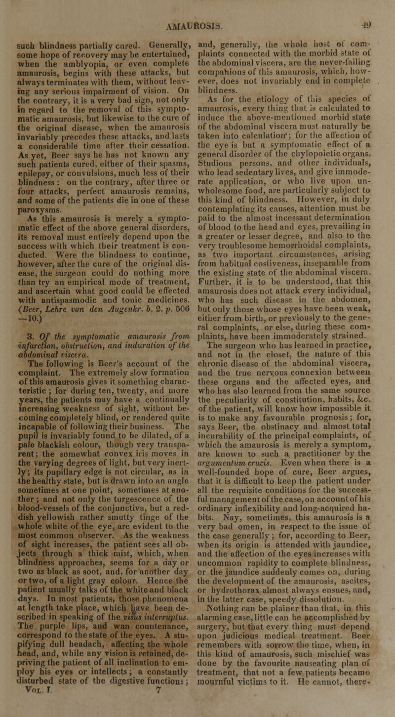 such blindness partially cured. Generally, some hope of recovery may be entertained, when the amblyopia, or even complete amaurosis, begins with these attacks, but always terminates with them, without leav- ing any serious impairment of vision. On the contrary, it is a very bad sign, not only in regard to the removal of this sympto- matic amaurosis, but likewise to the cure of the original disease, when the amaurosis invariably precedes these attacks, and lasts a considerable time after their cessation. As yet, Beer says he has not known any such patients cured, either of their spasms, epilepsy, or convulsions, much less of their blindness : on the contrary, after three or four attacks, perfect amaurosis remains, and some of the patients die in one of these paroxysms. As this amaurosis is merely a sympto- matic effect of the above general disorders, its removal must entirely depend upon the success with which their treatment is con- ducted. Were the blindness to continue, however, after the cure of the original dis- ease, the surgeon could do nothing more than try an empirical mode of treatment, and ascertain what good could be effected with antispasmodic and tonic medicines. {Beer, Lehre von den Augenkr. b. 2. p. 506 -10.) 3. Of the symptomatic amaurosis from ■infarction, obstruction, and induration of the abdominal viscera. The following is Beer's account of the complaint. The extremely slow formation of this amaurosis gives it something charac- teristic ; for during ten, twenty, and more years, the patients may have a continually increasing weakness of sight, without be- coming completely blind, or rendered quite incapable of followingtheir business. The pupil is invariably found to be dilated, of a pale blackish colour, though very transpa- rent; the somewhat convex iris moves in the varying degrees of light, but very inert- ly; its pupillary edge is not circular, as in the healthy state, but is drawn into an angle sometimes at one point, sometimes at ano- ther ; and not only the turgescence of the blood-vessels of the conjunctiva, but a red- dish yellowish rather smutty tinge of the whole white of the eye, are evident to the most common observer. As the weakness of sight increases, the patient sees all ob- jects through a thick mist, which, when blindness approaches, seems for a day or two as black as soot, and, for another day or two, of a light gray colour. Hence the patient usually talks of the white and black days. In most patients, those phenomena at length take place, which have been de- scribed in speaking of the visus interruplus. The purple lips, and wan countenance, correspond to the state of the eyes. A stu- Eifying dull headach, affecting the whole ead, and, while any vision is retained, de- priving the patient of all inclination to em- ploy his eyes or intellects; a constantly disturbed state of the digestive functions; Vot. f 7 and, generally, lite whole host oi com- plaints connected with the morbid state of the abdominal viscera, are the never-failing companions of this amaurosis, which., how- ever, does not invariably end in complete blindness. As for the etiology of this species of amaurosis, every thing that is calculated to induce the above-mentioned morbid state of the abdominal viscera must naturally be taken into calculation'; for the affection of the eye is but a symptomatic effect of a general disorder of the chylopoietic organs. Studious persons, and other individuals, who lead sedentary lives, and give immode- rate application, or who live upon un- wholesome food, are particularly subject to this kind of blindness. However, in duly contemplating its causes, attention must be paid to the almost incessant determination of blood to the head and eyes, prevailing in a greater or lesser degree, and also to the very troublesome hemorrhoidal complaints, as two important circumstances, arising from habitual costiveness, inseparable from the existing state of the abdominal viscera. Further, it is to be understood, that this amaurosis does not attack every individual, who has such disease in the abdomen, but only those whose eyes have been weak, either from birth, or previously to the gene- ral complaints, or else, during these com- plaints, have been immoderately strained. The surgeon who has learned in practice, and not in the closet, the nature of this chronic disease of the abdominal viscera, and the true nervous connexion between these organs and the affected eyes, and who has also learned from the same source the peculiarity of constitution, habits, &,c. of the patient, will know how impossible it is to make any favourable prognosis; for, says Beer, the obstinacy and almost total incurability of the principal complaints, of which the amaurosis is merely a symptom, are known to such a practitioner by the argumentum crucis. Even when there is a well-founded hope of cure, Beer argues, that it is difficult to keep the patient under all the requisite conditions for the success- ful managementofthecase,on accountofhis ordinary inflexibility and long-acquired ha- bits. Nay, sometimes, this amaurosis is a very bad omen, in respect to the issue of the case generally ; for, according to Beer, when its origin is attended with jaundice, and the affection of the eyes increases with uncommon rapidity to complete blindness, or the jaundice suddenly comes on, during the development of the amaurosis, ascites, or hydrothorax almost always ensues, and, in the latter case, speedy dissolution. Nothing can be plainer than that, in this alarming case, little can be accomplished by surgery, but that every thing must depend upon judicious medical treatment. Beer remembers with sorrow the time, when, in this kind of amaurosis, such mischief was done by the favourite nauseating plan of treatment, that not a few patients became mournful victims to it. He cannot, there.