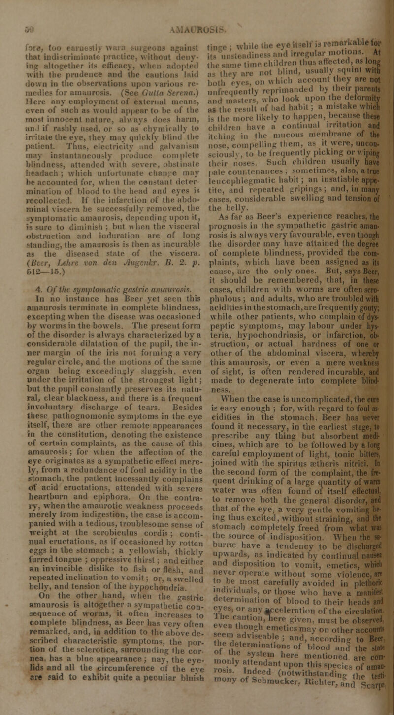 RUSI.-> that indiscriminat ing altogether its effii pted with tlie prudence and (he cautions laid down in the observations upon various medies for amaui i na.) Here any employment of external n^• even of such as would appear to be of the most innocent nature, always does barm, an ! if rashly n»ed, or so as chymkally to irritate the eye, they may quickly blind the patient. Tim*, electricity and galvanism may instantaneously produce complete blindness, attended with severe, obstinate rh ; which unfortunate chan e may be accounted for, when the constant deter mination of blood to the head and eyes is recollected. If the infarction of the abdo- minal viscera be successfully removed, the tomatic amaurosis, depending upon it, is sure to diminish ; but when the visceral action and induration are of long ing,the amaurosis is then as incurable as the diseased state of the viscera. . B. 2. p. &12—J5.) 4. Of the symptomatic gastric amaurosis. In no instance has beer yet seen this amaurosis terminate in complete blindness, excepting when the disease was occasioned by worms in the bow els. The present form of the disorder is always characterized by a considerable dilatation of the pupil, the in- ner margin of the iris not forming a very regular circle, and the motions of the same organ be , lin^ly sluggish, even under the irritation of the strongest light ; but the pupil constantly preserves its natu- ral, clear blackness, and there is a frequent involuntary discharge of tears. Besides these pathognomonic symptoms in the eye itself, there are other remote appearances in the constitution, denoting the existence of certain complaints, as the cause of this amaurosis; for when the affection of the eye originates as a sympathetic effect mere- ly, from a redundance of foul acidity in the stomach, the patient incessantly complains of acid eructations, attended with severe heartburn and epiphora. On the contra- ry, when the amaurotic weakness proceeds merely from indigestion, the case is accom- panied with a tedious, troublesome sense of weight at the scrobiculus cordis; conti- nual eructations, as if occasioned by rotten eggs in the stomach ; a yellowish,'thickly furred tongue ; oppressive thirst; and either an invincible dislike to fish or flesh, and repeated inclination to vomit ; or, a swelled belly, and tension of the hypochondria. On the other hand, when the gastric amaurosis is altogether a sympathetic con- sequence of worms, it often increases to complete blindness, as Beer has very often remarked, and, in addition to the above de- scribed characteristic symptoms, the por- tion of the sclerotica, surrounding (he cor- nea, has a blue appearance; nay, the eye- lids and all the circumference of the eye ?re 5aid to exhibit quite a peculiar bluish me time children thus affected, as long , not blind, usually squint with both eves, on w huh account they are not unfrequently reprimanded by their nai and masters, who look upon the deformity as the result of bad habit ; a mistake which is the more likely to happen, because these children have a continual irritation and itching in the mucous membrane of the nose, compelling them, as it were, uncon- scioush , to be frequently picking or wiping their noses. Such children usually have palecoui.tenances; sometimes, also, a true leucophlegmatic habit ; an insatiable a| tile, and repeated gripings ; and, in m cases, considerable swelling and tension of the belly. As far as Beer's experience reaches, the prognosis in (he sympathetic gastric amau- rosis is always very favourable, even though the disorder may have attained the degree of complete blindness, provided the c plaints, which have been assigned a cause, are the only ones. But, says Beer, it should be remembered, that, in these cases, children with worms are often scro- phulous ; and adults, who are troubled with acidities in the stomach, are frequently go while other patients, who complain of peptic symptoms, may labour under teria, hypochondriasis, or infarction, ob- struction, or actual hardness of one or other of the abdominal viscera, whereby this amaurosis, or even a mere weal of siirht, is often rendered incurable, made to degenerate into complete blind- ness. When the case is uncomplicated, the cure is easy enough ; for, with regard to fou cidities in the stomach. Beer has n found it necessary, in the earliest stag! prescribe any thing but absorbent medi- cines, which are to be followed by along careful employment of light, tonic bitten, joined with the spiritus aitheris nitrici. In the second form of the complaint, the fre- quent drinking of a large quantity of warm water was often found of itself effectual, to remove both the general disorder, and that of the eye, a very gentle vomitinj ing thus excited, without straining, and the stomach completely freed from what the source of indisposition. When the sa- burrae have a tendency to be discharged upwards, as indicated by continual i and disposition to vomit, emetics. never operate without some violence, are to be most carefully avoided in plethoric individuals, or those who have a mi determination of blood to their heads and eyes, or any Acceleration of the circul J be caution,Tiere given, must be obs< even though emetics may on other ac< seem adv.seable ; and, according to Beer the determinations of blood and the state oi the system here mentioned are com- ^yj^dant upon this species of am«- iosis. Indeed (notwithstanding mony of Sehmucker- Richt the •-'•.- and