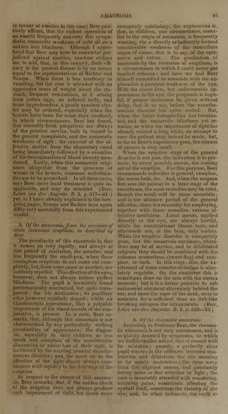 in lavour ot emetics in this case) Beer posi- tively affirms, that the violent operation of an emetic frequently converts this sympa- thetic amaurotic weakness of sight all on a sudden into blindness. Although I appre- hend that Beer may here be somewhat pre- judiced against emetics, candour obliges me to add, that, in this country, their effi- cacy in the present disease is by no means equal to the representations of Richter and Scarpa. When there is less tendency to vomiting, but the case is attended with an oppressive sense of weight about the sto- mach, frequent eructations, as if arising from rotten eggs, an inflated belly, and tense hypochondria, a gentle aperient clys- ter may be ordered, especially when the bowels have been for some days confined, in which circumstances Beer has found, that tolerably brisk purgatives arc always of the greatest service, both in regard to the general complaints, and the amaurotic weakness of sight; the removal of the of- fensive matter from the alimentary canal being immediately followed by a cessation of the determinations of blood already men- tioned. Lastly, when this amaurosis origi- nates altogether from the presence of worms in the bowels, common anthelmin- tics are to be prescribed. In all these cases, says Beer, mere local treatment is quite in- applicable, and may do mischief. (Beer, Lelire von den .lugenkr. B. 2, p. 517—21 :) yet, as I have already explained in the lore- going pages, Scarpa and Richter here again differ very materially from this experienced oculist. 5. Of the amaurosis, from the recession of acute cutaneous eruptions, as described by Beer. The peculiarity of this amaurosis is, that it comes on very rapidly, and always at that period of scarlatina, the measles, and less frequently the small-pox, when these contagious eruptions do not come out com- pletely, but,from some cause or another, are suddenly repelled. This affection of the eyes, however, does not always induce perfect blindness. The pupil is invariably found preternaturally contracted, but quite trans- parent ; the iris motionless; its pupillary edge however regularly shaped ; while no characteristic appearance, like a palpable turgescenoe of the blood-vessels of the eon- junctiva, is present. In a note, Beer re- marks, that, although this amaurosis is not characterized by any particularly striking peculiarities of appearance, the diagno- especially in such children as can ik and complain of the consider; hie diminution or entire loss of their sight, is Iitated by the existing general exanthe- matous disorder; and, the more so as the (ion of the sight almost always com- mences with rapidity in th of the eruption. In respect to the causes of this amauro- sis, Beer remarks, that, if the sudden check of the eruption docs not always produce tirment of sight, but much i commonly ophthalmy, the explanation is , that, in children, one circumstance, essen- tial to the origin of amaurosis, is frequently wanting, viz. a directly or indirectly formed considerable weakness of the immediate organ of vision, that is to say, of the optic- nerve and retina. The production of amaurosis by the recession of eruptions, is a circumstance in which I could never put implicit reliance; and here; we find Beer himself compelled to associate with the ex- planation a previous weakness of the eye. With the above few, but unfavourable ap- pearances in the eye, the prognosis is hope- ful, if proper assistance be given without delay, that is to say, before the exanthe- rnatous disorder has quite ended. But, when the latter indisposition has termina- ted, and the amaurotic blindness yet re- mains, or when the impairment of sight has already existed a long while, an attempt to cure the patient may indeed be made; but, as far as Beer's experience goes, the chance of success is very small. When the eruptive stage of the general disorder is not past, the indication is to pro- mote, by every possible means, the corning out of the eruption. For this purpose, Beer recommends sudorifics in general, camphor, the warm-bath, fee. And, when the surgeon first sees the patient in a later stage of the exanthema, the same remedies may be tried, though the result will be more uncertain; and in the ultimate period of the general affection, there is a necessity for employing, together with these remedies, various al- terative medicines. Local means, applied directly to the eye, are always hurtful, wThile the constitutional illness lasts, and afterwards are, at the best, only useless. When the eruptive disorder is completely gone, but the amaurosis continues, altera- tives may be of service, and in debilitated subjects they should be combined with the calamus aromaticus, (sweet-flag) and cam- phor, or- bark. In this stage, also, the ex- citement of some counter-irritation is abso- lutely requisite. On the continent this is sometimes done on the arm with the cortex mezerei; but it is a better practice to rub antimonial ointment alternately behind the ear, and upon the nape of the neck, so as to maintain for a sufficient time ati itch-like breaking out upon the integuments. (Beer, Lehre von den Augtnkr. B. 2. p. 523—25.) 6. Of the rheumatic amaurosis. According to Professor Beer, the rheuma- tic amaurosis is not very nncommon, and is so plainly denoted by symptoms, to which we shall hereafter advert, thai it cannot well be mistaken; namely, a perfectly clear pupil waver; in the midstate between con- traction and dilatation, the iris seeming to be nearly motionless; the eyes weep from the slightest causes, and constantly betray more or less aversion to light; the case is invariably attended with wandering, irritating pains, sometimes affecting the eyeball itself, sometimes the vicinity of the ;;nd, in other instances, th« teeth or