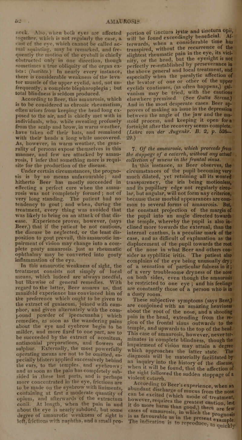 \.M.M I n both eyts are affected (her, which is not regularly the caae, a mot be called ac- tual squinting, may lie remarked, and fre- quently the motion of the eyeball is chiefly obstructed only in one direction, though limes a true obliquity of the organ ex- ists: (luseitas.) In nearly every instance, there is considerable weakness of the leva tor muscle of the upper eyelid, and, not (in- frequently, a complete blepharoplegia ; but total blindness is seldom produced. According to Beer, this amaurosis, which is to be considered as chronic rheumatism, often arises from keeping the head long ex- posed to the air, and is chiefly met with in individuals, who. while sweating profusely from the scalp and brow, in warm weather, have taken oil' their hats, and remained with their heads a long while uncovered. As, however, in warm weather, the gene- rality of persons expose themselves in this manner, and few are attacked by amau- rosis, I infer that something more is requi- site for the production of the disease. Under certain circumstances, the progno- sis is by no means unfavourable; and hitherto Beer has mostly succeeded in effecting a perfect cure when the amau- rosis was not completely formed ; not of very long standing. The patient had no tendency to gout; and when, during the treatment, every thing was avoided that was likely to bring on an attack of that dis- ease. Experience proves, however, (says Beer,) that if the patient be not cautious, the disease be neglected, or the least dis- position to gout prevail, this amaurotic im- pairment of vision may change into a com- plete gouty amaurosis, just as rheumatic ophthalmy may be converted into gouty inflammation of the eye. In this amaurotic weakness of sight, the treatment consists not simply of local means, which indeed are always needful, but likewise of general remedies. With regard to the latter, Beer assures us, that manifold experience has convinced him of the preference which ought to be given to the extract of guaiacum, joined with cam- phor, and given alternately with the corn- pound powder of ipecacuanha; which remedies, as soon as the wandering pains about the eye and eyebrow begin to be milder, and more fixed to one part, are to be succeeded by the extract of aconituin antimonial preparations, and flowers of sulphur. Externally, the most powerfully operating means are not to be omitted, es- pecially blisters applied successively behind the ears, to the temples, and eyebrows; and as soon as the pain has completely sub- sided in these last parts, and is perhaps more concentrated in the eye, frictions are to be made on the eyebrow with liniments, containing at first a moderate quantity of opium, and afterwards of the extractum conit. At length, when the pain in and about the eye is nearly subdued, but some degree of amaurotic weakness of sight is left, frictione with naphtha, end a smill pro- portion of tinctura iyit* and unctuni opn, will be found exceedingly beneficial. Af- terwards, wh.n a considerable time has transpired, without the recurrence of the slightest rheumatic pain in the eye, its vici- nitv, or the head, but the eyesight is not perfect I v re-established by perseverance ia the above general and local treatment, and ially when the paralytic affection of the levator of one or other of the upper eyelids continues, (as often happens,) gal- vanism may be tried, with the cautions elsewhere premised (See Gulta Serena.) And in the most desperate cases. Beer ap- proves of making an issue in the depression between (he angle of the jaw and the ma- stoid process, and keeping it open for a fortnight afterthe recovery seems complete. (Lclire von dcr rfugenkr. B. 2, p. 526— 29.) 7. Of the amaurosis, which proceeds from the stoppage of a catarrh, without any actual collection of mucus in the frontal sinvs. In this instance, as Beer observes, the circumstances of the pupil becoming very much dilated, yet retaining all its wonted transparency, the iris being motionless, and its pupillary edge not regularly circu- lar, but angular, will not form any criterion, because these morbid appearances are com- mon to several forms of amaurosis. But, the constant projection of the margin of the pupil into an angle directed towards the temple, whereby the pupil is also in- clined more towards the external, than the internal canthus, is a peculiar mark of the case, and as difficult of explanation as the displacement of the pupil towards the root of the nose in what Beer and others con- sider as syphilitic iritis. The patient also complains of the eye being unusually dry; of a sensation of particular fulness in it; of a very troublesome dryness of the nose on both sides, even though the amaurosis be restricted to one eye ; and his feelings are constantly those of a person who is in a dusty room. These subjective symptoms (says Beer,) are conjoined with an amazing heaviness about the root of the nose, and a shooting pain in the head, extending from the re- gion of the frontal sinus outwards to the temple, and upwards to the top of the head. This case of amaurosis, however, never ter- minates in complete blindness, though the impairment of vision may attain a degree which approaches the latter state. The diagnosis will be materially facilitated by an inquiry into the history of the disease, when it will be found, that the affection of the sight followed the sudden stoppage of a violent catarrh. According to Beer's experience, when an abundant discharge of mucus from the nose howeve^r (UhiCh n'°de °f t™»tmeBt, it do mor7U,re!ulhe greatCSt Cautio»' ,est it do more harm than good,-) there n„ f.„ ,l u» uiore narm than good,) there are few cases;,f amaurosis, in which the p^Vo'Ts •e present example. produce.. a3 i(£5 is as favourable as in\hep7;;;ntSnnb? The indication is to ronvoVe L* ,™ft