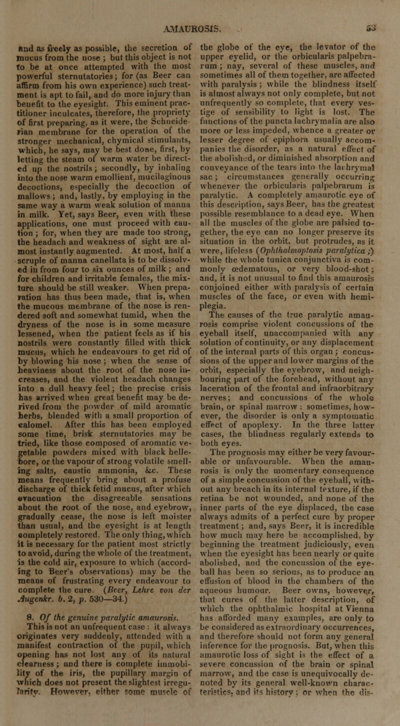 ftnd as freely as possible, the secretion of mucus from the nose ; but this object is not to be at once attempted with the most powerful sternutatories; for (as Beer can affirm from his own experience) such treat- ment is apt to fail, and do more injury than benefit to the eyesight. This eminent prac- titioner inculcates, therefore, the propriety of first preparing, as it were, the Schneide pian membrane for the operation of the stronger mechanical, chymical stimulants, which, he says, may be best done, first, by letting the steam of warm water be direct- ed up the nostrils; secondly, by inhaling into the nose warm emollient, mucilaginous decoctions, especially the decoction of mallows ; and, lastly, by employing in the same way a warm weak solution of manna in milk. Yet, says Beer, even with these applications, one must proceed with cau- tion ; for, when they are made too strong, the headach and weakness of sight are al- most instantly augmented. At most, half a scruple of manna canellata is to be dissolv- ed in from four to six ounces of milk ; and for children and irritable females, the mix- ture should be still weaker. When prepa- ration has thus been made, that is, when the mucous membrane of the nose is ren- dered soft and somewhat tumid, when the dryness of the nose is in some measure lessened, when the patient feels as if his nostrils were constantly filled with thick mucus, which he endeavours to get rid of by blowing his nose ; when the sense of heaviness about the root of the nose ii>- creases, and the violent headach changes into a dull heavy feel; the precise crisis has arrived when great benefit may be de- rived from the powder of mild aromatic herbs, blended with a small proportion of calomel. After this has been employed some time, brisk sternutatories may be tried, like those composed of aromatic ve- getable powders mixed with black helle- bore, or the vapour of strong volatile smell- ing salt3, caustic ammonia, &tc. These means frequently bring about a profuse discharge of thick fetid mucus, after which evacuation the disagreeable sensations about the root of the nose, and eyebrow, gradually cease, the nose is left moister than usual, and the eyesight is at length completely restored. The only thing, which it is necessary for the patient most strictly to avoid, during the whole of the treatment, is the cold air, exposure to which (accord- ing to Beer's observations) may be the means of frustrating every endeavour to complete the cure. (Beer, Lekre von der Augenkr. b. 2, p. 530—34.) 9. Of the genuine paralytic amaurosis. This is not an unfrequent case : it always originates very suddenly, attended with a manifest contraction of the pupil, which opening has not lost any of its natural clearness ; and there is complete immobi- lity of the iris, the pupillary margin of which does not present the slightest irregu- larity. However, either some muscle of the globe of the eye, the levator of the upper eyelid, or the orbicularis palpebra- rum ; nay, several of these muscles, and sometimes all of them together, are affected with paralysis ; while the blindness itself is almost always not only complete, but not unfrequently so complete, that every ves- tige of sensibility to light is lost. The functions of the puncta lachrymalia are also more or less impeded, whence a greater or lesser degree of epiphora usually accom- panies the disorder, as a natural effect of the abolished, or diminished absorption and conveyance of the tears into the lachrymal sac; circumstances generally occurring whenever the orbicularis palpebrarum is paralytic. A completely amaurotic eye of this description, says Beer, has the greatest possible resemblance to a dead eye. When all the muscles of the globe are palsied to- gether, the eye can no longer preserve its situation in the orbit, but protrudes, as it were, lifeless (Ophthalmoptosis paralytica;) while the whole tunica conjunctiva is com- monly cedematous, or very blood-shot; and, it is not unusual to find this amaurosis conjoined either with paralysis of certain muscles of the face, or even with hemi- plegia. The causes of the true paralytic amau- rosis comprise violent concussions of the eyeball itself, unaccompanied with any solution of continuity, or any displacement of the internal parts of this organ ; concus- sions of the upper and lower margins of the orbit, especially the eyebrow, and neigh- bouring part of the forehead, without any laceration of the frontal and infraorbitrary nerves; and concussions of the whole brain, or spinal marrow : sometimes, how- ever, the disorder is only a symptomatic effect of apoplexy. In the three latter cases, the blindness regularly extends to both eyes. The prognosis may either be very favour- able or unfavourable. When the amau- rosis is only the momentary consequence of a simple concussion of the eyeball, with- out any breach in its internal texture, if the retina be not wounded, and none of the inner parts of the eye displaced, the case always admits of a perfect cure by proper treatment; and, says Beer, it is incredible how much may here be accomplished, by beginning the treatment judiciously, even when the eyesight has been nearly or quite abolished, and the concussion of the eye- ball has been so serious, as to produce an effusion of blood in the chambers of the aqueous humour. Beer owns, however, that cures of the latter description, of which the ophthalmic hospital at Vienna has afforded many examples, are only to be considered as extraordinary occurrences, and therefore should not form any general inference for the prognosis. But, when this amaurotic loss of sight is the effect of a severe concussion of the brain or spinal marrow, and the case is unequivocally de- noted by its general well-known charac- teristic?, and its historv; or when the dis-