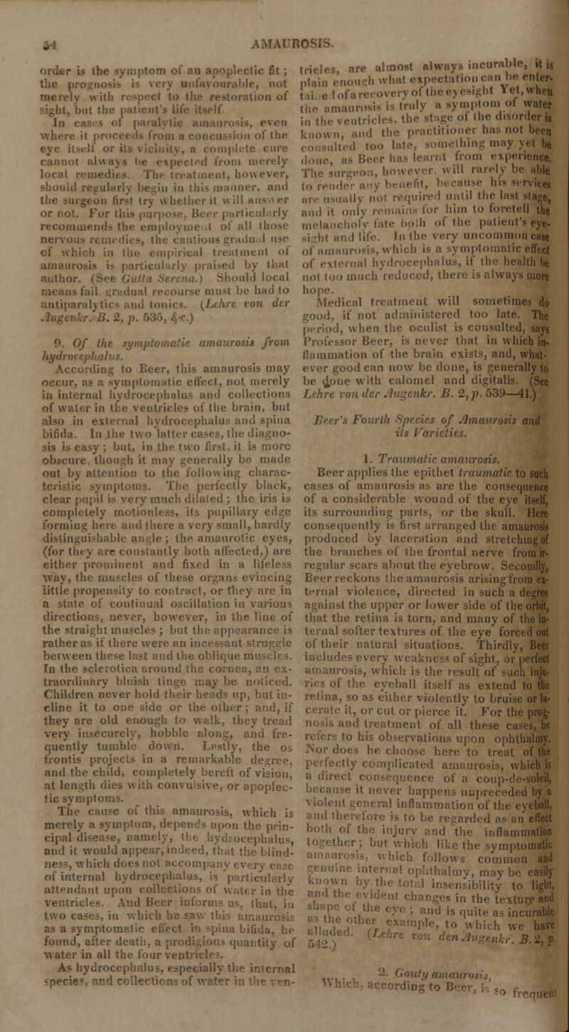 - order is the symptom of an c fit ; the prognosis is very unfavourable, not merely with respect to the restoration of but the patient's life it In cases ot j where it pr if the eye itself or its cannot always be eipected from merely local remedies. The treatment, howi should regularly begin in this manner, and the surgeon first (ry whether H will answer or not. For this purpi trticulurly recommends the employment of all tl nervous remedies, the cautious gradual use of which in the empirical treatment ol amaui rticularly praised by tli«l author. (See Gutla Serena.) Should local ■ must be had to antiparalytics and tonics. [Lehre von der at.) Of the symptomatic amaurosis from hydroi cording to Beer, this amaurosis may occur, as a symptomatic effect, not merely in internal hydrocephalus and collections of water in the ventricles of the brain, but iliulus and spina bifida. In the two latter cases, the dia . but, in the two first, it is more obscure though it may generally be made out by attention to the following charac- teristic symptoms. The perfectly black, clear pupil is very much dilated ; the iris is completely motionless, its pupillary edge forming ben and (here a very small, hardly distinguishable angle; the amaurotic eyes, (for they are constantly both affected,) are either prominent and fixed in a lifeless way, the muscles of these organs evincing little propensity to contract, or fhey are in a state of continual oscillation in various directions, never, however, in the line of the straight muscles; but the appearance is rather as if there were an incessant stru between these last and the oblique mi' In the sclerotica around the cornea, an ex- traordinary bluish tinge may be noticed. Children never hold their heads up, but in- cline it to one side or the other ; and, if they are old enough to walk, they tread very insecurely, hobble along, and fre- quently tumble down. Lastly, the os front is projects in a remarkable degree, and the child, completely bereft of vision, at length dies with convulsive, or apoplec- tic symptoms. The cause of this amaurosis, which is AMAUROSIS. tricles are almost always incurable, it is plain enouch what eipectation can be entaq i ,r., ,.,.,■, >i.M-vot the eyesight iet e I ofa recovery of the eyesight Yet, when the amaurosis is truly a symptom ol water in the ventricles, the stage ol (he disorder is known, and the practitioner ha:, not been I too late, something may yet be done, as Beer has learnt from experience. The surgeon, however will rarely be able to render ipv benefit, because his service! are usually not required until the lasl and it only remains for him to foretell the icholv fate both of the patient's and life. In the very uncommon of amaurosis, which is a symptomatic i of external hydrocephalus, if the health he not too much reduced, there is always more hope. Medical treatment will sometimes do good, if not administered too late. The period, when the oculist is consulted, says Professor Beer, is never that in which in- (lamination of the brain exists, and, what- ever good can now be done, is generally to be cjpne with calomel and digitalis. (See Lchre vonder Augenkr. B. 2,^.539—41.) Beer's Fourth Species of Amaurosis and its Varieties. 1. Traumatic amaurosis. Beer applies the epithet traumatic to such cases of amaurosis as are the < of a considerable wound of the eye it its surrounding parts, or the skull. I consequently is first arranged the amau produced by laceration and stretching of the branches of the frontal nerve from ir- regular scars about the eyebrow. Secondly, Beer reckons the amaurosis arising from ex- ternal violence, directed in such a di against the upper or lower side of the n that the retina is torn, and many of the in- ternal softer textures of the eye forced out of their natural situations. Thirdly, includes every weakness of sight, or pi amaurosis, which is the result of such inju- ries of the eyeball itself as extend to the retina, so as either violently to bruise or la- cerate it, or cut or pierce it. For the prog- tment of all these casi rs to his observations upon ophtha does he choose here to treat of the perfectly complicated amaurosi a direct consequence of a coi se it never happens unpreceded hy a violent general inflammation of the ej fore is to be regarded as an effect ='^'!:r^'7;?,:r^™- ^yr^z-pz'iz™^ cipal disease, namely, the bydrocepl and it would appear, indeed, that the I ness, which does not accompany ever. of internal hydi ularly attendant upon collections of water in the ventricles. And Beer informs us, that, in two cases, in which he saw as a symptomel spina bifida, he found, after death, a ; quantity of water in all the four ventre As hydrocephalus, especially the internal -peri' ther; but which like the symptomatic which follows common and me interna! ophthalmy, may be easily known by the total insensibility to light, -dent changes in the texture and • ; and is quite as inci -to which we have nkr.B.2,?. 2- Goui :r> frer