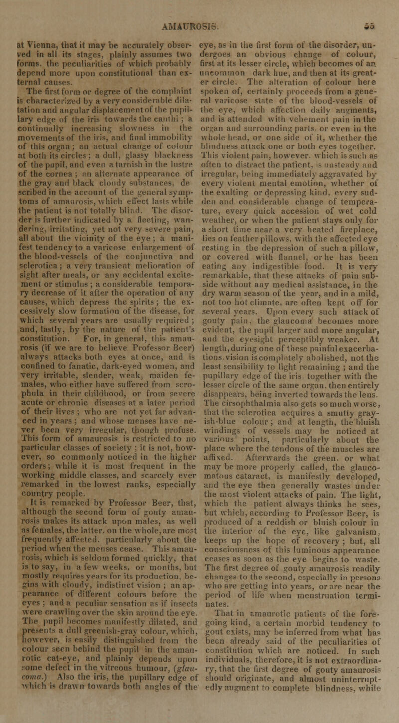at Vienna, that it may be accurately obser- ved in all its stages, plainly assumes two forms, the peculiarities of which probably depend more upon constitutional than ex- ternal can- The first form or degree of the complaint is characterized by a very considerable dila- tation and angular displacement of the pupil- lary edge of the iris towards the cant hi ; a continually increasing slowness in the movements of the iris, ami final immobility of this organ ; an actual change of colour at both its circles ; a dull, glassy blackness of the pupil, and even a tarnish in the lustre of the cornea ; an alternate appearance of the gray and black cloudy substances, de scribed in the account of the general symp- toms of amaurosis, which effect lasts while the patient is not totally blind. The disor- der is further indicated by a Heeling, wan- dering, irritating, yet not very severe pain, all about the vicinity of the eye ; a mani- fest tendency to a varicose enlargement of the blood-vessels of the conjunctiva and sclerotica; a very transient melioration of sight after meals, or any accidental excite- ment or stimulus ; a considerable tempora- ry decrease of it after the operation of any causes, which depress the spirits ; the ex- cessively slow formation of the disease, for which several years are usually required ; and, lastly, by the nature of the patient's constitution. For, in general, this amau- rosis (if we are to believe Professor Beer) always attacks both eyes at oi.ee, and is confined to fanatic, dark-eyed women, and very irritable, slender, weak, maiden fe- males, who either have suffered from scro- phula in their childhood, or from severe acute or chronic diseases at a later period of their lives ; who are not yet far advan- ced in years ; and whose menses have ne- ver been very irregular, though profuse. This form of amaurosis is restricted to no particular classes of society ; it is not, how- ever, so commonly noticed in the higher orders; while it is most frequent in the working middle classes, and scarcely ever remarked in the lowest ranks, especially country people. It is remarked by Professor Beer, that, although the second form of gouty amau- rosis makes its attack upon males, as well as females, ihe latter, on the whole,are most frequently affected, particularly about the period when the metises cease. This amau- rosis, which is seldom formed quickly, that is to say, in a few weeks, or months, but mostly requires years for its production, be- gins with cloudy, indistinct vision ; an ap- pearance of different colours before the eyes ; and a peculiar sensation as if insects were crawling over the skin around the eye. The pupil becomes manifestly dilated, and presents a dull greenish-gray colour, which, however, is easily distinguished from the colour seen behind the. pupil in the amau- rotic cat-eye, and plainly depends upon • line defect in the vitreous humour, (glau- coma.) Also the iris, the pupillary edge of which i« drawn towards both angles of the eye, as in the first form of the disorder, un- dergoes an obvious change of colour, first at its lesser circle, which becomes of an. uncommon dark hue, and then at its great- er circle. The alteration of colour here spoken of, certainly proceeds from a gene- ral varicose state of the blood-vessels of the eye, which affection daily augments, and is attended with vehement pain in the organ and surrounding parts, or even in the whole head, or one side of it, whether the blindness attack one or both eyes together. This violent pain, however, which is such as often to distract the patient, is unsteady and irregular, being immediately aggravated by- every violent mental emotion, whether of the exalting or depressing kind, every sud- den and considerable change of tempera- ture, every quick accession of wet cold weather, or when the patient stays only for a short time near a very heated fireplace, lies on feather pillows, with the affected eye resting in the depression of such a pillow, or covered with flannel, or he has been eating any indigestible food. It is very remarkable, that these attacks of pain sub- side without any medical assistance, in the dry warm season of the year, and in a mild, not too hot climate, are often kept off for several years. Upon every such attack of gouty pain, the glaucoma becomes more evident, the pupil larger and more angular, and the eyesight perceptibly weaker. At length, during one of these painful exacerba- tions.vision iscomplitely abolished, not the least sensibility to light remaining ; and the pupillary edge of the iris together with the lesser circle of the same organ, then entirely disappears, being inverted towards the lens. The cirsophthalmia also gets so much worse, that the sclerotica acquires a smutty gray- ish-blue colour; and at length, the bluish windings of vessels may be noticed at various points, particularly about the place where the tendons of the muscles are affixed. Afterwards the green, or what may be more properly called, the glauco- matous cataract, is manifestly developed, and the eye then generally wastes under the most violent attacks of pain. The light, which the patient always thinks he sees, but which, according to Professor Beer, is produced of a reddish or bluish colour in the interior of the eye, like galvanism, keeps up the hope of recovery ; but, all consciousness of this luminous appearance ceases as soon as the eye begins to waste. The first degree of gouty amaurosis readily changes to the second, especially in persons who are getting into years, or are near the period of life when menstruation termi- nates. That in amaurotic patients of the fore- going kind, a certain morbid tendency to gout exists, may be inferred from what has been already said of the peculiarities of constitution which are noticed. In such individuals, therefore, it is not extraordina- ry, that the first degree of gouty amaurosis should originate, and almost uninterrupt- edly augment to complete blindness, while