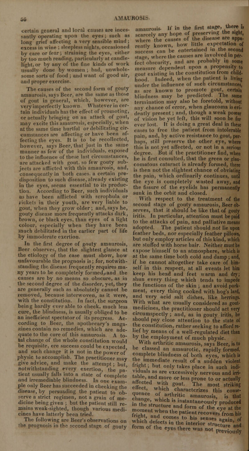 ^i.MROSL- certain general and local causes are inces- santly operating upon the eyes; such as long grief affecting a very sensible mind ; excess in wine ; sleepless nights, occasioned by care or fear; Straining the eyes, either by too much reading, particularly at candle- amaurosis- light, or by any of tho fine kinds of work unwlu ' some sorts of food ; and want of good It in the first stage, there u scarcely any hope of preserving the sight, where the causes of the disease are appa- rently known, how little expectation of can be entertained in the second here the causes are involved in per- feci obscurity, and are probably in some usuallv done by women; bad, unwbole- measure dependent upon a propensitrto want of good air, gout existing in the constitution from child- 5 hood. Indeed, when the natient is livmg under the influence of such circumstances, The causes of the second form of gouty as m.e knovvn to promote gout, certain amaurosis, says Beer, are the same as those ijiintJriess may be predicted. The same of gout in general, which, however, are lennmatjon may also be foretold, without very imperfectly known. Whatever in cer Jain individuals has the effect of promoting, or actually bringing on an attack of gout, may excite this amaurosis, especially, when at the same time hurtful or debilitating cir- cumstances are affecting or have been af- fectingthe eyes. It is to be recollected, any chance of error, when glaucoma is evi- deiitly present; and, though a weak power of vision be yet left, this will soon be for ever lost. It is doing a great deal in these cases to free the patient from intolerable pain, and, by active resistance to gout, per- haps, still preserve the other eye, where however, says Beer, that just in the same ()]is .g |lot yf.t affectecj; or not in a seriouJ manner as few of the individuals, exposed to the influence of these last circumstances, are attacked with gout, so few gouty sub- jects are alHictcd with this amaurosis, and, consequently in both cases, a certain pre- disposition to such disease, already existing degree. But if the practitioner And, when he is first consulted, that the green or glau- comatous cataract is already formed, there is then not the slightest chance of obviating the pain, which ordinarily continues, until the eye is completely wasted away, and in the eyes, seems essent.al to its produc- fhe fissure of l|]e ,ids ,ms perma'nenfl Hon. According to Beer, such individuals sunk in the orbit and closed. as have been afflicted with Bcronhu a or With ct to the treatment of the rickets in their youth are very liable to second st of gouty amaurosis, Beer ob- <rr>nt ivhim thou orrtw nlripr • nun. savs he. .. . .. . ° . ,•', ... . ' . colour, especially when they have been adopted The atient ghou,d not ,ie much debilitated ... the earlier part of bfe feather bed no» cia„ feather UIo' by immoderate exertion. but on]y emp,oy artifdes 0/thig kind%,hich' In the first degree of gouty amaurosis, are stuffed with horse hair. Neither must he Beer observes, that the slightest glance at expose himself to an atmosphere, which is the etiology of the case must show, how at the same time both cold and damp; and, unfavourable the prognosis is; for, notwith- if he cannot altogether take care of bim- standing the disease frequently requires ma- self in this respect, at all events let him ny years to be completely formed,,and the keep his head and feet warm and dry; causes are by no means so obscure, as in shun every thing which tends to impede the second degree of the disorder, yet, they the functions of the skin ; and avoid pork- are generally such as absolutely cannot be meat, every thing cooked with hog's lard, removed, because interwoven, as it were, and very acid salt dishes, like herrings, with the constitution In fact the surgeon With what are usually considered as eout- ...... .„.„.,,._„. .^,,.^.^0. ^- miouiu pay close attent on to the state o cording to Beer, the apothecary's maga- the constitution, rather seeking to afford re- fines contain no remedies, which are ade- lief by means of a well-regulated diet than quate to the cure of this amaurosis. A to- bv thi Pmnlnvm.ni f i l ■ tal change of the whole constitution wodd With Si■ P ^ • . be requisite, ere success could be expected be el/ amaurosis, says Beer, .s to and surh rliano-e it is nntimhll' f' classed an amaurotic, rapid y formed, nhvsict^accomnli b The nrartuS™0' C.°mplete blid»^s of both eyes, which b $£l£^T£^^n$Z™?,.'?*7 the immediate result of a sudden violent notwithstanding every exe tient usually falls into a state and irremediable blindness, in one exai pie only Beer has succeeded in checking the disease, by persuading the patient to ob- serve a strict regimen, not a grain of me- dicine being given ; but the patient still re- mains weak-sighted, though various medi- cines have latterly been tried. The following are Beer's observations on , prognosis in the second stage of gouty form of the eveVthere\vTno,rUCture and jen mere was not previously rtton Pi ' ' ffhV but on'y takes P'ace « such indi- e of'rnrneniP,a Vti^ I are cessi™ly nervous and irri- In one *£t' ^ *?* m°/e or less P™* to or actually ■ affected with gout. The most striking enect, which characterizes this conse- quence of arthritic amaurosis, is that cnange wh.ch is instantaneously produced in the structure and form of the eve at the whtn XlsT^^-^ **™> «