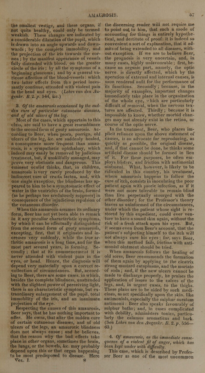 loe smallest vestige, and these organs, if not quite healthy, could only he termed weakish. These changes are indicated by a considerable dilatation of the pupil, which is drawn into an angle upwards and down- wards ; by the complete immobility, and the projection of I he iris towards the cor- nea ; by the manifest appearance of vessels fully distended with blood, on the greater circle of the iris ; by all the symptoms of a beginning glaucoma; and by a general va- ricose affection of the blood-vessels: which two latter effects from th.s period inces- santly continue, attended with violent pain in the head and eyes. (Lchre von den Au- genkr. B.2.p. 544, &.c.) 3. Of the amaurosis occasioned by the sud- den cure of particular cutaneous diseases, and of old ulcers of the leg. Most of the cases, which appertain to this class, are said to have a great resemblance to the second form of gouty amaurosis. Ac- cording to Beer, when psora, porrigo, old ulcers of the leg, &c. are suddenly healed, a consequence more frequent than amau- rosis, is a sympathetic ophthalmy, which indeed may easily be removed by judicious treatment, but, if unskilfully managed, may prove very obstinate and dangerous. This eminent oculist thinks, that, in children, amaurosis is very rarely produced by the indiscreet cure of cru>ta lactea, and, with one single exception, the blindness has ap- peared to him to be a symptomatic effect of water in the ventricles of the brain, formed (as he perhaps too credulously supposes) in consequence of the injudicious repulsion of the cutaneous disorder. When this amaurosis assumes its ordinary form, Beer has not yet been able to remark in it any peculiar characteristic symptoms, by which it can be effectually distinguished from the second form of gouty amaurosis, excepting, first, that it originates and in- creases very suddenly, while the true ar- thritic amaurosis is a long time, and for the most part several years, in forming. Se- condly ; that at its commencement it is never attended with violent pain in the eyes, or head. Hence, the diagnosis will depend very materially upon a correct re- collection of circumstances. But, accord- ing to Beer, there are some cases, in which, besides the complete blindness, unattended with the slightest power of perceiving light, there is no characteristic symptom, but ex- traordinary enlargement of the pupil, total immobility of the iris, and an inanimate projection of the eye. Respecting the causes of this amaurosis, Beer says, that he has nothing important to offer. He owns, that after the sudden cure of certain cutaneous diseases, and of old ulcers of the legs, an amaurotic blindness does not always ensue ; and he believes, that the reason why the bad effects take place in other organs, sometimes the brain, the lungs, or the bowels, &ic. may probably depend upon this or that organ happening to be most predisposed to disease. Here V©r,. T. 8 the discerning reader will not require me to point out to him, that such a mode of accounting for things is entirely hypothe- tical, and destitute of proof: it is indeed so convenient a sort of explanation, that it ad- mits of being extended to all diseases, with- out exception. If we are to believe Beer, the prognosis i3 very uncertain, and, in many cases, highly unfavourable; first, be- cause an organic part, namely, the optic nerve, is directly affected, which by the operation of external and internal causes, is soon rendered unfit for the performance of its functions. Secondly; because, in the majority of examples, important changes immediately take place in the organization of the whole eye, >• hich are particularly difficult of removal, when the nervous tex- tures are affected. Thirdly; because it is impossible to know, whether morbid chan- ges may not already exist in the retina, or course of the optic nerve. In the treatment, Beer, who places im- plicit reliance upon the above statement of causes, is an advocate for reproducing, as quickly as possible, the original disease, and, if that cannot be done, he thinks some artificial disease should be formed in lieu of it. For these purposes, he often em- ploys blisters, and friction with autimonial ointment. YVhat, however, is likely to be ridiculed in this country, his treatment, where amaurosis happens to follow the cure of itch, consists in inoculating the poor patient again with psoric infection, as if it were not more tolerable to remain blind than live perpetually scourged with the other disorder; for the Professor's theory leaves us uninformed of the circumstances, under which the patient whose sight is re- stored by this expedient, could ever ven- ture to have a sound skin again, without the risk of a fresh attack upon his eyes. But, it seems even from Beer's account, that the patient's subjecting himself to the itch will not always cure his eyes ; for, says Beer, when this method fails, friction with anti- monial ointment should be tried. When amaurosis follows the healing of old sores, Beer recommends the formatioti of them again by applying to the cicatrix strong mustard cataplasms, and the muriate of soda; and, if the new ulcers cannot be made to discharge properly, he praises the application of issues to the calves of the legs, and, in urgent cases, to the thighs. These plans are to be aided by such medi- cines, as act specifically upon the skin, like antimonials, especially the sulphur auralum antimonii: Beer also speaks favourably of sulphur baths; and, in cases complicated with debility, administers tonics, particu- larly the calamus aromaticus and bark. (See Lchre von den Auemkr. B. 2. p. 556— 63.) 4. Of amaurosis, as the immediate conse- quence of a violent Jit of anger, which has been kept under with difficulty. This case, which is described by Profes- sor Beer as one of the most uncommon