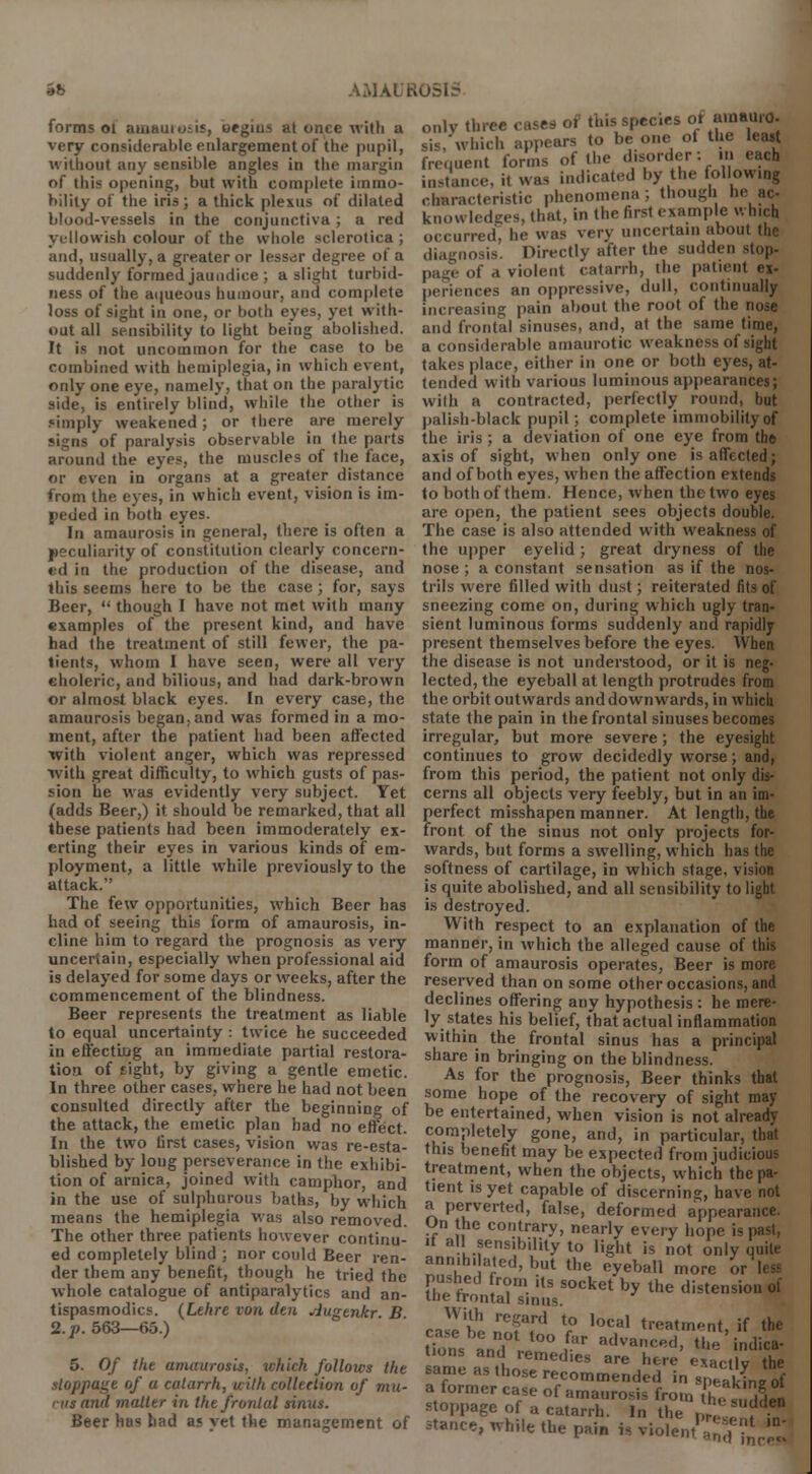forms ol amauio;is, oegui.s at once with a very considerable enlargement of the pupil, without any sensible angles in the margin of this opening, but with complete immo- bility of the iris; a thick plexus of dilated blood-vessels in the conjunctiva; a red yellowish colour of the whole sclerotica ; ;uid, usually, a greater or lessor degree of a suddenly formed jaundice ; a slight turbid- ness of the aqueous humour, and complete loss of sight in one, or both eyes, yet with- out all sensibility to light being abolished. It is not uncommon for the case to be combined with hemiplegia, in which event, only one eye, namely, that on the paralytic side, is entirely blind, while the other is simply weakened; or there are merely signs of paralysis observable in the parts around the eyes, the muscles of the face, or even in organs at a greater distance from the eyes, in which event, vision is im- peded in both eyes. In amaurosis in general, there is often a peculiarity of constitution clearly concern- id in the production of the disease, and this seems here to be the case; for, says Beer, though I have not met with many examples of the present kind, and have had the treatment of still fewer, the pa- tients, whom I have seen, were all very eholeric, and bilious, and had dark-brown or almost black eyes. In every case, the amaurosis began, and was formed in a mo- ment, after the patient had been affected with violent anger, which was repressed with great difficulty, to which gusts of pas- sion lie was evidently very subject. Yet (adds Beer,) it should be remarked, that all these patients had been immoderately ex- erting their eyes in various kinds of em- ployment, a little while previously to the attack. The few opportunities, which Beer has had of seeing this form of amaurosis, in- cline him to regard the prognosis as very uncertain, especially when professional aid is delayed for some days or weeks, after the commencement of the blindness. Beer represents the treatment as liable to equal uncertainty : twice he succeeded in effecting an immediate partial restora- tion of tight, by giving a gentle emetic. In three other cases, where he had not been consulted directly after the beginning of the attack, the emetic plan had no effect. In the two first cases, vision was re-esta- blished by long perseverance in the exhibi- tion of arnica, joined with camphor, and in the use of sulphurous baths, by which means the hemiplegia was also removed. The other three patients however continu- ed completely blind ; nor could Beer ren- der them any benefit, though he tried the whole catalogue of antiparalytics and an- tispasmodics. (Lehre von den Augtnkr B 2. p. 563—65.) 5. Of the amaurosis, which follows the stoppage of a catarrh, with collection of mu- nis and matter in the frontal sinus. Beer has had as yet the management of only three cases of this spec.es ot amauro- sis,'which appears to be one ot the least frequent forms of the disorder: in each instance, it was indicated by the following characteristic phenomena; though he ac- knowledges, that, in the first example which occurred, he was very uncertain about the diagnosis. Directly after the sudden stop. page of a violent catarrh, the patient ex- periences an oppressive, dull, continually increasing pain about the root of the nose and frontal sinuses, and, at the same time, a considerable amaurotic weakness of sight takes place, either in one or both eyes, at- tended with various luminous appearances; with a contracted, perfectly round, but palish-black pupil; complete immobility of the iris ; a deviation of one eye from the axis of sight, when only one is affected; and of both eyes, when the affection extends to both of them. Hence, when the two eyes are open, the patient sees objects double. The case is also attended with weakness of the upper eyelid ; great dryness of the nose ; a constant sensation as if the nos- trils were filled with dust; reiterated fits of sneezing come on, during which ugly tran- sient luminous forms suddenly and rapidly present themselves before the eyes. When the disease is not understood, or it is neg- lected, the eyeball at length protrudes from the orbit outwards and downwards, in which state the pain in the frontal sinuses becomes irregular, but more severe; the eyesight continues to grow decidedly worse; and, from this period, the patient not only dis- cerns all objects very feebly, but in an im- perfect misshapen manner. At length, the front of the sinus not only projects for- wards, but forms a swelling, which has the softness of cartilage, in which stage, vision is quite abolished, and all sensibility to light is destroyed. With respect to an explanation of the manner, in which the alleged cause of this form of amaurosis operates, Beer is more reserved than on some other occasions, and declines offering any hypothesis : he mere- ly states his belief, that actual inflammation within the frontal sinus has a principal share in bringing on the blindness. As for the prognosis, Beer thinks that some hope of the recovery of sight may be entertained, when vision is not already completely gone, and, in particular, that this benefit may be expected from judicious treatment, when the objects, which the pa- tient is yet capable of discerning, have not a perverted, false, deformed appearance. On the contrary, nearly every hope is past, it all sensibility to light is not only quite annihilated, but the eyeball more or Pi!!?! T- ils socket bv the distension of ine trontal sinus. casehe nnffd V° '^ torment, if the t'ons and J°° . r advanc«d> the' indica- tions and remedies are here exactly the same as those recommended in speakL of a former case of amaurosis from the a»d52 stoppage of a catarrh. In the , ,, t in stance, while the pain is violent'' ,? ,D'