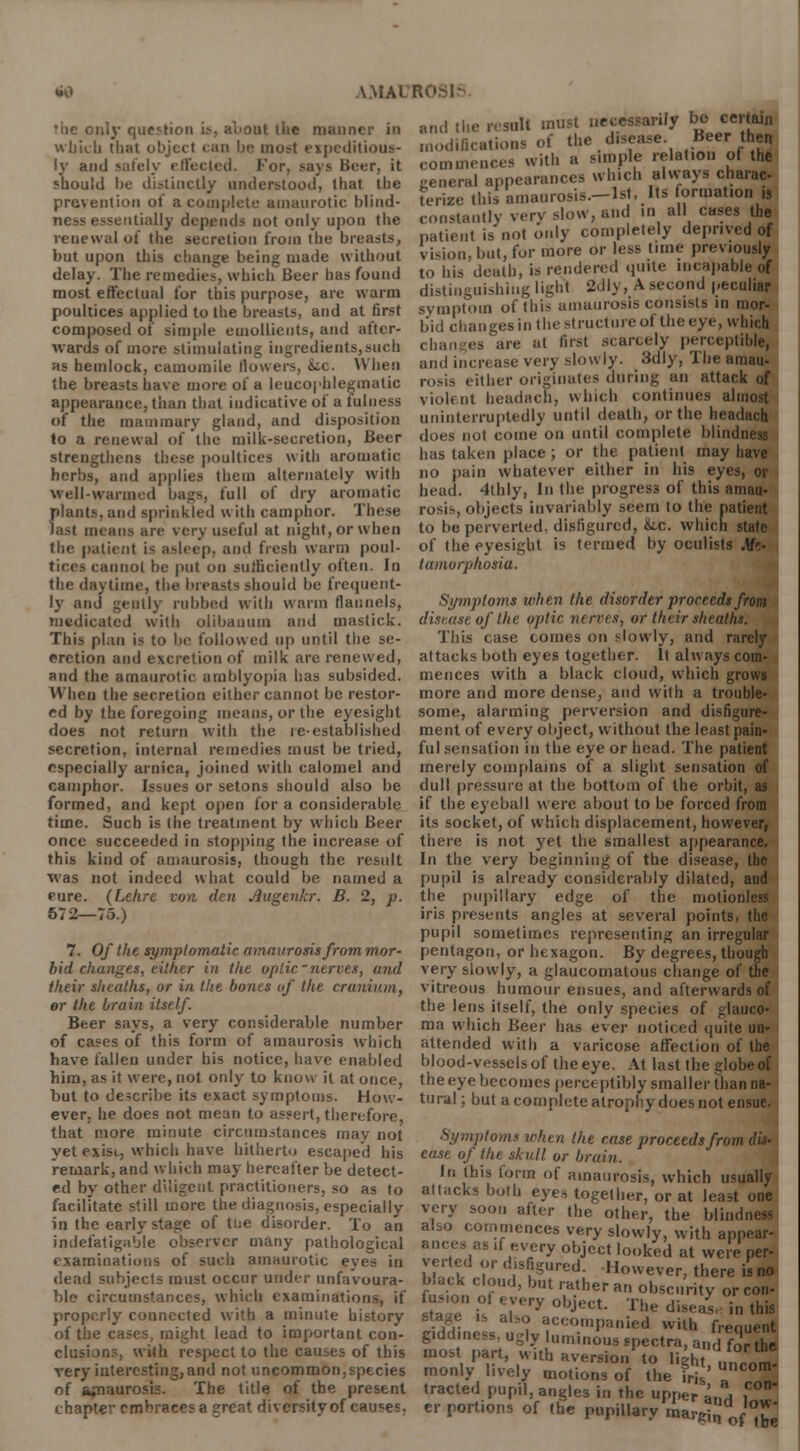 •iic only question if, ahout the manner in winch thai object can be mo?t expeditious- ly and safely effected. For, saj's Beer, it should be distinctly understood, that the prevention of a complete amaurotic blind- ness essentially depends not only upon the renewal of the secretion from the breasts, but upon this change being made without delay. The remedies, which Beer has found most effectual for this purpose, are warm poultices applied to the breasts, and at first composed of simple emollients, and after- wards of more stimulating ingredients,such as hemlock, camomile llowers, &tc. When the breasts have more of a leucophlegmatic appearance, than that indicative of a fulness of the mammary gland, and disposition to a renewal of the milk-secretion, Beer strengthens these poultices with aromatic herbs, and applies them alternately with well-warmed bags, full of dry aromatic plants, and sprinkled with camphor. These last means are very useful at night, or when the patient is asleep, and fresh warm poul- tices cannot be put on sufficiently often. In the daytime, the breasts should be frequent- ly and gently rubbed with warm flannels, medicated with olibanum and mastick. This plan is to be followed up until the se- cretion and excretion of milk are renewed, and the amaurotic amblyopia has subsided. When the secretion either cannot be restor- ed by the foregoing means, or the eyesight does not return with the re-established secretion, internal remedies must be tried, especially arnica, joined with calomel and camphor. Issues or setons should also be formed, and kept open for a considerable time. Such is the treatment by which Beer once succeeded in stopping the increase of this kind of amaurosis, though the result was not indeed what could be named a rure. (Lehre von den Augenkr. B. 2, p. 572—75.) 7. Of the symptomatic amaurosis from mor- bid changes, either in the optic-nerves, and their sheaths, or in the bones of the cranium, or the brain itself. Beer says, a very considerable number of cases of this form of amaurosis which have fallen under his notice, have enabled him, as it were, not only to know it at once, hut to describe its exact symptoms. How- ever, he does not mean to assert, therefore, that more minute circumstances may not yet exist, which have hitherto escaped his remark, and which may hereafter be detect- ed by other diligent practitioners, so as to facilitate still more the diagnosis, especially in the early stage of tne disorder. To an indefatigable observer many pathological examinations of such amaurotic eye- in dead subjects must occur under unfavoura- ble circumstances, which examinations, if properly connected with a minute history of the cases, might lead to important con- clusions, with respect to the causes of this very interesting,and not uncommon,species of amaurosis. The title of the present chapter embraces a great diversity of causes. and the result must necessarily bo certain edifications of the disease. Bee,-the commences with a simple relation of th general appearances which always charae terize this amaurosis.-lst, Its formation , constantly very slow, and in all cases the patient is'not only completely deprived o vision, but, for more or less time previousl to his death, is rendered quite incapable distinguishing light 2dly, A second pecul symptom of this amaurosis consists in mi bid changes in the structure of the eye, whic changes are at first scarcely perceptiblr and increase very slowly. 3dly, The araai i ither originates (lining an attack i violent beadach, which continues almo uninterruptedly until death, or the headac does not come on until complete blindne: has taken place; or the patient may hav no pain whatever either in his eyes, t bead. 4thly, In the progress of this amai rosis, objects invariably seem to the patiei to be perverted, disfigured, &.c. which staf of the eyesight is termed by oculists Me tamorphosia. Symptoms when the disorder proceeds fro disease of the optic nerves, or their sheaths. This case comes on slowly, and rarel attacks both eyes together. It always con mences with a black cloud, which grow more and more dense, and with a troubli some, alarming perversion and disfigun ment of every object, without the least pail ful sensation in the eye or head. The patiei merely complains of a slight sensation i dull pressure at the bottom of the orbit, i if the eyeball were about to be forced froi its socket, of which displacement, howevei there is not yet the smallest appearanc In the very beginning of the disease, tl pupil is already considerably dilated, ai the pupillary edge of the motionlt iris presents angles at several points, th pupil sometimes representing an irregul pentagon, or hexagon. By degrees, thoug very slowly, a glaucomatous change of th vitreous humour ensues, and afterwards the lens itself, the only species of glauc ma which Beer has ever noticed quite m attended with a varicose affection of th blood-vessels of the eye. At last the globe i the eye becomes perceptibly smaller than n tural; but a complete atrophy does not ensu Symptoms when the case proceeds from d ease of the skull or bruin. in this form of amaurosis, which usually attacks both eye,, together, or at least one very soon after the other, the blin also commences very slowly, with appear slices as ,f every object looked at were p verted or disfigured. However, there is black cloud, but rather an obscurity ore fusion of every object. The diseaL in 1 's also accompanied with frenu giddiness, ugly luminous spectra, and31 most part, with aversion to light, unco monly lively motions of the irjs' tracted pupil, angles in the upper anH er portions of the pupillary marRiJ fJ