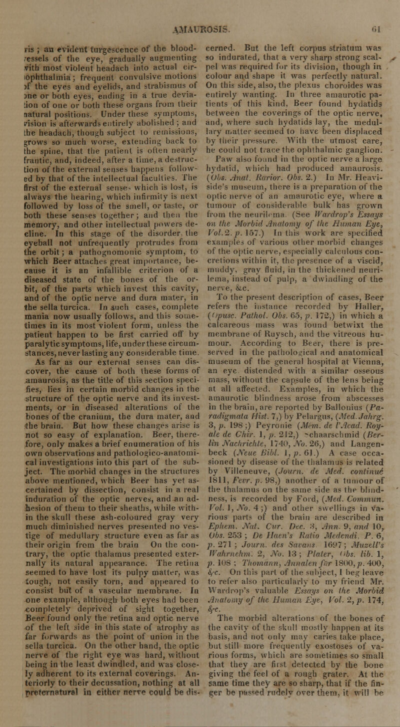 lis ; an evident turgescence of the blood- vessels of the eye, gradually augmenting vith most violent headach into actual cir- 'Ophtlialmia; frequent convulsive motions jf the eyes and eyelids, and strabismus of ane or both eyes, ending in a true devia- tion of one or both these organs from their natural positions. Under these symptoms, vision is afterwards entirely abolished; and the headach, though subject lo remissions, grows so much worse, extending back to the spine, that the patient is often nearly frantic, and, itideed, after a time, a destruc- tion of the external senses happens follow- ed by that of the intellectual faculties. The first of the external sense- which is lost, is always the hearing, which infirmity is next followed by loss of the smell, or taste, or both these senses together ; and then the memory, and other intellectual powers de- cline. In this stage of the disorder, the eyeball not unfrequently protrudes from the orbit; a pathognomonic symptom, to which Beer attaches great importance, be- cause it is an infallible criterion of a diseased state of the bones of the or- bit, of the parts which invest this cavity, and of the optic nerve and dura mater, in the sella turcica. In such cases, complete mania now usually follows, and this some- times in its most violent form, unless the patient happen to be first carried off by paralytic symptoms, life, under these circum- stances, never lasting any considerable time. As far as our external senses can dis- cover, the cause of both these forms of amaurosis, as the title of this section speci- fies, lies in certain morbid changes in the structure of the optic nerve and its invest- ments, or in diseased alterations of the bones of the cranium, the dura mater, and the brain. But how these changes arise is not so easy of explanation. Beer, there- fore, only makes a brief enumeration of his own observations and pathologico-anatomi- cal investigations into this part of the sub- ject. The morbid changes in the structures above mentioned, which Beer has yet as- certained by dissection, consist in a real induration of the optic nerves, and an ad- hesion of them to their sheaths, while with- in the skull these ash-coloured gray very much diminished nerves presented no ves- tige of medullary structure even as far as their origin from the brain On the con- trary, the optic thalamus presented exter- nally its natural appearance. The retina seemed to have lost its pulpy matter, was tough, not easily torn, and appeared to consist but of a vascular membrane. In one example, although both eyes had been completely deprived of sight together, Beer found only the retina and optic nerve of the left side in this state of atrophy as far forwards as the point of union in the sella turcica. On the other hand, the optic nerve of the right eye was hard, without being in the least dwindled, and was close- ly adherent to its external coverings. An- teriorly to their decussation, nothing at all preternatural in cither nerve could be dis- cerned. But the left corpus striatum was so indurated, that a very sharp strong scal- pel was required for its division, though in colour and shape it was perfectly natural. On this side, also, the plexus choroides was entirely wanting. In three amaurotic pa- tients of this kind, Beer found hydatids between the coverings of the optic nerve, and, where such hydatids lay, the medul- lary matter seemed to have been displaced by their pressure. With the utmost care, he could not trace the ophthalmic ganglion. Paw also found in the optic nerve a large hydatid, which had produced amaurosis. (Obs. Anal. Rarior. Obs. 2.) In Mr. Heavi- side's museum, there is a preparation of the optic nerve of an amaurotic eye, where a tumour of considerable bulk has grown from the neurilema. (See IVardrop's Essays on the Morbid Anatomy of the Human Eye, Vol. 2. p. 157.) In this work are specified examples of various other morbid changes of the optic nerve, especially calculous con- cretions within it, the presence of a viscid, muddy, gray fluid, in the thickened neuri- lema, instead of pulp, a dwindling of the nerve. \lc. To the present description of cases, Beer refers the instance recorded by Haller, ((•piisc. Pathol. Obs. 65, p. 172,) in which a calcareous mass was found betwixt the membrane of Kuysch, and the vitreous hu- mour. According to Beer, there is pre- served in the pathological and anatomical museum of the general hospital at Vienna, an eye distended with a similar osseous mass, without the capsule of the lens being at all affected. Examples, in which the amaurotic blindness arose from abscesses in the brain, are reported by Ballonius (Pa- radigmata Hist. 7,) by Pelargus, (Med.Jahrg. 3, p. 198 ;) Peyronie (Mem. de I'Aead. Roy- ale de Chir. 1, p. 212,) rchaarschmid (Ber- lin Nachrichle, 1740, No. 26,) and Langen- beck (Neue Bibl. 1, p. 61.) A case occa- sioned by disease of the thalamus is related by Villeneuve, (Journ. de Med. coniinui 1811, Fevr. p. 98,) another of a tumour of the thalamus on the same side as the blind- ness, is recorded by Ford, (Med. Commun. Vol. 1, No. 4;) and other swellings in va- rious parts of the brain are described in Ephem. Nat. Cur. Dee. 3, Ann. 9, and 10, Obs. 253 ; De Haen's Ratio Mcdendi. P. 6, p.2~l; Journ. des Savons 1697; Muzell's Wafurnehm: 2, No. 13; Plater, <<bs. lib. 1, p. 108 ; Thomdnn, Annalen far 1800,/?. 4-00, fyc. On this part of the subject, I beg leave to refer also particularly to my friend Mr. Wardrop's valuable Essays on the Morbid Anatomy of the Human Eye, Vol. 2, p. 174, fyc. The morbid alterations of the bones of the cavity of the skull mostly happen at its basis, and not only may caries take place, but still more frequently exostoses of va- rious forms, which are sometimes so small that they are fiist detected by the bone giving the feel of a rough grater. At the same time they are so sharp, that if the fin- ger be passed rudely over them, it will be