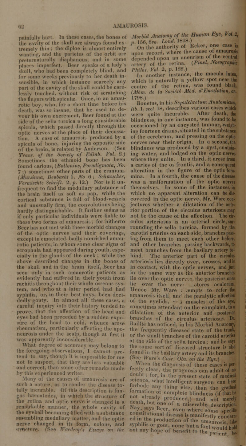 IMAI preternaturally diaphanous, and in some places imperfect. Be of a lady's skull, who had been completely blind, and for some weeks previously to her death in- sensible, in which instance scarcely any part of tli»=- cavity of the skull could be care- lessly touched, without risk of scratching the angers v\ ith spicule;. Once, in an amau- rotic boy, who. for a short lime before his death, w'as so insane, that he used to de- vour his own excrement. Beer found at the if the sella t ireica a long considerable spicule, which passed directly through the optic nerves at the place of their decussa- tion. A case of amaurosis produced by a spicula of bone, injuring the. opposite side nf the brain, is related by Anderson. (See I of the. Society of Edinb. Vol. 2.) times the ethmoid bone has been found carious, (Balloniiis, Poradigmata, JVb. 7 ;) sometimes other parts of the cranium. BeobarM 1, No 6; Sehmueker, Schrift. 2. p. 12.) IS'or is it un- depended upon an aneurism of the central artery of the retina. (Pinel, Msographic Philos. Vol. 2, p. 122.) In another instance, the macula lutea, which is naturally a yellow spot near the centre of the retina, was found black. (M/m. il< la Sonde Mid. d'Emulation, an. 1798.) Bonetus, in his Sepulchretum Jlnalomicum, lib. I, sect. IS, describes various cases which were quite incurable. After death, the blindness, in one instance, was found to be Mid by an encysted tumour, weigh, in- fourteen drams, situated in thesubstawn of the cerebrum, and pressing on the optic nerves near their origin. In a second, the blindness was produced by a cyst, contain- ing water, and lodged on the optic nerves where they unite. In a third, it arose from a caries of the os frontis, and a consequent alteration in the figure of the optic fora- mina. In a fourth, the cause of the disease was a malformation of the optic nerves frequent to find the medullary substance of themselves. In some of the instances, in tin- brain itself as soft as pap, while the. which no apparent alteration can be dis- cortical substance is full of blood-vessels covered in the optic nerve, Mr. Ware con' and unusually firm, the convolutions being jectures whether a dilatation of the ante- hardly distinguishable. It further seems as rior portion of the circulus arteriosus may if only particular individuals were liable to these two forms of amaurosis; for hitherto Beer has not met with these morbid changes of the optic nerves and their coverings, except in emaciated, badly nourished amau- rotic patients, in whom some clear signs of M-rophula had appeared during youth, espe- cially in the glands of the neck ; while the above described changes in the bones of the skull and in the brain itself, Beer has seen only in such amaurotic patients as evidently had suffered in their youth from rachitis throughout their whole osseous sys- tem, and who at a later period had had syphilis, or, in their best days, been deci- dedly gouty. In almost all these cases, a careful inquiry into their history tended to prove, that the affection of the head and eyes had been preceded by a sudden expo- sure of the head to cold, whence arose rheumatism, particularly affecting the apo- neurosis under the scalp, though at first it was apparently inconsiderable. What degree of accuracy may belong to the foregoing observations, I cannot pre- tend to say, though it is impossible for me not to suspect, that they are less valuable and correct, than some other remarks made by this experienced writer. Many of the causes of amaurosis are of such a nature, as to render the disease to- tally incurable. Of this description is fun- gus haematodes, in which the structure of the retina and optic nerve is changed in a remarkable manner, the whole cavity of the eyeball becoming filled with a substance resembling medullary matter, and the optic nerve changed in its form, colour, and -'rtirtnre. (See Wardrop's Essays nv the not be the cause of the affection. The cir- culus arteriosus is an arterial circle, sur- rounding the sella turcica, formed by the carotid arteries on each side, branches pass- ing from them to meet each other before, and other branches passing backwards, to meet branches from the basilary artery be- hind. The anterior part of the circulus arteriosis lies directly over, crosses, and is in contact, with the optic nerves, and just in the same way as the anterior branches lie over the optic neiv s. the posterior ones lie over the nerv ./tores oculorum. Hence Mr. Ware ; .empts to refer the amaurosis itself, am die paralytic affection of the eyelids, - , muscles of the eye, sometimes attendant on the complaint, to a dilatation of the anterior and posterior branches of the circulus arteriosus. Dr. Baillie has noticed, in his Morbid Anatomy, the frequently diseased state of the trunk, or the small branches of the carotid arteries at the side of the sella turcica; and he says the same sort of diseased structure is also found in the basilarv artery and its branches. (See Ware's Chir. Obs. on the Eye.) When the diagnosis of these cases is per- fectly clear, the prognosis can admit of no doubt ; for, in the present state of medical science, what intelligent surgeon can here torbode any thing eise; tl)an the gradual formation of complete blindness (if that be not already produced,) and not merely death, but one of a miserable description. ys Beer, even where some specific constitutional disease is manifestly Conc«I ed.n the production of the amaurosis, 3 syphd.s or gout none but a f0ol Wo°, ( ho|d nut any hope of hen^fit to the patient l|