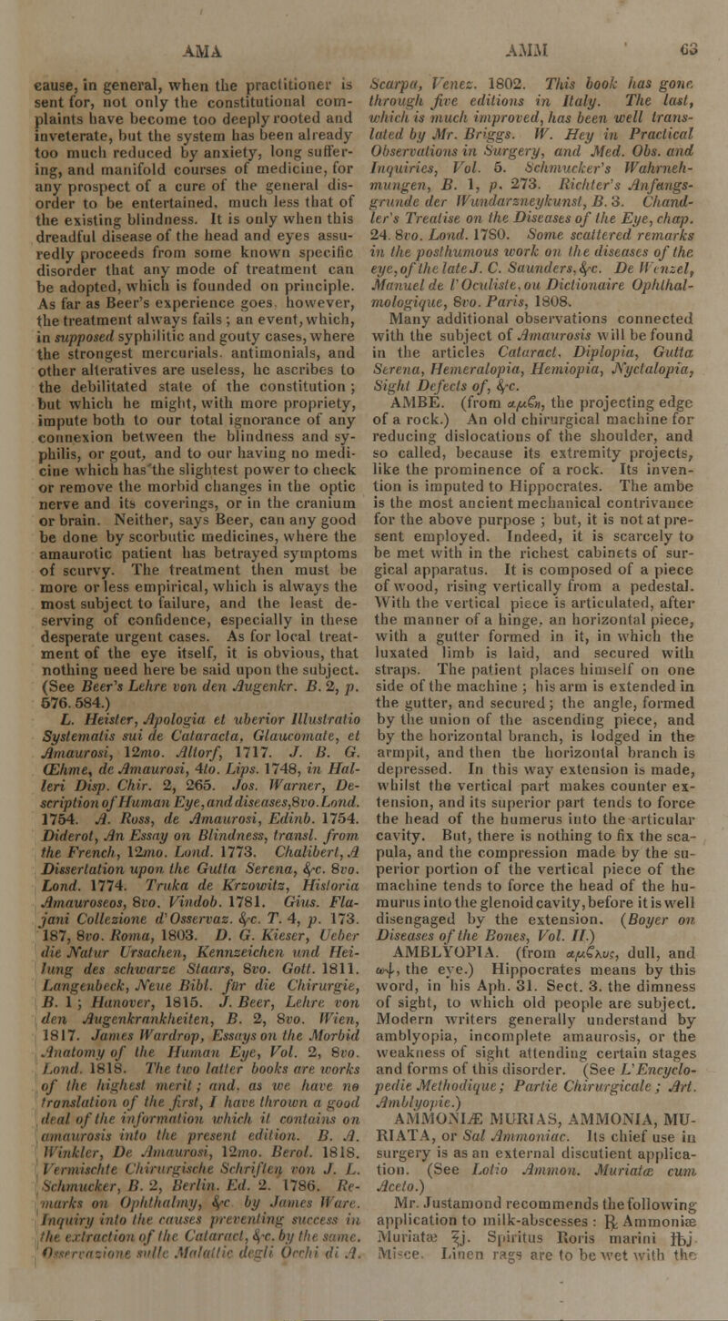 AM A AMM cause, in general, when the practitioner is sent for, not only the constitutional com- plaints have become too deeply rooted and inveterate, but the system has been already too much reduced by anxiety, long suffer- ing, and manifold courses of medicine, for any prospect of a cure of the general dis- order to be entertained, much less that of the existing blindness. It is only when this dreadful disease of the head and eyes assu- redly proceeds from some known specific disorder that any mode of treatment can be adopted, which is founded on principle. As far as Beer's experience goes, however, the treatment always fails ; an event, which, in supposed syphilitic and gouty cases, where the strongest mercurials, antimonials, and other alteratives are useless, he ascribes to the debilitated state of the constitution ; but which he might, with more propriety, impute both to our total ignorance of any connexion between the blindness and sy- philis, or gout, and to our having no medi- cine which has'the slightest power to check or remove the morbid changes in the optic nerve and its coverings, or in the cranium or brain. Neither, says Beer, can any good be done by scorbutic medicines, where the amaurotic patient has betrayed symptoms of scurvy. The treatment then must be more or less empirical, which is always the most subject to failure, and the least de- serving of confidence, especially in these desperate urgent cases. As for local treat- ment of the eye itself, it is obvious, that nothing need here be said upon the subject. (See Beer'* Lehre von den Augenkr. B. 2, p. 576.584.) L. Heister, Apologia et uberior llluslratio Systematic sui de Calaracta, Glaucomate, et Amaurosi, \2mo. Altorf, 1717. J. B. G. (Ehme, de Amaurosi, 4to. Lips. 1748, in Hal- leri Disp. Chir. 2, 265. Jos. Warner, De- scription of Human Eye, and diseases,8vo.Lond. 1754. A. Ross, de Amaurosi, Edinb. 1754. Diderot, An Essay on Blindness, transl. from the French, \2mo. Land. 1773. Chalibert,A Dissertation upon the Gulta Serena, fyc. 8vo. Lond. 1774. Truka de Krzowitz, Historia Amauroseos, Svo. Vindob. 1781. Gins. Fla- jani Collezione d'Ossei-vaz. fyc, T. 4, p. 173. 187, 8ro. Roma, 1803. D. G. Kieser, Ueber die JValur Ursachen, Kennzeichen und Hei- lung des schwarze Staars, Svo. Gott. 1811. Langenbeck, J\'eue Bibi. fur die Chirurgie, B. 1 ; Hanover, 1815. J. Beer, Lehre von den Augenkr ankheiten, B. 2, 8vo. IVien, 1817. James Wardrop, Essays on the Morbid Anatomy of the. Human Eye, Vol. 2, 8ro. Loud. 1818. 77jc two latter liooks are works (if the highest merit ; and. as we have no translation of the. first, I have thrown a good deed of the information which it contains on amaurosis into the present edition. B. A. Winkler, De Amaurosi, \2mo. Berol. 1818. Vermitchte Chirurgische Schriften von J. L. Schmwker, B. 2, Berlin. Ed. 2. 1786. Re- murks on Ophthalmy, <\v by James Ware. Inquiry into the muses preventing success in 11 ruction of the Cataract, fyc. by the. same. lie Malatlic degli Occhi di A. Scarpa, J'enez. 1802. This book has gone through five editions in Italy. The last, which is much improved, has been well trans- lated by Mr. Briggs. W. Hey in Practical Observations in Surgery, and Med. Obs. and Inquiries, Vol. 5. Schmucker's JVahrneh- mungen, B. 1, p. 273. Richter's Anfangs- grunde iter Wundarzneykunst, B.3. Chand- ler's Treatise on the Diseases of the Eye, chap. 24. 8vo. Lond. 17S0. Some scattered remarks in the posthumous ivork on the diseases of the eye, of the late J. C. Saunders.fyc. De Wenzel, Manuel de I'Ocidistcou Diclionaire Ophlhal- mologique, 8ro. Paris, 1808. Many additional observations connected with the subject of Amaurosis will be found in the articles Cataract. Diplopia, Gutta Serena, Hemeralopia, Hemiopia, Nyctalopia, Sight Defects of, fyc. AMBE. (from a.^, the projecting edge of a rock.) An old chirurgioal machine for reducing dislocations of the shoulder, and so called, because its extremity projects, like the prominence of a rock. Its inven- tion is imputed to Hippocrates. The ambe is the most ancient mechanical contrivance for the above purpose ; but, it is not at pre- sent employed. Indeed, it is scarcely to be met with in the richest cabinets of sur- gical apparatus. It is composed of a piece of wood, rising vertically from a pedestal. With the vertical piece is articulated, after the manner of a hinge, an horizontal piece, with a gutter formed in it, in which the luxated limb is laid, and secured with straps. The patient places himself on one side of the machine ; his arm is extended in the gutter, and secured; the angle, formed by the union of the ascending piece, and by the horizontal branch, is lodged in the armpit, and then the horizontal branch is depressed. In this way extension is made, whilst the vertical part makes counter ex- tension, and its superior part tends to force the head of the humerus into the articular cavity. But, there is nothing to fix the sca- pula, and the compression made by the su- perior portion of the vertical piece of the machine tends to force the head of the hu- murus into the glenoid cavity, before it is well disengaged by the extension. (Boyer on Diseases of the Bones, Vol. II.) AMBLYOPIA, (from <t^\u;, dull, and a>4> the eye.) Hippocrates means by this word, in his Aph. 31. Sect. 3. the dimness of sight, to which old people are subject. Modern writers generally understand by amblyopia, incomplete amaurosis, or the weakness of sight attending certain stages and forms of this disorder. (See L'Encyclo- pedie Methodique; Partie Chirurgicale ; Art. Amblyopic) AMMONLE MURIAS, AMMONIA, MU- RIATA, or Sal Ammoniac. Its chief use in surgery is as an external discutient applica- tion. (See Lotio Amnion. Muriatce cum Ace to.) Mr. Justamond recommends the following application to milk-abscesses: ^ Ammoniae Muriatse ^j. Spiiitus Rons marini ftjj. faisce. I-'inen rags are to be wet with the