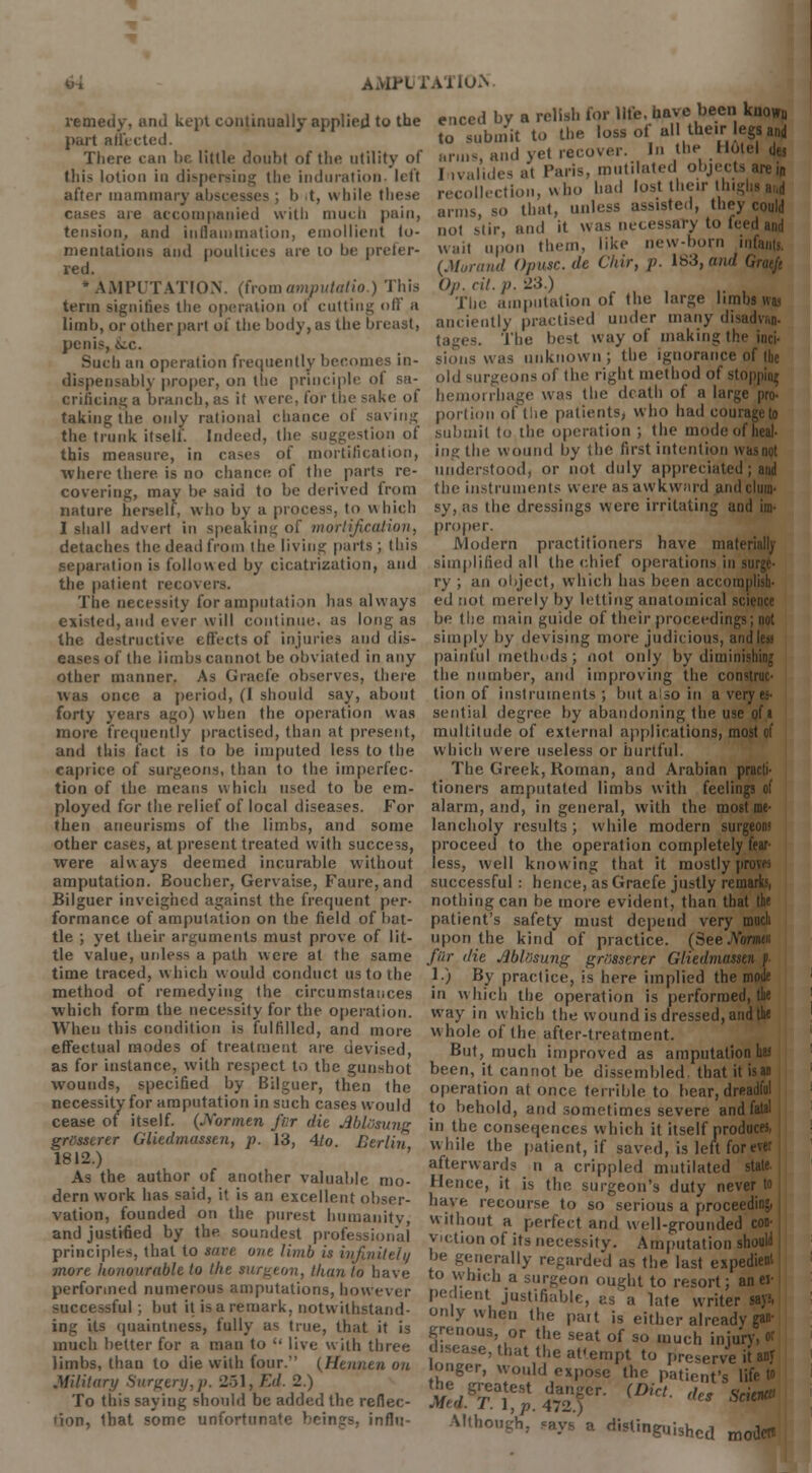 remedy, and kept continually applied to the part affected. There can be little doubt of the utility of (his lotion in dispersing the induration, left after mammary abscesses ; b .t, while these cases are accompanied with mueli pain, tension, and inflammation, emollient fo- mentations and poultices are to be prefer- red. * AMPUTATION, (from amputatio.) This term signifies the operation <>f cutting off a limb, or other part of the body, as the bl penis, &:c. Such an operation frequently becomes in- dispensably proper, on the principle of sa- AMTUTATION enced by a relish for life, have been known to submit to the loss of all their legs and arms, and yet recover. In the H, I ivalides at Paris, mutilated objei recollection, who had lost their I In arms, so that, unless assisted, they could not stir, and it was necessary to teed and wait upon them, like new-horn infants, {Morand Opusc.de Chir, p. 183, and Op. cit. p. 23.) The amputation of the large limbs was anciently practised under many disadvan- The best way of making the inci- sions was unknown ; the ignorance of the old surgeons of the right method of stopping crificing a branch, as it were, for the sake of hemorrhage was the death ot a large pro- portion of the patients, who hadcourageto submit to the operation ; the modi ingthe wound by the first intention whs not understood, or not duly appreciate the instruments were as awkward and clum- sy, as the dressings were irritating and im- taking the only rational chance of saving the trunk itself. Indeed, the suggestion of this measure, in cases of mortification, where there is do chance of the parts re- covering, may be said to be derived from nature herself, who by a process, to which I shall advert in speaking of mortification, detaches the dead from the living parts ; this separation is followed by cicatrization, and the patient recovers. The necessity for amputation has always existed, and ever will continue, as long as the destructive effects of injuries and dis- eases of the limbs cannot be obviated in any other manner. As Grade observes, there was once a period, (I should say, about forty years ago) when the operation was more frequently practised, than at present, and this fact is to be imputed less to the caprice of surgeons, than to the imperfec- tion of the means w Inch used to be em- ployed for the relief of local diseases. For then aneurisms of the limbs, and some other cases, at present treated with success, were always deemed incurable without amputation. Boucher, Gervaise, Faure,and Bilguer inveighed against the frequent per- formance of amputation on the field of bat- tle ; yet their arguments must prove of lit- tle value, unless a path were at the same time traced, which would conduct us to the method of remedying the circumstances which form the necessity for the operation. When this condition is fulfilled, and more effectual modes of treatment are devised, as for instance, with respect to the gunshot wounds, specified by Bilguer, then the necessity for amputation in such cases would cease of itself. (Js'ormen fur die AblOsung grtssserer Gliedmassen, p. 13, Ato. Berlin 1812.) As the author of another valuable mo- dern work has said, it is an excellent obser- vation, founded on the purest humanity, and justified by the soundest professional principles, that to save one limb is infinitely more honourable to Hie rurgeon, than to have performed numerous amputations, however successful ; but it is a remark, notwithstand- ing its quaintness, fully as true, that it is much better for a man to  live with three limbs, than to die with four. (Htnntn on Military Surgery.)). 251, Ed. 2.) To this saying should be added the reflec- tion, that some unfortunate beings, influ- proper. Modern practitioners have materially simplified all the chief operations in surge- ry ; an object, which has been accomplish- ed not merely by letting anatomical science be the main guide of their proceedi simply by devising more judicious, and lea painful methods; not only by diminishing the number, and improving the construc- tion of instruments; but also in a very es- sential degree by abandoning the use of« multitude of external applications, most of which were useless or hurtful. The Greek, Roman, and Arabian practi- tioners amputated limbs with feelings of alarm, and, in general, with the most me- lancholy results; while modern surgeon) proceed to the operation completely fear- less, well knowing that it mostly prow* successful: hence, as Graefe justly remarks, nothing can be more evident, than that the patient's safety must depend very much upon the kind of practice. (See.Voratn fiir die AblSsung grosserer Gliedmrissen f. 1.) By practice, is here implied the mode in which the operation is performed, the way in which the wound is dressed, and the whole of the after-treatment. But, much improved as amputation has been, it cannot be dissembled that it is an operation at once terrible to hear, dreadful to behold, and sometimes severe and fatal in the conseqences which it itself produces, while the patient, if saved, is left forever afterwards n a crippled mutilated state Hence, it is the surgeon's duty never to have recourse to so serious a proceeding, without a perfect and well-grounded con- viction of its necessity. Amputation should be generally regarded as the last expedient to which a surgeon ought to resort; anei- pedient justifiable, as a late writer says, only when the part is either already gan- grenous, or the seat of so much injury, or disease, that the afempt to preserve it anr onger, would expose the patient's life » synssr ■ **- Although, .ay. a di5ling„i,hc,l moilen