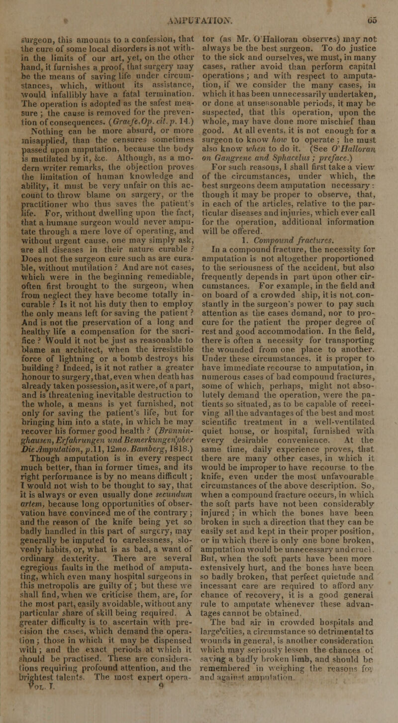 A.MPLTA'lIorv surgeon, this amounts to a confession, that the euro of some local disorders is not with- in the limits of our art, yet, on the other hand, it furnishes a proof, that surgery may be the means of saving life under circum- stances, which, without its assistance, •would infallibly have a fatal termination. The operation is adopted as the safest mea- sure ; the cause is removed for the preven- tion of consequences. (Graefe.Op.cit.p. 14.) Nothing can be more absurd, or more misapplied, than the censures sometimes passed upon amputation, because the body is mutilated by it, fee. Although, as a mo- dern writer remarks, the objection proves the limitation of human knowledge and ability, it must be very unfair on this ac- count to throw blame on surgery, or the practitioner who thus saves the patient's life. For, without dwelling upon the fact, that a humane surgeon would never ampu- tate through a mere love of operating, and without urgent cause, one may simply ask, are all diseases in their nature curable ? Does not the surgeon cure such as are cura- ble, without mutilation ? And are not cases, which were in the beginning remediable, often first brought to the surgeon, when from neglect they have become totally in- curable ? Is it not his duty then to employ the only means left for saving the patient ? And is not the preservation of a long and healthy life a compensation for the sacri- fice ? Would it not be just as reasonable to blame an architect, when the irresistible force of lightning or a bomb destroys his building ? Indeed, is it not rather a greater honour to surgery, that, even when death has already taken possession,asitwere,of apart, and is threatening inevitable destruction to the whole, a means is yet furnished, not only for saving the patient's life, but for bringing him into a state, in which he may recover his former good health ? {BrUnnin- ghausen, Erfahrungen und Bemerkungenpbcr Die Amputation, p.ll, 12mo. Bamberg, 1818.) Though amputation is in every respect much better, than in former times, and its right performance is by no means difficult; 1 would not wish to be thought to say, that it is always or even usually done secundum artem, because long opportunities of obser- vation have convinced me of the contrary ; and the reason of the knife being yet so badly handled in this part of surgery, may generally be imputed to carelessness, slo- venly habits, or, what is as bad, a want of ordinary dexterity. There are several egregious faults in the method of amputa- ting, which even many hospital surgeons in this metropolis are guilty of; but these we shall find, when we criticise them, are, for the most part, easily avoidable, without any particular share of skill being required. A greater difficulty is to ascertain with pre- cision the cases, which demand the opera- tion; those in which it may be dispensed with; and the exact periods at which it should be practised. These are considera- tions requiring profound attention, and the brightest talent? The most exnert opera Vol T ' Q tor (as Mr. O'Halloran observes) may not always be the best surgeon. To do justice to the sick and ourselves, we must, in many cases, rather avoid than perform capital operations ; and with respect to amputa- tion, if we consider the many cases, in which it has been unnecessarily undertaken, or done at unseasonable periods, it may be suspected, that this operation, upon the whole, may have done more mischief than good. At all events, it is not enough for a surgeon to know how to operate ; he must also know when to do it. (See O'Halloran on Gangrene and Sphacelus; preface.) For such reasons, I shall first take a view of the circumstances, under which, the best surgeons deem amputation necessary: though it may be proper to observe, that, in each of the articles, relative to the par- ticular diseases and injuries, which ever call for the operation, additional information will be offered. 1. Compound fractures. In a compound fracture, the necessity for amputation is not altogether proportioned to the seriousness of the accident, but also frequently depends in part upon other cir- cumstances. For example, in the field and on board of a crowded ship, it is not con- stantly in the surgeon's power to pay such attention as the cases demand, nor to pro- cure for the patient the proper degree of rest and good accommodation. In the field, there is often a necessity for transporting the wounded from one place to another. Under these circumstances, it is proper to have immediate recourse to amputation, in numerous cases of bad compound fractures, some of which, perhaps, might not abso- lutely demand the operation, were the pa- tients so situated, as to be capable of recei- ving all the advantages of the best and most scientific treatment in a well-ventilated quiet house, or hospital, furnished with every desirable convenience. At the same time, daily experience proves, that there are many other cases, in which it would be improper to have recourse to the knife, even under the most unfavourable circumstances of the above description. So, when a compound fracture occurs, in which the soft parts have not been considerably injured ; in which the bones have been broken in such a direction that they can be easily set and kept in their proper position, or in which there is only one bone broken, amputation would be unnecessary and cruel. But, when the soft parts have been more extensively hurt, and the bones have been so badly broken, that perfect quietude and incessant care are required to afford any chance of recovery, it is a good general rule to amputate whenever these advan- tages cannot be obtained. The bad air in crowded hospitals and large'cities, a circumstance so detrimental to wounds in general, is another consideration which may seriously lessen the chances of saving a badly broken limb, and should bo remembered in weighing the reasons fos ition