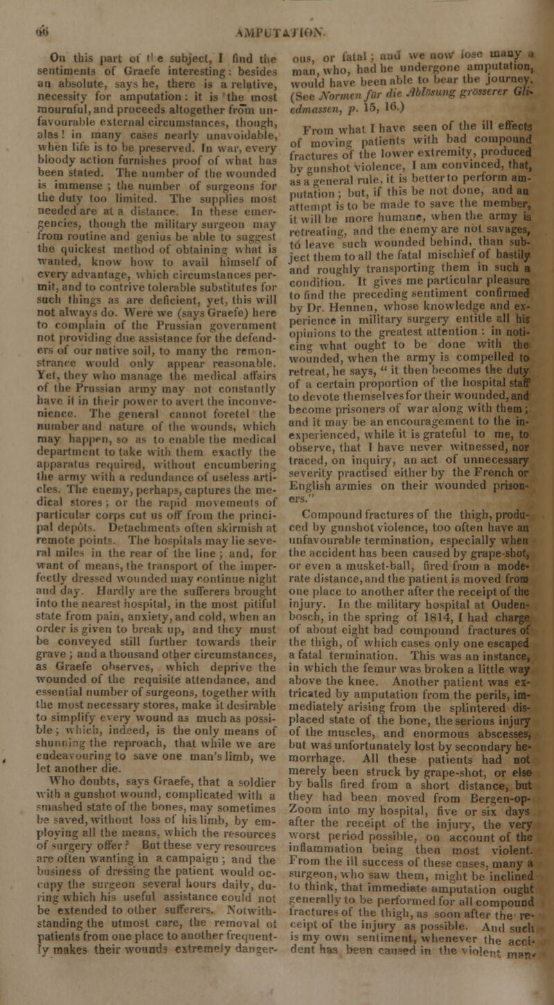 On this part ot tl e subject, I find the sentiments of Graefe interesting: besides an absolute, says he, there is a relative, necessity for amputation: it is the most mournful, and proceeds altogether from un- favourable external circumstances, though, alas! in many case? nearly unavoidable, when life is to be preserved. In wai bloody action furnishes proof of what has been stated. The number of the wounded is immense ; the number of surgeons for the duly too limited. The supplies most needed are at a distance. In these emer- gencies, though the military surgeon may Iroru routine and genius be able to the epiickest method of obtaining what is wanted, know how to avail himself of every advantage, which circumstances per- mit, and to contrive tolerable substitutes for such things as are deficient, yet, this will not always do. Were we (says Graefe) here to complain of the Prussian government not providing due assistance for the defend- ■ nr native soil, to many the remon- strance would only appear reasonable. Yet, they who manage (lit. medical affairs of the Prussian army may not constantly have il in their power to avert the inconve- nience. The general cannot foretel the number and nature of the wounds, which may happen, so as to enable the medical department to take with them exactly the apparatus required, without encumbering the army with a redundance of usel< cles. The enemy, perhaps, captures the me- dical stoics . or the rapid movements of particular corps cut us off from the princi- pal depots. Detachments often skirmish at remote points. The hospitals may lie seve- ral miles in the rear of the line ; and, for want of means, the transport of the imper- fectly dressed wounded may continue night and day. Hardly are the sufferers brought into the nearest hospital, in the most pitiful state from pain, anxiety, and cold, when an order is given to break up, and they must be conveyed still further towards their grave ; and a thousand other circumstances, as Graefe observes, which deprive the wounded of the requisite attendance, and essential number of surgeons, together with the most necessary stores, make it desirable to simplify every wound as much as possi- ble; which, indeed, is the only means of r the reproach, that while we are endeavouring to save one man's limb, we let another die. Who doubts, says Graefe, that a soldier with a gunshot wound, complicated with a smashed state of the bones, may sometimes be saved, without loss of his limb, by em- ploying all the means, which the resources of surgery offer ? But these very resources are often wanting in a campaign ; and the business of dressing the patient would oc- cupy the surgeon several hours daily, du- ring which his useful assistance could not be extended to other sufferers. Notwith- standing the utmost care, the removal oi patients from one place to another frequent- ly makes their wound? extremely danger- ous, or fatal ; and we now lose umuy .1 man who, had he undergone amputation, would have been able to bear the journey. (See Jiormenfor die Ablomng grosserer Gh* edmassen, p. 15, I6-) From what I have seen of the ill effects of moving patients with bad compound fractures of the lower extremity, produced bv gunshol violence, I am convinced, that, jeneral rule, it is better to perform am- putation ; but, if this be not done, and an attempt is to be made to save the member, il will be more humane, when the army is retreating, and the enemy are not savages, to leave such wounded behind, than sub- ject them to all the fatal mischief of hastily and roughly transporting them in such a condition. It gives me particular pleasure to find the preceding sentiment confirmed by Dr. Hennen, whose knowledge and ex- perience in military surgery entitle all his opinions to the greatest attention : in noti- cing what ought to be done with the wounded, when the army is compelled to retreat, he says, it then becomes the duty of a certain proportion of the hospital staff to devote themselves for their wounded, and become prisoners of war along with them; and it may be an encouragement to the in- experienced, while it is grateful to me, to observe, that I have never witnessed, nor traced, on inquiry, an act of unnecessary severity practised either by the French or English armies on their wounded prison- ers. Compound fractures of the thigh, produ- ced by gunshot violence, too often have an unfavourable termination, especially when the accident has been caused by grape-shot, or even a musket-ball, fired from a mode- rate distance, and the patient is moved from one place to another after the receipt of the injury. In the military hospital at Ouden- bosch, in the spring of 1814, I had charge of about eight bad compound fractures of the thigh, of which cases only one escaped a fatal termination. This was an instance, in which the femur was broken a little way above the knee. Another patient was ex- tricated by amputation from the perils, im- mediately arising from the splintered dis- placed state of the bone, the serious injury of the muscles, and enormous abscesses, but was unfortunately lost by secondary he- morrhage. All these patients had not merely been struck by grape-shot, or else by balls fired from a short distance, but they had been moved from Bergen-op- Zoom into my hospital, five or six days after the receipt of the injury, the very worst period possible, 011 account of the inflammation being then most violent. From the ill success of these cases, many a surgeon, who saw them, might be inclined to think, that immediate amputation ought generally to be performed for all compound fractures of the thigh, as soon after the re- ceipt of the injury as possible. And such is my own sentiment, whenever the acci- dent has been caused in the violent m»ti'