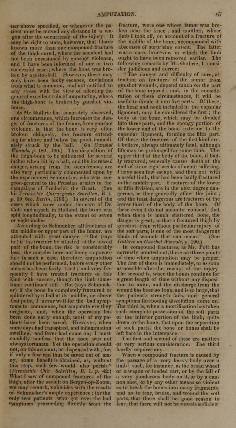 ajev above specified, or whenever the pa- tient must be moved any distance in a wa- gon after the occurrence of the injury. It may be right to state, however, that I have known more than one compound fracture of the thigh cured, where the accident had not been occasioned by gunshot violence, and I have been informed of one or two successful cases, where the bone was bro- ken by a pistol-ball However, these may only have been lucky escapes, deviations from what is common, and not entitled to any stress with the view of affecting the general excellent rule of amputating, where the thigh-bone is broken by gunshot vio- lence. As Mr. Guthrie has accurately observed, one circumstance, which increases the dan- ger of fractures of the femur, from gunshot violence, is, that the bone is very often broken obliquely, the fracture extend- ing far above and below the point immedi- ately struck by the ball. (On Gunshot Wounds, p. 189, 190.) This disposition of the thigh-bone to be splintered for several inches when hit by a ball, and the increased danger, arising from the occurrence, are also very particularly commented upon by the experienced Schmucker, who was sur- geon-general to the Prussian armies in the campaigns of Frederick the Great. (See his vermischte Chirurgische Schriften, B. 1. p. 39. 8vo. Berlin, 1785.) In several of the cases which were under the care of Dr. Cob; and myself in Holland, the bone was split longitudinally, to the extent of seven or eight inches. According to Schmucker, all fractures of the middle or upper part of the femur, are attended with great danger.  But (says he) if the fracture be situated at the lowest {>art of the bone, the risk is considerably ess, the muscles here not being so power- ful ; in such a case, therefore, amputation should not be performed, before every other means has been fairly tried ; and very fre- quently I have treated fractures of this kind with success, though the limb some- times continued stiff. But (says Schmuck- er) if the bone be completely fractured or splintered by a ball at its middle, or above that point, I never wait for the bad symp- toms to commence, but amputate ere they originate, and, when the operation has been done early enough, most of my pa- tients have been saved. However, when some days had transpired, and inflammation swelling, and fever had come on, I must candidly confess, that the issue was not always fortunate. Yet the operation should not, on this account, be dispensed with; for, if only a few can thus be saved out of ma- ny, some benefit is obtained, as, without this step, such few would also perish. {Vermischte Chir. Schriflen, B. 1. p. 42.) What I saw of compound fractures of the thigh, after the assault on Bergen-op-Zoom, we may remark, coincides with the results of Schmucker's ample experience; for the only two patients who got over the bad ^yraptotm procrr-fljnff riirpotly from the fracture, were one whose femur was bro- ken near the knee ; and another, whose limb I took off, on account of a fracture of the middle of the bone, accompanied with abscesses of surprising extent. The latter was a case, however, in which the limb ought to have been removed earlier. The following remarks by Mr. Guthrie, I consi- der judicious and correct.  The danger and difficulty of cure, at- tendant on fractures of the femur from gunshot wounds, depend much on the part of the bone injured ; and. in the conside- ration of these circumstances, it will be useful to divide it into five parts. Of these, the head and neck included in the capsular ligament, may be considered the first; the body of the bone, which may be divided into three parts, and the spongy portion of the lower end of the bone exterior to the capsular ligament, forming the fifth part. Of these, the fractures of the first kind are, I believe, always ultimately fatal, although life may be prolonged for some time. The upper third of the body of the bone, if bad- ly fractured, generally causes death at the end of six or eight weeks of acute suffering. I have seen few escape, and then not with a useful limb, that had been badly fractured in the middle part. Fractures of the lower or fifth division, are in the next degree dan- gerous, as they generally affect the joint; and the least dangerous are fractures of the lower third of the body of the bone. Of these even I do not mean to conceal, that when there is much shattered bone, the danger is great, so that a fractured thigh by gunshot, even without particular injury of the soft parts, is one of the most dangerous kinds of wounds that can occur. (See Guthrie on Gunshot Wounds, p. 190.) In compound fractures, as Mr. Pott has correctly pointed out, there are three points of time when amputation may be proper. The first of these is immediately, or as soon as possible after the receipt of the injury. The second is, when the bones continue for a great length of time without any disposi- tion to unite, and the discharge from the wound has been so long, and is so large,that the patient's strength fails, and general symptoms foreboding dissolution come on. The third is, when a mortification has taken such complete possession of the soft parts of the inferior portion of the limb, quite down to the bone, that upon the separation of such parts, the bone or bones shall be left bare in the interspace. The first and second of these are matters of very serious consideration. The third hardly requires any. When a compound fracture is caused by the passage of a very heavy body over a limb ; such, for instance, as the broad wheel of a wagon or loaded cart, or by the fall of a very ponderous body on it, or by a can- non shot, or by any other means so violent as to break the bones into many fragments, and so to tear, bruise, and wound the soft parts, that there shall be good reason to fear, that there will not be vessels sufficien!