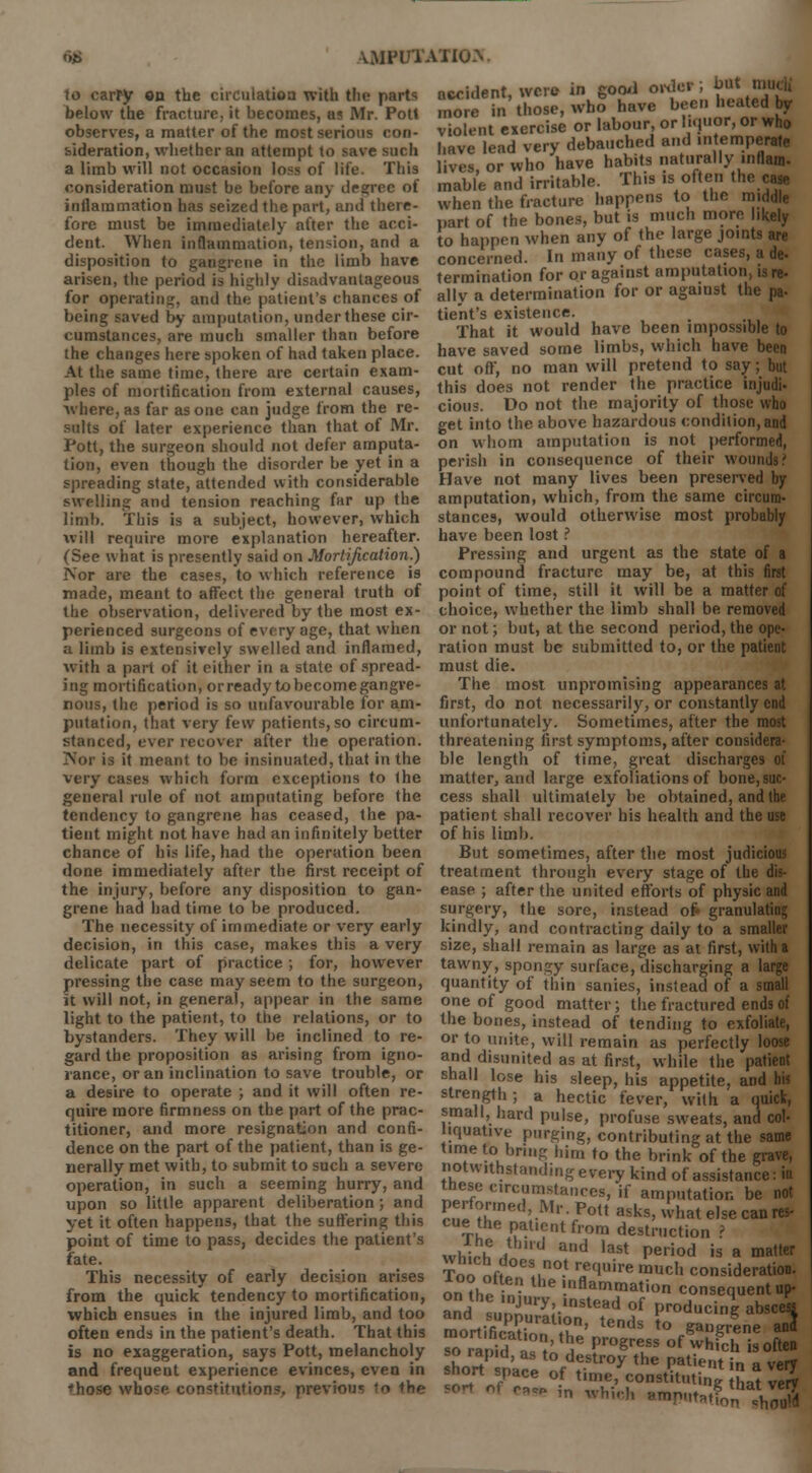 to carry on the circulation with the parts below the fracture, it becomes, as Mr. Pott observes, a matter of the most serious con- sideration, whether an attempt to save such a limb will not occasion loss of life. This consideration must be before any degree of inflammation has seized the part, and there- fore must be immediately after the acci- dent. When inflammation, tension, and a disposition to gangrene in the limb have arisen, the period is highly disadvantageous for operating, and the patient's chances of being saved by amputation, under these cir- cumstances, are much smaller than before the changes here spoken of had taken place. At the same time, there are certain exam- ples of mortification from external causes, where, as far as one can judge from the re- sults of later experience than that of Mr. Pott, the surgeon should not defer amputa- tion, even though the disorder be yet in a spreading state, attended with considerable swelling and tension reaching far up the limb. This is a subject, however, which will require more explanation hereafter. (See what is presently said on Mortification!) Nor are the cases, to which reference is made, meant to affect the general truth of the observation, delivered by the most ex- perienced surgeons of every age, that when a limb is extensively swelled and inflamed, with a part of it cither in a state of spread- ing mortification, or ready to become gangre- nous, the period is so unfavourable for am- putation, that very few patients, so circum- stanced, ever recover after the operation. Nor is it meant to be insinuated, that in the very cases which form exceptions to the general rule of not amputating before the tendency to gangrene has ceased, the pa- tient might not have had an infinitely better chance of his life, had the operation been done immediately after the first receipt of the injury, before any disposition to gan- grene had had time to be produced. The necessity of immediate or very early decision, in this case, makes this a very delicate part of practice; for, however pressing the case may seem to the surgeon, it will not, in general, appear in the same light to the patient, to the relations, or to bystanders. They will be inclined to re- gard the proposition as arising from igno- rance, or an inclination to save trouble, or a desire to operate ; and it will often re- quire more firmness on the part of the prac- titioner, and more resignation and confi- dence on the part of the patient, than is ge- nerally met with, to submit to such a severe operation, in such a seeming hurry, and upon so little apparent deliberation; and yet it often happens, that the suffering this point of time to pass, decides the patient's fate. This necessity of early decision arises from the quick tendency to mortification, which ensues in the injured limb, and too often ends in the patient's death. That this is no exaggeration, says Pott, melancholy and frequent experience evinces, even in those whose constitutions, previous to the accident, were in good order; but mu« more in those, who have been heated by violent exercise or labour, or liquor, or who have lead very debauched and intemperate lives, or who have habits naturally inflam. mable and irritable. This is often the , when the fracture happens to the middle part of the bones, but is much more likely to happen when any of the large joints are concerned. In many of these cases, a de- termination for or against amputation, is re- ally a determination for or agaiust the pa- tient's existence. That it would have been impossible to have saved some limbs, which have been cut off, no man will pretend to say; but this does not render the practice injudi- cious. Do not the majority of those who get into the above hazardous condition, and on whom amputation is not performed, perish in consequence of their wounds? Have not many lives been preserved by amputation, which, from the same circum- stances, would otherwise most probably have been lost ? Pressing and urgent as the state of a compound fracture may be, at this first point of time, still it will be a matter of choice, whether the limb shall be removed or not; but, at the second period, the ope- ration must be submitted to, or the patient must die. The most unpromising appearances at first, do not necessarily, or constantly end unfortunately. Sometimes, after the most threatening first symptoms, after considera- ble length of time, great discharges of matter, and large exfoliations of bone, suc- cess shall ultimately be obtained, and the patient shall recover his health and the use of his limb. But sometimes, after the most judicious treatment through every stage of the dis- ease ; after the united efforts of physic and surgery, the sore, instead ofc granulating kindly, and contracting daily to a smaller size, shall remain as large as at first, with a tawny, spongy surface, discharging a large quantity of thin sanies, instead of a small one of good matter; the fractured ends of the bones, instead of tending to exfoliate, or to unite, will remain as perfectly loose and disunited as at first, while the patient shall lose his sleep, his appetite, and his strength; a hectic fever, with a quick, small, hard pulse, profuse sweats, and col- liquative purging, contributing at the same time to bring him fo the brink of the grave, notwithstanding every kind of assistance: in these circumstances, if amputation be not P^?ned'-Ml • Pott asks, what else can res- cue the patient from destruction ? wWh a and last Period 's a matter Too nfl06!,0-1 r.ecluire mucl> consideration, on the ini '.fl^ation consequent up- and unTry;-lnStead of Producing abscess TortificEn r' tGnds t0 SauSrone ana rranid £*' a* progreLss of which is often aJSF ' to,destroy the patient in a very °rtrtJace °.f time- constituting £at very so-, o1 r_ in wh,e|| anip|ita^that^