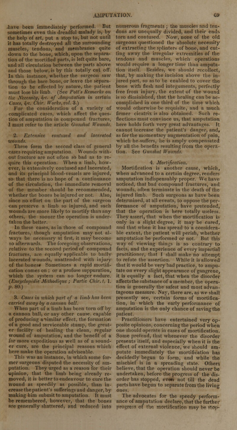.have been immediately performed. But sometimes even this dreadful malady is, by the help of art, put a stop to, but not until it has totally destroyed all the surrounding muscles, tendons, and membranes quite down to the bone, which, upon the separa- tion of the mortified parts, is left quite bare, and all circulation between the parts above and those below, is by this totally cut off. In this instance, whether the surgeon saw through the bare bone, or leave the separa- tion to be effected by nature, the patient must lose his limb. (See Pott's Remarks on the Necessity, <^-c. of Amputation in certain Cases, 8,'c. Chir. Works, vol. 3.) For the consideration of a variety of complicated cases, which affect the ques- tion of amputation in compound fractures, I must refer to the article Gunshot Hounds. 2. Extensive contused and lacerated tcounds. These form the second class of general cases requiring amputation. Wounds with- out fracture are not often so bad as to re- quire this operation. When a limb, how- ever, is extensively contused and lacerated, and its principal blood-vessels are injured, so that there is no hope of a continuance of the circulation, the immediate removal of the member should be recommended, whether the bones be injured or not. Also, since no effort on the part of the surgeon can preserve a limb so injured, and such wounds are more likely to mortify than any others, the sooner the operation is under- taken the better. In these cases, as in tho^e of compound fractures, though amputation may not al- ways be necessary at first, it may become so afterwards. The foregoing observations, relative to the second period of compound fractures, are equally applicable to barilv lacerated wounds, unattended with injury of the bones* Sometimes a rapid mortifi- cation comes on ; or a profuse suppuration, which the system can no longer endure. (Encyclopedic Mdhodique; Partie C'hir.t. 1. p. 80.) 3. Cases in which part of a limb has been carried away by a cannon ball. When part of a limb has been torn off by a cannon ball, or any other cause, capable of producing a similar effect, the formation of a good and serviceable stump, the great- er facility of healing the clean, regular wound of amputation, and the benefit of a far more expeditious as well as of a sound- er cure, are the principal reasons which here make the operation adviseable. This was an instance, in which some for- mer surgeons disputed the necessity of am- putation. They urged as a reason for their opinion, that the limb being already re- moved, it is better to endeavour to cure the wound as speedily as possible, than in- crease the patient's sufferings and danger, by making him submit to amputation. It must be remembered, however, that the bones »re generally shattered, and reduced into numerous fragments ; the muscles and ten- dons are unequally divided, and their ends torn and contused. Now, none of the old surgeons questioned the absolute necessity of extracting the splinters of bone, and cut- ting away the irregular extremities of the tendons and muscles, which operations would require a longer time than amputa- tion itself. Besides, we should recollect, that, by making the incision above the in- jured part, so as to be enabled to cover the bone with flesh and integuments, perfectly free from injury, the extent of the wound is so diminished, that the healing can be ac- complished in one third of the time which would otherwise be requisite, and a much firmer cicatrix is also obtained. Such re- flections must convince us, that amputation here holds forth very great advantages. It cannot increase the patient's danger, and, as for the momentary augmentation of pain, which he suffers, he is amply compensated by all the benefits resulting from the opera- tion. See Gunshot Wounds. 4. Mortification. Mortification is another cause, which, when advanced to a certain degree, renders amputation indispensably proper. We have noticed, that bad compound fractures, and wounds, often terminate in the death of the injured limb. Such surgeons as have been determined, at all events, to oppose the per- formance of amputation, have pretended, that the operation is here totally useless. They assert, that when the mortification is only in a slight degree, it may be cured, and that when it has spread to a considera- ble extent, the patient will perish, whether amputation be performed or not. But this way of viewing things is so contrary to facts, and the experience of every impartial practitioner, that I shall make no attempt to refute the assertion. While it is allowed that it would be very bad practice, to ampu- tate on every slight appearance of gangrene, it is equally a fact, that when the disorder affects the substance of a member, the opera- tion is generally the safest and most advan- tageous measure. Nay, there are, as we shall presently see, certain forms of mortifica- tion, in which the early performance of amputation is the only chance of saving the patient. Practitioners have entertained very op- posite opinions, concerning the period when one should operate in cases of mortification. Some pretend, that whenever the disorder presents itself, and especially when it is the effect of external violence, we should am- putate immediately the mortification has decidedly begun to form, and while the mischief is in a spreading state. Others believe, that the operation should never be undertaken, before the progress of the dis- order has stopped, eveti not till the dead parts have begun to separate from the living ones. The advocates for the speedy perform- ance of amputation declare, that the further progress of the mortification may be ptop-