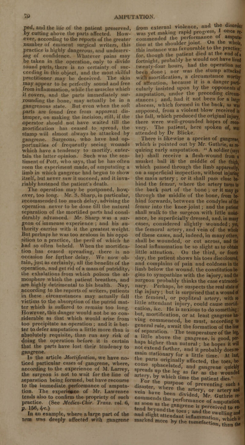 ped, and the lite ol the patient prcscr\til, by cutting above the purls affected. How- ever, according to the reports of the greater number of eminent surgical writers, Ibis practice is highly dangerous, and undeserv- ing of confidence. Whatever pains may be taken in the operation, only to divide sound parts, there is no certainty of suc- ceeding in this object, and the most skilful practitioner may be deceived. The skin may appear to be perfectly sound and free from inflammation, while the muscles which it covers, and the parts immediately un- rounding the bone, may actually be in a gangrenous state. But even when the soft parts are found free from apparent dis- temper, on making the incision, still, if the operator should not have waited till the mortification has ceased to spread, the stump will almost always he attacked by gangrene. Surgeons, who have had op- portunities of frequently seeing wounds which have a tendency to mortify, enter- tain the latter opinion. Such was the sen- timent of Pott, who says, that he has often seen the experiment made, of amputating a limb in which gangrene had begun to show itself, but never saw it succeed, and it inva- riably hastened the patient's death. The operation may be postponed, how,- over, too long. Mr. S. Sharp, in particular, recommended too much delay, advising the operation never to be done till the natural separation of the mortified parts had consi- derably advanced. Mr. Sharp was a sur- geon of immense experience ; and his au- thority carries with it the greatest weight. But perhaps he was too zealous in his oppo sition to a practice, the peril of which he had so often beheld. When the mortifica- tion has ceased spreading, there is no occasion for further delay. We now ob- tain, just as certainly, all the benefits of the operation, and get rid of a mass of putridity, the exhalations from which poison the at- mosphere which the patient breathes, and are highly detrimental to his health. Nay, according to the reports of writers, patients in these circumstances may actually fall victims to the absorption of the putrid mat- ter which is suffered to remain too long. However, this danger would not be so con- siderable as that which would arise from too precipitate an operation ; and it is bet- ter to defer amputation a little more than is absolutely requisite, than run any risk of doing the operation before it is certain that the parts have lost their tendency to gangrene. In the article Mortijuation, we have no- ticed particular cases of gangrene, where, according to the experience of M. Larrey, the surgeon is not to wait for the line of separation being formed, but have recourse to the immediate performance of amputa- tion. The experience of Mr. Lawrence tends also to confirm the propriety of such practice. (See Medico-Chir. Trans, vol. 6, p. 156, ^c.) In an example, where a large part of the arm was deeply affected with gangrene Market! more bV'the^umefact from external violence, and the disori* ,,,., making rapid progress, I once re. ,,.,„),.,! the performance ot amputa- tion at the shoulder joint. On the whole, this instance was favourable to the practice; for, though the patient died at the end ofa fortnight, probably he would not have lived twenty-four hours, had the operation not been d ;; nor was the .stump attacked with mollification, a circumstance worthy of attention, because it is a danger parti- cularly insisted upon by the opponents of amputation, under the preceding circum- stances; and, had it not been for a large abscess, which formed in the back, as was supposed, from a violent blow receivi the fall, which produced the original injury, there were well-grounded hopes of reco- very. The patient, here spoken of, was attended by Dr Blicke. There is likewise a species of gangrene, which is pointed out by Mr. Guthrie, as re- quiring early amputation.  A soldier (sayj he) shall receive a flesh-wound from a musket ball in the middle of the thigh, which passed through the limb appareutly, on a superficial inspection, without injuring the main artery ; or it shall pass close be- hind the femur, where the artery turns to the back part of the bone; or it may go through the middle of the bone, from be- hind forwards, between the condyles of the femur into the knee joint; and the patient shall walk to the surgeon with little assiit- ance, be superficially dressed, and, in many cases, considered slightly wounded; yet, the femoral artery, and vein of the whole of these cases, and, indeed, in many others, shall be wounded, or cut across, and the local inflammation be so slight as to obtaia little attention. On the third, or fourth day, the patient shows his toes discoloured, and complains of pain and coldness in the limb below the wound, the constitution be- gins to sympathize with the injury, and the surgeon probably thinks the case extraordi- nary. Perhaps, he suspects the real state of tte injury; but is surprised that a wound of the femoral, or popliteal artery, with so little attendant injury, could cause mortifi- cation, &ic. He is anxious to do something; but, mortification, or at least gangrene ha- ving commenced, he must, according to general rule, await the formation of the line of separation. The temperature of the leg, a little above the gangrene, is good, per naps higher than natural ; he hopes it will not extend farther, and it probably does* main stat.onary for a little time. At last, the parts originally affected, the toes, be- ™~L SPhacuelated> and gangrene quickly spreads up t.e leg as far as the wounded Fnr'tKy Wh'ch time the P^ent dies. disalXr .purp°?e of Preventing such » vSn hip h6re thS artery> or artery asd lnn, than th*