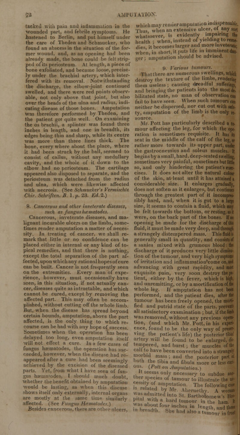 tacked with paiu and inflammation in the wounded part, and febrile symptoms. He hastened to Berlin, and put himself under the care of Theden and Schmucker, who found an abscess in the situation of the for- mer wound, and, as an opening had been already made, the bone could be felt strip- ped of its periosteum. At length, a piece of bone exfoliated, and became loose, precise- ly under the brachial artery, which inter- fered with its removal. Notwithstanding the discharge, the elbow-joint continued swelled, and there were red points observ- able, not only above that joint, but also over the heads of the ulna and radius, indi- cating disease of those bones. Amputation was therefore performed by Theden, and the patient got quite well. On examining the os brachii, a splinter was found three inches in length, and one in breadth, its edges being thin and sharp, while its centre was more than three lines thick. The bone, every where about the place, where it had been struck by the ball, seemed to consist of callus, without any medullary cavity, and the whole of it down to the elbow had no periosteum. The cartilage appeared also disposed to separate, and the periosteum was detached from the radius and ulna, which were likewise affected with necrosis. (See Schmucker's Vermischte Ciiir. Schriflen. B.l.p. 23. Ed.2.) 8. Cancerous and other inveterate diseases, such as fundus her-.matodes. Cancerous, inveterate diseases, and ma- lignant incurable ulcers on the limbs, some- times render amputation a matter of neces- sity. In treating of cancer, we shall re- mark that little or no confidence can be placed either in internal or any kind of to- pical remedies, and that there is nothing, except the total separation of the part af- fected, upon which any rational hopes of cure can be built. Cancer is not frequently seen on the extremities. Every man of expe- rience, however, must occasionally have seen, in this situation, if not actually can- cer, diseases quite as intractable, and which cannot be cured, except by removing the affected part. This may often be accom- plished, without cutting off the whole limb. But, when the disease has spread beyond certain bounds, amputation, above the part affected, is the only thing to which re- course can be had with any hope of success. Sometimes when the operation has been delayed too long, even amputation itself will not effect a cure. In a few cases of fungus heematodes, the operation has suc- ceeded, however, when the disease had re- appeared after a cure had been seemingly achieved by the excision of the diseased parts. Yet, from wrhat I have seen of fun- gus haema'odes, I should much doubt, whether the benefit obtained by amputation would be lasting, as when this disease shows itself only externally, internal organs are mostly at the same lime similarly affected. (See Fungus H&matodes.) Besides ranee which may render amputation indispensable. Thus when an extensive ulcer, ot any sort whatsoever, is evidently impairing the health ; when, instead of yielding to reme- dies it becomes larger and more inveterate; when, in short, it puts life in imminent dan- amputation should be advised. j). Various tumours. ■ That there are numerous swellings, which destroy the texture of the limbs, rendering them useless; causing dreadful sufferings, and bringing the patients into the most de- bilitated state, no man of observation can fail to have seen. When such tumours can neither be dispersed, nor cut out with safe- ty, amputation of the limb is the only re. source. Mr. Pott has particularly described a fa- mour affecting the leg, for which the ope- ration is sometimes requisite. It has its seat in the middle of the calf of the leg,or rather more towards its upper part, under the gastrocnemius and soleus muscles. 1( begins by a small, hard, deep-seated swelling, sometimes very painful, sometimes but little so, and only hindering the patient's exer- cises. It does not alter the natural colour of the skin, at least until it has attained a considerable size. It enlarges gradually, does not soften as it enlarges, but continues through the greatest part of it incompres- sibly hard, and, when it is got to a large size, it seems to contain a fluid, which may be felt towards the bottom, or resting, as it were, on the back part of the bones. If an opening be made for the discharge ofthis fluid, it must be made very deep, and through a strangely distempered mass. This fluid is generally small in quantity, and coi a sanies mixed with grumous blood : the discharge of it produces very little diminu- tion of the tumour, and very high symptoms of irritation and inflammation'come on,and advancing with great rapidity, and most exquisite pain, very soon destroy the pa- tient, either by the fever, which is high, and unremitting, or by a mortification of the whole leg. If amputation has not been performed, and the patient dies, after the tumour has been freely opened, the morti- fied and putrid state of the parts, prevents all satisfactory examination ; but, if the limb was removed, without any previous opera- tion, (and which Mr. Pott, in his experi- ence, found to be the only way of preser- ving the patient's life) the posterior tibia! artery will be found to be enlarged, dis- tempered, and burst; the muscles of the calf to have been converted into a strangely morbid mass ; and the posterior part 4 both the tibia and fibula more or less cari- ous. (Pott on imputation.) It seems only necessary to subdue ano- ther spec.es of tumour to illustrate the ne- cessity of amputation. The following ca* [ted by Mr. Abernethy. A won* was admitted into St. Bartholomew's Ho»- vilbVr,tl:fabardtuUmour 'thehaml » was about four inches in length and three I,. ShehadalsoaSoCmfrS