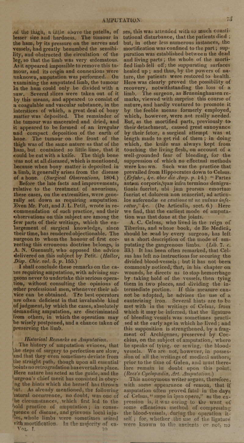 A.\IPL TAXlU.N :2 ui the thigh., a utile above the patella, of lesser size and hardness. The tumour in the ham, by its pressure on the nerves and vessels, had greatly benumbed the sensibi- lity, and obstructed the circulation of the leg, so that the limb was very (edematous. As it appeared impossible to remove this tu- mour, and its origin and connexions were unknown, amputation was performed. On examining the amputated limb, the tumour in the ham could only be divided with a saw. Several slices were taken out of it by this means, and appeared u> consist of a coagulable and vascular substance, in the interstices of which, a great deal of bony matter was deposited. The remainder of the tumour was macerated and dried, and it appeared to be formed of an irregular end compact deposition of the earth of bone. The tumour on the front of the thigh was of the same nature as that of the ham, but contained so little lime, that it could be cut with a knife. The thigh bone was not at all diseased, which is mentioned, because when bony matter is deposited in a limb, it generally arises from the disease of a bone. (Surgical Observations, 1804.) Before the late facts and improvements, relative to the treatment of aneurisms, these cases, on the extremities, were gene- rally set down as requiring amputation. Even Mr. Pott, and J. L. Petit, wrote in re- commendation of such practice, and their observations on this subject are among the few parts of their writings, which the en- largement of surgical knowledge, since their time, has rendered objectionable. The surgeon to whom the honour of first cor- recting this erroneous doctrine belongs, is A. N. Guenault, who opposed the advice delivered on this subject by Petit. (Halter, Disp. Chir. vol. 5. p. 155.) I shall conclude these remarks on the ca- ses requiring amputation, with advising sur- geons never to undertake this serious opera- lion, without consulting the opinions of other professional men, whenever their ad- vice can be obtained. Tie best operators are often deficient in that invaluable kind of judgment, by which the cases, absolutely demanding amputation, are discriminated from others, in which the operation may be wisely postponed, and a chance taken of preserving the limb. Historical Remarks on .imputation. The history of amputation evinces, that ilie steps of surgery to perfection are slow, that they even sometimes deviate from the straight path, though upon all essential points no retrogradation hasevertaken place. Here nature has acted as the guide, and the Wgeon's chief merit has consisted in obey- ii^-C the hints which she herself has thrown nil. As already mentioned, the following latural occurrence, no doubt, was one of circumstances, which first led to the /old practice of amputation ; in conse- quence of disease, and grievous local inju- wholc limbs were sometimes seized vith mortification. In the majority of ca- Vr>L r ses, this was attended with so much consti- tutional disturbance, that the patients died ; but, in other less numerous instances, the mortification was confined to the part; sup- puration was established between the dead and living parts ; the whole of the morti- fied limb fell off; the suppurating surfaces healed up ; and thus, by the powers of na- ture, the patients were restored to health. Here was clearly proved the possibility of recovery, notwithstanding the loss of a limb. The surgeon, as BrUnninghausen re- marks, viewed with surprise this course of nature, and hardly ventured to promote it by the feeble means formerly employed, which, however, were not really needed. But, as the mortified parts, previously to their detachment, caused great annoyance by their fetor, a surgical attempt was at length made to get rid of them ; in doing which, the knife was always kept from touching the living flesh, on account of a well-grounded fear of bleeding, for the suppression of which no effectual methods were known. Such was the practice that prevailed from Hippocrates down to Celsus. (Erfahr., ^-c. nber die Jimp. p. 14.) Partes aut*m corporis,'<mae infra terminos denigra- tionis fuerint, ubi jam prorsus emortuce fuerint et dolorem non senserint, ad articu- los auferenda; ea cautionetit ne vulnus infe- ratur, fyc. (De Articulis, sect. 6.) Here we find, that the earliest mode of amputa- tion was that done at the joints. A. C. Celsus, who lived in the reign of Tiberius, and whose book, de Re Medica, should be nead by every surgeon, has left us a short description of the mode of am- putating the gangrenous limbs. (Lib. 7. e. 33.) It has been often remarked, that Cel- sus has left no instructions for securing the divided blood-vessels ; but it has not been commonly noticed, that, in his chapter on wounds, he directs us to stop hemorrhage by taking hold of the vessels, then tying them in two places, and dividing the in- termediate portion. If this measure can- not be adopted, he advises the use of a cauterizing iron. Several hints are to be met with in the writings of Celsus, from which it may be inferred, that the ligature of bleeding vessels was sometimes practi- sed at the early age in which he lived ; and this supposition is strengthened, by a frag- ment of Archigenes, preserved by Coc- chius, on the subject of amputation, where he speaks of tying, or sewing, the blood- vessels. We are not, however, in posses- sion of all the writings of medical authors, prior to the time of Galen, and must there-* fore remain in doubt upon this point. (Recs's Cyclopaedia, Art. Amputation.) This anonymous writer argues, therefore, with som» appearance of reason,, that if amputation often proved fatal in the days, of Celsus. sffipe in ipso opere, as the ex- pression is, it was owing to the want o£ some efficacious method of compressim; the blood-vessels, during the operation it- self ; for, whether the use of the ligature were known to the ancient? or nc