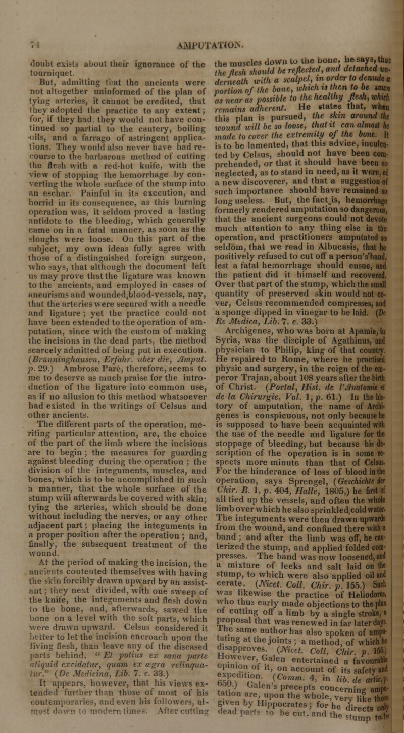 AiWUTATlO.V doubt exists about their ignorance of the tourniquet. But, admitting ti'at the ancients were not altogether uninformed of the plan of tying arteries, it cannot be credited, that they adopted the practice to any extent; for, if they had they would not have con- tinued so partial to the cautery, boiling oils, and a farrago of astringent applica- tions. They would also never have had re- course to the barbarous method of cutting the flesh with a red-hot knife, with the view of stopping the hemorrhage by con- verting the whole surface of the stump into an eschar. Painful in its execution, and horrid in its consequence, as this burning operation was, it seldom proved a lasting antidote to the bleeding, which generally came on in a fatal manner, as soon as the sloughs were loose. On this part of the subject, my own ideas fully agree with those of a distinguished foreign surgeon, who says, that although the document left ns may prove that the ligature was known to the ancients, and employed in cases of aneurisms and wouiidedjblood-vessels, nay, that the arteries were secured with a needle and ligature ; yet the practice could not have been extended to the operation of am- putation, since with the custom of making the incisions in the dead parts, the method scarcely admitted of being put in execution. (Brunninghausen, Erfahr. uber die, Amput. p. 29.) Ambrose Pare, therefore, seems to me to deserve as much praise for the intro- duction of the ligature into common use, as if no allusion to this method whatsoever had existed in the writings of Celsus and other ancients. The different parts of the operation, me- riting particular attention, are, the choice of the part of the limb where the incisions are to begin ; the measures for guarding against bleeding during the operation ; the division of the integuments, muscles, and bones, which is to be accomplished in such a manner, that the whole surface of the stump will afterwards be covered with skin; tying the arteries, which should be done without including the nerves, or any other adjacent part; placing the integuments in a proper position after the operation ; and finally, the subsequent treatment of the wound. At the period of making the incision, the ancifents contented themselves with having tiie skin forcibly drawn upward by an assist- ant ; they next divided, with one sweep of the knife, the integuments and flesh down to the bone, and, afterwards, sawed the bone on a level with the soft parts, which were drawn upward. Celsus considered it better to let the incision encroach upon the living flesh, than leave any of the diseased parts behind. '•' Et potius ex soma parte a liquid excidatur, quam ex cegra relinqua- iiir. (Dc Medicina, Lib. 7. c. 33.) It appears, however, that his views ex- tended further than those of most of his contemporaries, and even his followers, al- mofi titling the muscles down to the bone, be says, that the flesh should be reflected, and detachedyn- dnnealh with a scalpel, m order to denude a portion of the bone, winch u hen to be men as near as possible to the healthy flesh, which remains adherent. He states that, when this plan is pursued, the skin around the wound will be so loose, that it can almost be made to cover the extremity of the bont. It is to be lamented, that this advice, inculca- ted by Celsus, should not have been com prehended, or that it should have been so neglected, as to stand in need, as it were, of a new discoverer, aud that a suggestion of such importance should have remained so long useless. But, the factjs, hemorrhage formerly rendered amputation so dangerous, that the ancient surgeons could not devote much attention to any thing else in the operation, and practitioners amputated so seldom, that we read in Albucasis, that he positively refused to cut off a person's'hand, lest a fatal hemorrhage should ensue, and the patient did it himself and recovered. Over that part of the stump, which the small quantity of preserved skin would not co- ver, Celsus recommended compresses, and a sponge dipped in vinegar to be laid. (Dc Re Medica, Lib. 7. c. 33.) Archigenes, who was born at Apamia, in Syria, was the disciple of Agathinus, and physician to Philip, king of that country. He repaired to Rome, where he practised physic and surgery, in the reign of the em- peror Trajan, about 108 years after the birth of Christ. (Portal, Hist, de VAnatomk et de la Chirurgie, Vol. 1, p. 61.) In the his- tory of amputation, the name of Archi- genes is conspicuous, not only because he is supposed to have been acquainted with the use of the needle and ligature for the stoppage of bleeding, but because his de- scription of the operation is in some re- spects more minute than that of Celsus. For the hinderance of loss of blood in the operation, says Sprengel, (Geschichte kr Cliir. B. I, p. 404, Halle, 1805,) he first of all tied up the vessels, and often the whole limb over which he also sprinkled.cold water. The integuments were then drawn upwards from the wound, and confined there with a band ; and after the limb was off, he cau- terized the stump, and applied folded com- presses. The band was now loosened, and a mixture of leeks and salt laid on the stump, to which were also applied oil and cerate. (Meet. Coll. C/tir. p. 155.) Such was likewise the practice of Heliodorns, who thus early made objections to the plan of cutting off a limb by a single stroke, a proposal that was renewed in far later days. Ihe same author has also spoken of ampu- tating at the joints ; a method, of which he disapproves. (Meet. Coll. Chir. p. 155- However Galen entertained a favourable opinion of it, on account of its safety ad expeduon. (Comm. 4, in Z^rffJrW oou.j Galen s precepts concerning ampu- tation are, upon the whole, verv liL the* g.ven by Hippocrates; for'he $«c£ 2 'arts to hecut.amlthe^rnptS