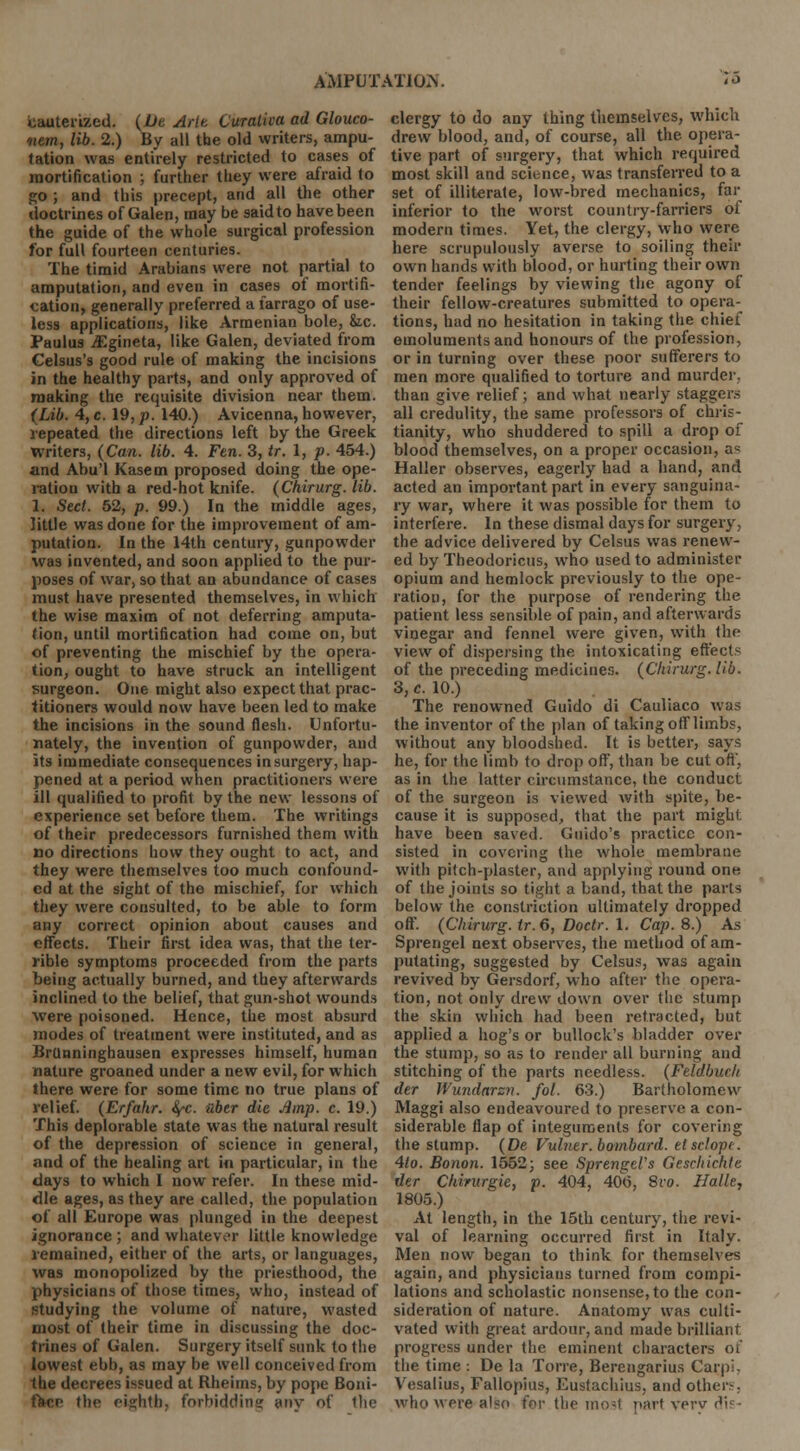 cauterized. (Dt Arte. Curativa ad Glouco- oiem, lib. 2.) By all the old writers, ampu- tation was entirely restricted to cases of mortification ; further they were afraid to go ; and this precept, and all the other doctrines of Galen, may be saidto have been the guide of the whole surgical profession for full fourteen centuries. The timid Arabians were not partial to amputation, and even in cases of mortifi- cation, generally preferred a farrago of use- less applications, like Armenian bole, fcc. Paulus jEgineta, like Galen, deviated from Gelsus's good rule of making the incisions in the healthy parts, and only approved of making the requisite division near them. (Lib. 4, c. 19, j). 140.) Avicenna, however, repeated the directions left by the Greek Writers, (Can. lib. 4. Fen. 3, tr. 1, p. 454.) and Abu'l Kasem proposed doing the ope- ration with a red-hot knife. (Chirurg. lib. 1. Sect. 52, p. 99.) In the middle ages, little was done for the improvement of am- putation. In the 14th century, gunpowder was invented, and soon applied to the pur- poses of war, so that an abundance of cases must have presented themselves, in which the wise maxim of not deferring amputa- tion, until mortification had come on, but of preventing the mischief by the opera- tion, ought to have struck an intelligent surgeon. One might also expect that prac- titioners would now have been led to make the incisions in the sound flesh. Unfortu- nately, the invention of gunpowder, and its immediate consequences in surgery, hap- pened at a period when practitioners were ill qualified to profit by the new lessons of experience set before them. The writings of their predecessors furnished them with no directions how they ought to act, and they were themselves too much confound- ed at the sight of the mischief, for which they were consulted, to be able to form any correct opinion about causes and effects. Their first idea was, that the ter- rible symptoms proceeded from the parts being actually burned, and they afterwards inclined to the belief, that gun-shot wounds were poisoned. Hence, the most absurd modes of treatment were instituted, and as Brunninghausen expresses himself, human nature groaned under a new evil, for which there were for some time no true plans of relief. (Erfahr. fyc. iiber die Amp. c. 19.) This deplorable state was the natural result of the depression of science in general, and of the healing art in particular, in the days to which I now refer. In these mid- dle ages, as they are called, the population of all Europe was plunged in the deepest ignorance ; and whatever little knowledge remained, either of the arts, or languages, was monopolized by the priesthood, the physicians of those times, who, instead of studying the volume of nature, wasted most of their time in discussing the doc- trines of Galen. Surgery itself sunk to the lowest ebb, as may be well conceived from the decrees issued at Rheims, by pope Boni- facr- the eighth, forbidding any of llie clergy to do any thing themselves, which drew blood, and, of course, all the opera- tive part of surgery, that which required most skill and science, was transferred to a set of illiterate, low-bred mechanics, far inferior to the worst country-farriers of modern times. Yet, the clergy, who were here scrupulously averse to soiling their own hands with blood, or hurting their own tender feelings by viewing the agony of their fellow-creatures submitted to opera- tions, had no hesitation in taking the chief emoluments and honours of the profession, or in turning over these poor sufferers to men more qualified to torture and murder, than give relief; and what nearly staggers all credulity, the same professors of Chris- tianity, who shuddered to spill a drop of blood themselves, on a proper occasion, as Haller observes, eagerly had a hand, and acted an important part in every sanguina- ry war, where it was possible for them to interfere. In these dismal days for surgery, the advice delivered by Celsus was renew- ed by Theodoricus, who used to administer opium and hemlock previously to the ope- ration, for the purpose of rendering the patient less sensible of pain, and afterwards vinegar and fennel were given, with the view of dispersing the intoxicating effects of the preceding medicines. (Chirurg. lib. 3, c. 10.) The renowned Guido di Cauliaco was the inventor of the plan of taking off limbs, without any bloodshed. It is better, says he, for the limb to drop off, than be cut off, as in the latter circumstance, the conduct of the surgeon is viewed with spite, be- cause it is supposed, that the part might, have been saved. Guido's practice con- sisted in covering the whole membrane with pitch-plaster, and applying round one of the joints so tight a band, that the parts below the constriction ultimately dropped off. (Chirurg. tr. 6, Doctr. 1. Cap. 8.) As Sprengel next observes, the method of am- putating, suggested by Celsus, was again revived by Gersdorf, who after the opera- tion, not only drew down over the stump the skin which had been retracted, but applied a hog's or bullock's bladder over the stump, so as to render all burning and stitching of the parts needless. (Feldbuclt der Wundarzn. fol. 63.) Bartholomew Maggi also endeavoured to preserve a con- siderable flap of integuments for covering the stump. (De Vulner. bombard, etsclopt. 4to. Bonon. 1552; see SprengtVs Gescltichte der Chirurgie, p. 404, 40(5, 8vo. Halle, 1805.) At length, in the 15th century, the revi- val of learning occurred first in Italy. Men now began to think for themselves again, and physicians turned from compi- lations and scholastic nonsense, to the con- sideration of nature. Anatomy was culti- vated with great ardour, and made brilliant progress under the eminent characters of the time : De la Torre, Berengarius Carp!- Vesalius, Fallopius, Eustachius, and other-. who were also for.the most part very dis-