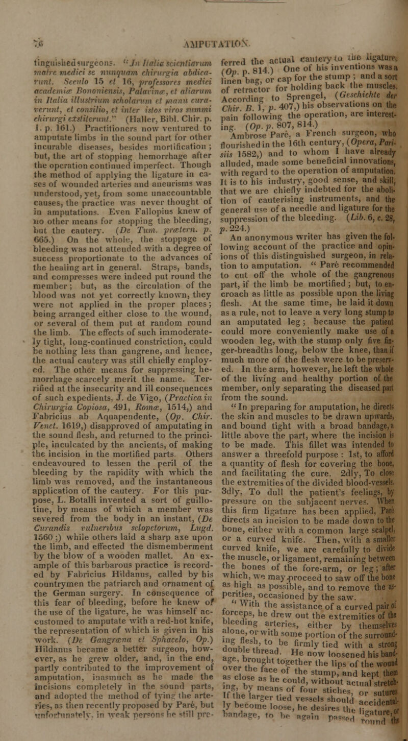 \.\iri i tingiiishedsurgcons. t:Jn lialia scirnliariim tnafre mediri se nunqttam chirurgia abdiea- runt. Seculo 15 ft 16, jirofessorrs mediri ctcademicr Bononientis, Palavin(r,it aliarwn in Italia illustrium scholarinn it fnanu cara- verunt, et ronsiHo, et inter istos riros smnmi ehirurgi etstiierunt. (Haller, Bibl. Chir. p. 1. p. 161.) Practitioners now ventured to amputate limbs in the sound part tor other incurable disease-, besides mortification ; but, the art of stopping hemorrhage after the operation continued imperfect. Though the method of applying the ligature in ca- ses of wounded arteries and aneurisms was understood, yet, from some unaccountable causes, the practice was never thought of in amputation?. Even Fallopius knew of no other means for stopping the bleeding, bat the cautery. (De Turn, prmtarn. p. 665.) On the whole, the stoppage of bleeding was not attended with a degree of success proportionate to the advances of the healing art in general. Straps, bands, ;ind compresses were indeed put round the member; but, as the circulation of the blood was not yet correctly known, they were not applied in the proper places; being arranged either close to the wound, or several of them put at random round the limb. The effects of such immoderate- ly tight, long-continued constriction, could be nothing less than gangrene, and hence, the actual cautery was still chiefly employ- ed. The other means for suppressing he- morrhage scarcely merit the name. Ter- rified at the insecurity and ill consequences of such expedients, J. de Vigo, (Praclicain Chirurgia Copiosa, 491, Romce, 1514,) and Fabricius ab Aquapendente, (Op. Chir. Vtnet. 1619,) disapproved of amputating in the sound flesh, and returned to the princi- ple, inculcated by the ancients, of making the incision in the mortified parts Others endeavoured to lessen the peril of the bleeding by the rapidity with which the limb was removed, and the instantaneous application of the cautery. For this pur- pose. L. Botalli invented a sort of guillo- tine, by means of which a member was severed from the body in an instant, (De Cvrandis rulneribus sclopetorum, Lvgd. 1560 ;) whiie others laid a sharp axe upon the limb, and effected the dismemberment by the blow of a wooden mallet. An ex- ample of this barbarous practice is record- ed by Fabricius HUdanus, called by his countrymen the patriarch and ornament of the German surgery. In consequence of this fear of bleeding, before he knew of the use of the ligature, he was himself ac- customed to amputate with a red-hot knife, the representation of which is given in his work. (De Gangrccrta et Sphacelo, Op.) Hildanns became a better surgeon, how- ever, as he grew older, and, in the end, partly contributed to the improvement of amputation, inasmuch as he made the incisions completely in the sound parts, and adopted the method of tying the arte- ries, as then recently proposed by Par6, but unfortunately, in weak pcr«on<: he <=till prc- a i ION ferred the actual Cautery to tin (Od d 814 ) One of his inventions was a inen bag, or cap for the stump ; and a sort of retract for holding back the muscle,. According to Sprengel, (Gesrhiehtc der Chir B 1 p- 407,) his observations on the pain following the operation, are interest- ing. (Op. p. 807, 814.) Ambrose Pare, a r rench surgeon, who flourished in the 16th century, (Opera, Pari- siis 1582,) and to whom 1 have already alluded, made some beneficial innovations, with regard to the operation of amputation. It is to his industry, good sense, and skill, that we are chiefly indebted for the aboli- tion of cauterising instruments, and the general use of a needle and ligature for the suppression of the bleeding. (Lib. 6, c. 28, p. 224.) An anonymous writer has given the fol- lowing account of the practice and opin- ions of this distinguished surgeon, in rela- tion to amputation.  Pare recommended to cut off the whole of the gangrenous part, if the limb be mortified ; but, to en- croach as little as possible upon the living flesh. At the same time, he laid it down as a rule, not to leave a very long stump to an amputated leg; because the patient could more conveniently make use of a wooden leg, with the stump only live fin- ger-breadths long, below the knee, than it much more of the flesh were to be preserv- ed. In the arm, however, he left the whole of the living and healthy portion of the member, only separating the diseased pan from the sound.  In preparing for amputation, he directs the skin and muscles to be drawn upwards, and bound tight with a broad bandage, a little above the part, where the incision is to be made. This fdlet was intended to answTer a threefold purpose : 1st, to afford a quantity of flesh for covering the bone, and facilitating the cure. 2dly, To close the extremities of the divided blood-vessels. 3dly, To dull the patient's feelings, by pressure on the subjacent nerves. When this firm ligature has been applied, Pan' directs an incision to be made down to the bone, either with a common large scalpel. or a curved knife. Then, with a smaller curved knife, we are carefully to divide the muscle, or ligament, remaining between the bones of the fore-arm, or leg; after which, we may proceed to saw off the bone as high as possible, and to remove the & P<Jto?' occa9ionetl by the saw. ' With the assistance of a curved pair oi torceps, he drew out the extremities of the bleeding arteries, either by them alone, or with some portion of the sum dm,™ !L't0 ,be firmlytied with a strone double thread. He now ,oosened his band. ofP'r^W t0?ether the r'Ps of the woaDd as close /T °f lKe stumP and kept then. mVbv m C CCVUVd' With°ut ^»al stretch- iffi \ means of four stiches, or sutures V beVomgeCT„tied r9?1S-8h0k' »ccS3 iy become loose, he desires Uie nature or bandage, to 1„ ae,ln ^ '^^J