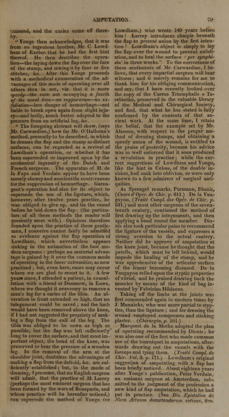 '.uujated, and the caries come off there- by.  Yonge then acknowledges, that it was from an ingenious brother, Mr. C. Lowd- ham of Exeter, that he had the first hint thereof. He then describes the opera- tion—the laying down the flap over the face of the stump, and sewing it by four or five stitches, &tc. After this Yonge proceeds with a methodical enumeration of the ad- vantages of this mode of operating over all others then in use, viz. that it is more speedy—the cure not occupying a fourth of the usual time—no suppuration—no ex- foliation—less danger of hemorrhage—not liable to break open again from slight inju- ry—and lastly, much better adapted to the pressure from an artificial leg, he.  The foregoing abstract will show, (says JMr. Carwardine,) how far Mr. O'Halloran's method, presently to be described, in which he dresses the flap and the stump as distinct surfaces, can be regarded as a revival of Lowdham's operation, or whether it has been superseded or improved upon by the mechanical ingenuity of the Dutch and French surgeons. The apparatus of M. de la Faye and Verduin appear to have been merely clumsy and unscientific contrivances for the suppression of hemorrhage. Garen- geot's operation had also for its object to supersede the use of the ligature, which, however, after twelve years practice, he was obliged to give up, and tie the vessel before he laid down the flap : (the particu- lars of all these methods the reader will presently meet with.) Opinions therefore founded upon the practice of these gentle- men, I conceive cannot fairly be admitted as evidence against the flap operation of Lowdham, which nevertheless appears sinking in the estimation of the best mo- dern surgeons : perhaps no material advan- tage is gained by it over the common mode of operating in the lower extremities, as now practised ; but, even here, cases may occur where we are glad to resort to it. A few year* since, I attended a patient, in consul- tation with a friend at Dunmow, in Essex, where we thought it necessary to remove a man's leg for a caries of the tibia. An ul- ceration in front extended so high, that no integument could be saved ; and the limb would have been removed above the knee, if I had not suggested the propriety of mak- ing a flap from the calf of the leg. The tibia was obliged to be sawn as high as possible, but the flap was left sufficiently long to cover the surface, and that most im- portant object, the bend of the knee, was preserved to bear the pressure of a wooden leg. In the removal of the arm at the shoulder joint, doubtless the advantages of making a flap from the deltoid, &lc are suf- ficiently established ; but, in the mode of dressing, I presume, that no English surgeon will admit, that the practice of M. Larrey (perhaps the most eminent surgeon that has been formed by the wars of Bonaparte, and whose practice will be hereafter noticed,) ran supersede the method of Yonge (or Lowdham,) who wrote 140 years before him ! Larrey introduces charpie beneath the flap to prevent union by the first inten- tion ! Lowdham's object is simply to lay the flap over the wound to prevent exfoli- ation, and to heal the surface ' per symphi- sin' in three weeks. To the correctness of these sentiments of Mr. Carwardine, I be- lieve, that every impartial surgeon will bear witness; and it merely remains for me to thank him for his obliging communication, and say, that I have recently looked over the copy of the Currus Triumphalis e Te- rebintho, preserved in the valuable library of the Medical and Chirurgical Society, and find, that what he has stated is fully confirmed by the contents of that an- cient work. At the same time, I retain the belief, that the example set by Mr. Alanson,, with respect to the proper me- thod of dressing stumps, and obtaining a speedy union of the wound, is entitled to the praise of posterity, because his advice was so well enforced that it soon produced a revolution in practice; while the cor- rect suggestions of Lowdham and Yonge, like the hint in Celsus, of the double in- cision, had sunk into oblivion, or were only known to a few admirers of surgical anti- quities. As Sprengel remarks, Purmann, Dionis, (Cours d'Oper. de Chir. p. 611.) De la Vau- guyon, (Trait6 Compl.des Oper. de Chir. p. 531,) and most other surgeons of the seven- teenth century, continued the method of first drawing up the integuments, and then applying a band round the member. Dio- nis also took particular pains to recommend the ligature of the vessels, and expresses a strong aversion to the actual cautery. Neither did he approve of amputation at the knee joint, because he thought that the patella, which must be left behind, would impede the healing of the stump, and he was apprehensive of the articular surface of the femur becoming diseased. De la Vauguyon relied upon the styptic properties of vitriol, and he praised drawing back the muscles by means of the kind of bag in- vented by Fabricius Hildanus. Taking off the limbs at the joints was first commended again in modern times by J. Munnicks, who was more partial to styp- tics, than the ligature ; and for dressing the wound employed compresses and sticking plaster. (Chirurgia, p. 101.) Marquest de la Mothe adopted the plan of operating recommended by Dionis; he was also one of the first who made common use of the tourniquet in amputations, after- wards drawing out the vessels with the forceps and tying them. (Traitt Compl. de, Chir. Vol. 3. p. 171.) Lowdham's original suggestjon of amputating with a flap has been briefly noticed. About eighteen years after Yonge's publication, Peter Verduin, an eminent surgeon at Amsterdam, sub-; mitted to the judgment of the profession a new kind of flap amputation, which he had put in practice. (See Dis. Epistolica dc Nova Jmuvm dmirtandorvm ratione, Sm