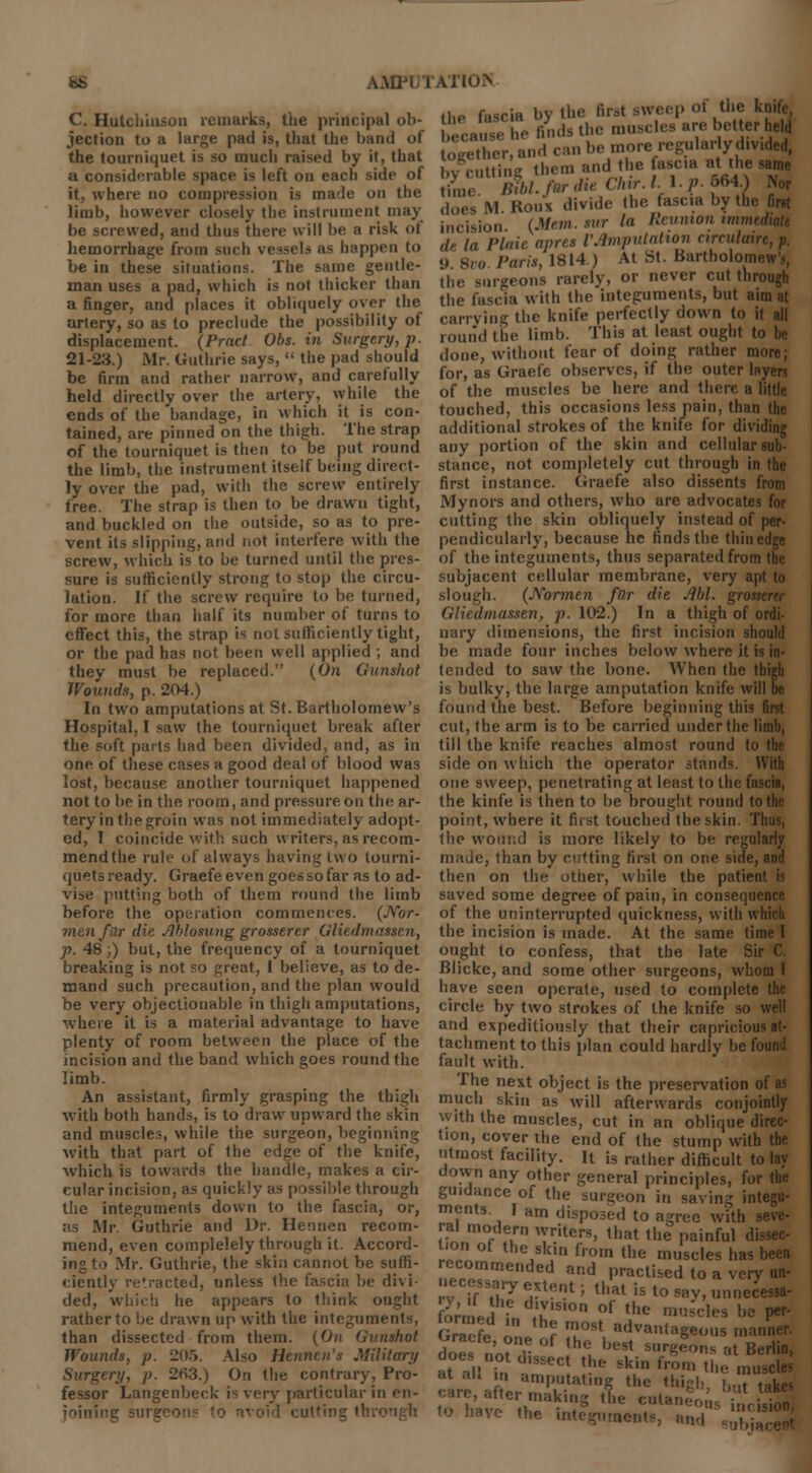 bS AMTl/l C. Hulchiuson remarks, the principal ob- jection to a large pad is, that the band of the tourniquet is so much raised by it, that a considerable space is left on each side of it, where no compression is male on the limb, however closely the instrument may be screwed, and thus there will be a risk of hemorrhage from such vessel* as happen to be in these situations. The same gentle- man uses a pad, which is not thicker than a finger, and places it obliquely over the artery, so as to preclude the possibility of displacement. (Prnct Obs. in Surgery, p. 21-23.) Mr. Guthrie says,  the pad should be firm and rather narrow, and carefully held directly over the artery, while the ends of the bandage, in which it is con- tained, are pinned on the thigh. The strap of the tourniquet is then to be put round the limb, the instrument itself being direct- ly over the pad, with the screw entirely free. The strap is then to be drawn tight, and buckled on the outside, so as to pre- vent its slipping, and not interfere with the screw, which is to be turned until the pres- sure is sufficiently strong to stop the circu- lation. If the screw require to be turned, for more than half its number of turns to effect this, the strap is not sufficiently tight, or the pad has not been well applied ; and they must be replaced. (On Gunshot Wounds, p. 204.) In two amputations at St. Bartholomew's Hospital, I saw the tourniquet break after the soft pails had been divided, and, as in one of these cases a good deal of blood was lost, because another tourniquet happened not to be in the room, and pressure on the ar- teryinthegroin was not immediately adopt- ed, 1 coincide with such writers, as recom- mend the rule of always having two tourni- quets ready. Graefe even goes so far as to ad- vise putting both of them round the limb before the operation commences. (JYor- mzn far die Jiblosung grosserer Gliedmassen, p. 48;) but, the frequency of a tourniquet breaking is not so great, I believe, as to de- mand such precaution, and the plan would be very objectionable in thigh amputations, where it is a material advantage to have plenty of room between the place of the incision and the band which goes round the limb. An assistant, firmly grasping the thigh with both hands, is to draw upward the skin and muscles, while the surgeon, beginning with that part of the edge of the knife, which is towards the handle, makes a cir- cular incision, as quickly as possible through the integuments down to the fascia, or, as Mr. Guthrie and Dr. Hennen recom- mend, even complelely through it. Accord- ing to Mr. Guthrie, the skin cannot be suffi- ciently retracted, unless the fascia be divi- ded, which he appears to think ought rather to be drawn up with the integuments, than dissected from them. (On Gunshot Wounds, i>. 205. Also Hennen's Military Surgery, p. 263.) On the contrary, Pro- fessor Langenbeck is very particular in en- joining surgeon the fascia by the first sweep of the knife because he finds the muscles are better held fogXr and can be more regular yd.v.ded, hvruttine them and the tasc.a at the same Hnie Bfbl.f^dieChir.Ll.p.564^ Nor does M Koiix divide the fasc.a by the first incision. (Mem. sur la Reunion www de la Plait apres VAmpulalion arculaire, p. <) 8vo Paris, 1S14 ) At St. Bartholom. the surgeons rarely, or never cut through the fascia with the integuments, but aim at carrying the knife perfectly down to it all round the limb. This at least ought to done, without fear of doing rather more; for, as Graefe observes, if the outer layers of the muscles be here and there a little touched, this occasions less pain, than the additional strokes of the knife for dividing any portion of the skin and cellular sub- stance, not completely cut through in the first instance. Graefe also dissents from Mynors and others, who are advocates for cutting the skin obliquely instead of per- pendicularly, because he finds the thin edge of the integuments, thus separated from the subjacent cellular membrane, very apt to slough. (Normen far die Ml. grosn Gliedmassen, p. 102.) In a thigh of ordi- nary dimensions, the first incision should be made four inches below where jt is in- tended to saw the bone. When the thigh is bulky, ttie large amputation knife will be found the best. Before beginning this first cut, the arm is to be carried under the limb, till the knife reaches almost round to the side on which the operator stands. With one sweep, penetrating at least to the fascia, the kinfe is then to be brought round to the point, where it first touched the skin. Thus, the wound is more likely to be regularly made, than by cutting first on one side, and then on the other, while the patient is saved some degree of pain, in consequence of the uninterrupted quickness, with which the incision is made. At the same time I ought to confess, that the late Sir C. Blicke, and some other surgeons, whom I have seen operate, used to complete the circle by two strokes of the knife so well and expeditiously that their capricious at- tachment to this plan could hardly be found fault with. The next object is the preservation of as much skin as will afterwards conjointly with the muscles, cut in an oblique direc- tion, cover the end of the stump with the utmost facility. It is rather difficult to lay down any other general principles, for the guidance of the surgeon in saving integu- ments. I am disposed to agree with - rai modern writers, that the painful di von ot the skin from the muscles has been recommended and practised to a very un- necessary extent; that is to say, unnecessa- fon ecn„ ,Tion of the m'5scI hc Per' Graefe r TSt ad™»tageous manner. does no? hC, best s,,r^ at Berlin, does not d.ssect the skin from „le inusc|es carf after 3lat'f thc *''&> »»«t ^ -are, altei making the cutaneous ;,,< i<ion aente, and ^