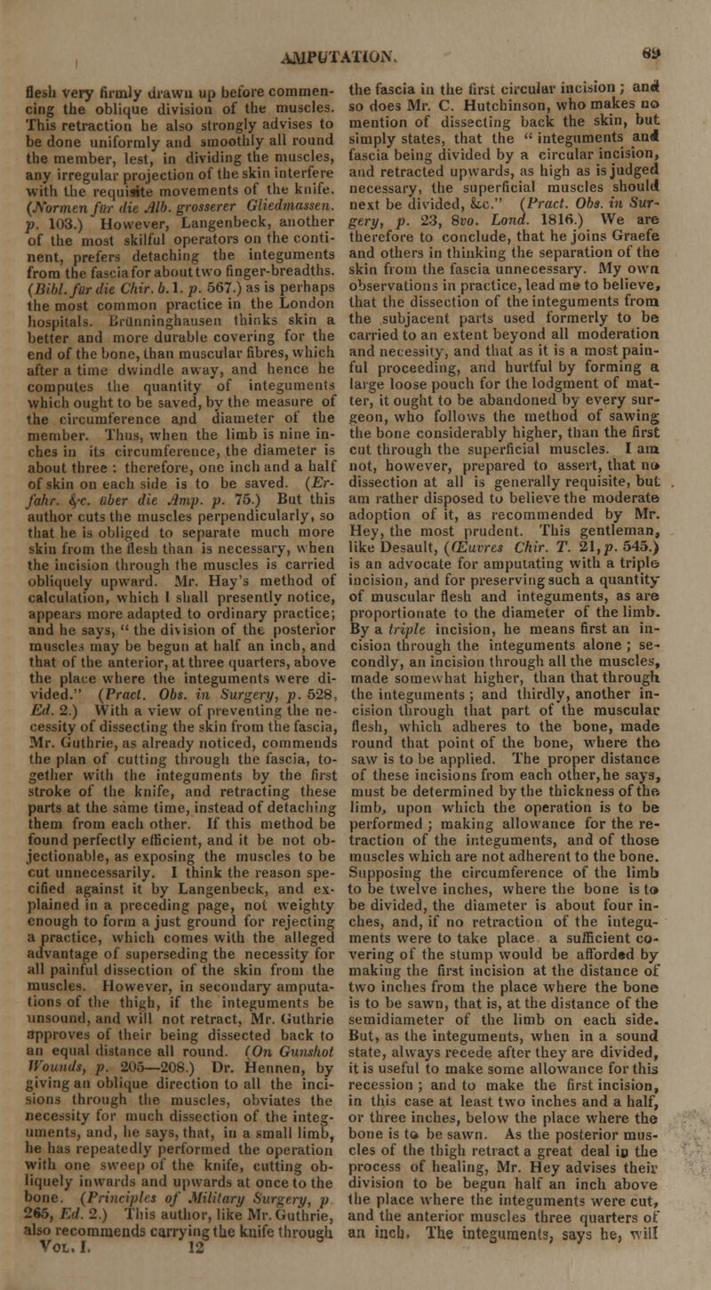 flesh very firmly drawn up before commen- cing the oblique division of the muscles. This retraction he also strongly advises to be done uniformly and smoothly all round the member, lest, in dividing the muscles, any irregular projection of the skin interfere with the requisite movements of the knife. (Normenftir die Alb. grosserer Gliedmassen. p. 103.) However, Langenbeck, another of the most skilful operators on the conti- nent, prefers detaching the integuments from the fascia for about two finger-breadths. (Bibl.fur die Chir. b.\. p. 567.) as is perhaps the most common practice in the London hospitals. Erilnninghausen thinks skin a better and more durable covering for the end of the bone, than muscular fibres, which after a time dwindle away, and hence he computes the quantity of integuments which ought to be saved, by the measure of the circumference and diameter of the member. Thus, when the limb is nine in- ches in its circumference, the diameter is about three : therefore, one inch and a half of skin on each side is to be saved. (Er- fahr. tyc. ttber die Amp. p. 75.) But this author cuts the muscles perpendicularly, so that he is obliged to separate much more skin from the flesh than is necessary, when the incision through the muscles is carried obliquely upward. Mr. Hay's method of calculation, which 1 shall presently notice, appears more adapted to ordinary practice; and he says,  the division of the posterior muscles may be begun at half an inch, and that of the anterior, at three quarters, above the place where the integuments were di- vided. (Pract. Obs. in Surgery, p. 528, Ed. 2.) With a view of preventing the ne- cessity of dissecting the skin from the fascia, Mr. Guthrie, as already noticed, commends the plan of cutting through the fascia, to- gether with the integuments by the first stroke of the knife, and retracting these parts at the same time, instead of detaching them from each other. If this method be found perfectly efficient, and it be not ob- jectionable, as exposing the muscles to be cut unnecessarily. I think the reason spe- cified against it by Langenbeck, and ex- plained in a preceding page, not weighty enough to form a just ground for rejecting a practice, which comes with the alleged advantage of superseding the necessity for all painful dissection of the skin from the muscles. However, in secondary amputa- tions of the thigh, if the integuments be unsound, and will not retract, Mr. Guthrie approves of their being dissected back to an equal distance all round. (On Gunshot Wounds, p. 205—206.) Dr. Hennen, by giving an oblique direction to all the inci- sions through the muscles, obviates the necessity for much dissection of the integ- uments, and, he says, that, in a small limb, he has repeatedly performed the operation with one sweep of the knife, cutting ob- liquely inwards and upwards at once to the bone. (Principles of Military Surgery, p 265, Ed. 2.) This author, like Mr. Guthrie, also recommends carrying the knife through Vol. I. 12 5 the fascia in the first circular incision ; and so does Mr. C. Hutchinson, who makes no mention of dissecting back the skin, but simply states, that the  integuments an<i fascia being divided by a circular incision, and retracted upwards, as high as is judged necessary, the superficial muscles should next be divided, &.c. (Pract. Obs. in Sur- gery, p. 23, 8vo. Land. 1816.) We are therefore to conclude, that he joins Graefe and others in thinking the separation of the skin from the fascia unnecessary. My own observations in practice, lead me to believe, that the dissection of the integuments from the subjacent parts used formerly to be carried to an extent beyond all moderation and necessity, and that as it is a most pain- ful proceeding, and hurtful by forming a large loose pouch for the lodgment of mat- ter, it ought to be abandoned by every sur- geon, who follows the method of sawing the bone considerably higher, than the first cut through the superficial muscles. I am not, however, prepared to assert, that no- dissection at all is generally requisite, but am rather disposed to believe the moderate adoption of it, as recommended by Mr. Hey, the most prudent. This gentleman, like Desault, ((Euvres Chir. T. 21,p. 545.) is an advocate for amputating with a triple incision, and for preserving such a quantity of muscular flesh and integuments, as are proportionate to the diameter of the limb. By a triple incision, he means first an in- cision through the integuments alone ; se- condly, an incision through all the muscles, made somewhat higher, than that through the integuments ; and thirdly, another in- cision through that part of the muscular; flesh, which adheres to the bone, made round that point of the bone, where the saw is to be applied. The proper distance of these incisions from each other,he says, must be determined by the thickness of the limb, upon which the operation is to be performed ; making allowance for the re- traction of the integuments, and of those muscles which are not adherent to the bone. Supposing the circumference of the limb to be twelve inches, where the bone is to be divided, the diameter is about four in- ches, and, if no retraction of the integu- ments were to take place a suificient co- vering of the stump would be affbrd«d by making the first incision at the distance of two inches from the place where the bone is to be sawn, that is, at the distance of the semidiameter of the limb on each side. But, as the integuments, when in a sound state, always recede after they are divided, it is useful to make some allowance for this recession ; and to make the first incision, in this case at least two inches and a half, or three inches, below the place where the bone is to be sawn. As the posterior mus- cles of the thigh retract a great deal in the process of healing, Mr. Hey advises their division to be begun half an inch above the place where the integuments were cut, and the anterior muscles three quarters ot an inch. The integuments, says he, will