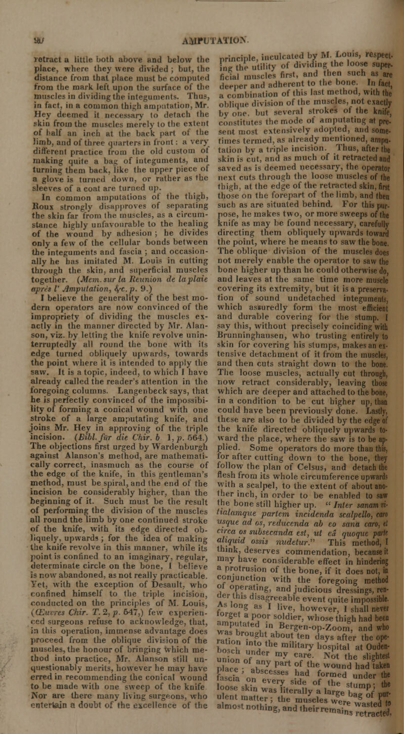 XJ AAIPl 1ATIO.N retract a little both above and below the place, where they were divided ; but, the distance from that place must be computed from the mark left upon the surface of the muscles in dividing the integuments. Thus, in fact, in a common thigh amputation, Mr. Hey deemed it necessary to detach the skin from the muscles merely to the extent of half an inch at the back part of the limb, and of three quarters in front : a very different practice from the old custom ol making quite a bag of integuments, and turning them back, like the upper piece of a glove is turned down, or rather as the sleeves of a coat are turned up. In common amputations of the thigh, Houx strongly disapproves of separating the skin far from the muscles, as a circum- stance highly unfavourable to the healing of the wound by adhesion ; he divides only a few of the cellular bonds between the integuments and fascia ; and occasion- ally he has imitated M. Louis in cutting through the skin, and superficial muscles together. (Mem. sur la Reunion delaplaie apres V Amputation, fyc.p. 9.) I believe the generality of the best mo- dern operators are now convinced of the impropriety of dividing the muscles ex- actly in the manner directed by Mr. Alan- son, viz. by letting the knife revolve unin- terruptedly all round the bone with its edge turned obliquely upwards, towards the point where it is intended to apply the saw. It is a topic, indeed, to which I have already called the reader's attention in the foregoing columns. Langenbeck says, that he is perfectly convinced of the impossibi- lity of forming a conical wound with one stroke of a large amputating knife, and joins Mr. Hey in approving of the triple incision. (Bibl. fur die Chir. b I, p. 564.) The objections first urged by Wardenburgh against Alanson's method, are mathemati- cally correct, inasmuch as the course of the edge of the knife, in this gentleman's method, must be spiral, and the end of the incision be considerably higher, than the beginning of it. Such must be the result of performing the division of the muscles all round the limb by one continued stroke of the knife, with its edge directed ob- liquely, upwards; for the idea of making the knife revolve in this manner, while its point is confined to an imaginary, regular, determinate circle on the bone, I believe is now abandoned, as not really practicable. Yet, with the exception of Desault, who «onfined himself to the triple incision, conducted on the principles of M. Louis, (CEucres Chir. T.2,p. 647,) few experien- ced surgeons refuse to acknowledge, that, i:i tliis operation, immense advantage does proceed from the oblique division of the muscles, the honour of bringing which me- thod into practice, Mr. Alanson still un- questionably merits, however he may have erred in recommending the conical wound to be made with one sweep of the knife I\or are there many living surgeons, who entertain a doubt of the excellence of the principle, inculcated by M. Louis, n ing the utility of dividing the loose super- ficial muscles first, and then such as are deeper and adherent to the bone In fact, a combination of this last method, with the oblique division of the muscles, not exactly by one. but several strokes of the knife, constitutes the mode of amputating at pre- sent most extensively adopted, and some- times termed, as already mentioned, ampu- tation by a triple incision. Thus, after the skin is cut, and as much of it retracted and saved as is deemed necessary, the operator next cuts through the loose muscles of tbe thigh, at the edge of the retracted skin, first those on the forepart of the limb, and then such as are situated behind. For this pur- pose, he makes two, or more sweeps of the knife as may be found necessary, carefully directing them obliquely upwards toward the point, where he means to saw the bone. The oblique division of the muscles does not merely enable the operator to saw the bone higher up than he could otherwise do, and leaves at the same time more muscle covering its extremity, but it is a preserva- tion of sound undetached integument.-, which assuredly form the most efficient and durable covering for the stump. 1 say this, without precisely coinciding with Brunninghausen, who trusting entirely to skin for covering his stumps, makes an ei- tensive detachment of it from the muscles, and then cuts straight down to the bone. The loose muscles, actually cut through, now retract considerably, leaving tbose which are deeper and attached to the bone, in a condition to be cut higher up, than could have been previously done. Lastly. these are also to be divided by the edge of the knife directed obliquely upwards to- ward the place, where the saw is to be ap- plied. Some operators do more than this, for after cutting down to the bone, they follow the plan of Celsus, and detach tbe flesh from its whole circumference upwards with a scalpel, to the extent of about ano- ther inch, in order to be enabled to saw the bone still higher up.  Inter sanam ri- tialamque partem incidenda scalpello, can usque ad os, reducenda ab eo sana can, it circa os subsecanda est, ut ca quoque partr aliquid ossis mtdetur:' This method, I think, deserves commendation, because it may have considerable effect in hindering a protrusion of the bone, if it does not, in conjunction with the foregoing method l op?r*ting> and judicious dressings, ren- der this disagreeable event quite impossible. As long as I live, however, I shall never iorget a poor soldier, whose thigh had been amputated in Bergen-op-Zoom, and who rt?i^r°UFhtLabout len days ^er the ope- bo eh ! 2 the military b°spital at Ouden- un on nf Gr my Care- Not ^e slightest Place ah3 Part ?f the woud had taken fascia'on MeS •hJad f°rmed under the asc.a on every side of the s(limD- the loose skin was literally a large ulffj nor- ulent matter; the muscles vveJ g J m« almonnothiDg,andtheirre^nV;ea^
