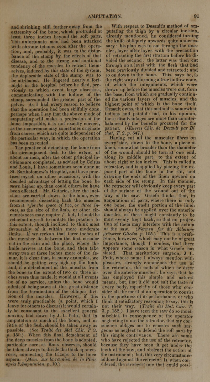 and shrinking still further away from the With respect to Desault's method of am- extremity of the bone, which protruded at putating the thigh by a circular incision, least three inches beyond the soft parts, already mentioned, he considered turning This unfortunate man had been attacked the knife obliquely upwards quite unneces- With chronic tetanus soon after the opera- sary : his plan was to cut through the mus- tion, and, probably, it was to the distur- bance of the stump by the effects of thai disease, and to the strong and continual tendency of the muscles to retract them- cles, layer after layer with the precaution of retracting the first stratum before he di- vided the second : the latter was then cut through on a level with (he flesh that had selves, induced by this state of the system, been previously divided and retracted; and. the deplorable state of the stump was to so ou down to the bone. This, says he, i.» be attributed. He lingered nearly a fort- the right way of forming a true hollow cone, night in the hospital before he died, pre- of which the integuments, which were viously to which event large abscesses, drawn up before the muscles were cut, form communicating with the hollow of the the base, from which are gradually continu- stump, surrounded the greater part of the ed the various layers of muscles, and the pelvis. As I had every reason to believe highest point of which is the bone itself, that the operation had been skilfully done, Desault owns, that this method is somewhat perhaps when I say that the above mode of tedious and painful: but, in his opinion, amputating will make a protrusion of the these disadvantages are more than counter- bone impossible, it is not exactly correct, balanced by the benefits procured for the as the occurrence may sometimes originate patient. (QZuvres Chir. de Desault par Bi from causes, which are quite independent of chat, T. 2. p. 547.) the particular way, in which the operation Having cut all the muscular fibres on has been executed. every'side, down to the bone, a piece of The practice of detaching the bone from linen, somewhat broader than the diameter the circumjacent flesh to the extent of of the wound, should be torn at one end, about an inch, after the other principal in- along its middle part, to the extent of cisions are completed, as advised by Celsus about eight or ten inches. This i3 called a and Louis, I have sometimes seen done at retractor, and is applied by placing the ex- St. Bartholomew's Hospital, and have prac- posed part of the bone in the slit, and tised myself on other occasions, with the drawing the ends of the linen upward on decided advantage of letting the bone be each side of the stump. In this manner, sawn higher up, than could otherwise have the retractor will obviously keep every part; been effected. Mr. Guthrie, after the inci- of the surface of the wound out of the sions are carried down to the bone, even way of the saw. Graefe thinks, that, in recommends dissecting back the muscles amputations of parts, where there is only from it for the space of two, or three in- one bone, the unslit portion of the linen rkes, as the size of the limb, or other cir- should always be applied over the anterior cumstances may require ; but, I should be muscles, as these ought constantly to be reluctant myself to imitate the practice to most evenly kept back, so that no projec- this extent, though inclined to think most tion of them may interfere with the action favourably of it within more moderate of the saw. (Normen fur die Ablosuny; limits. If we reckon that three inches of grusserer Gliedm.p. 105.) This is a prefe- the member lie between the first circular rence, however, which may not be of great cut in the skin and the place, where the importance, though I confess, that there knife arrives at the bone, and then take appears some reason in what Graefe has away two or three inches more of the fe- stated. That meritorious surgeon, J. L. mur, it is clear that, in many examples, we Petit, whose name I always mention with should be getting very high up the limb, pleasure, strongly commends the use of and, if a detachment of the muscles from the retractor, the ends of which he drew the bone to the extent of two or three in- over the anterior muscles: he says, that he ches were thus made, it would at all events has employed this simple and natural be of do service, unless the bone would means, but, that it did not suit the taste of admit of being sawn at this great distance every body, especially of those who con- fiom the termination of the oblique divi- sider all the merit of an operation to consist -ion of the muscles. However, if this ir. the quickness of its performance, or who were truly practicable (a point, which I think it satisfactory reasoning to say, this is leave for others to discuss) it would certain- not their way. (Traite des Mai. Chir. T. ly be consonant to the excellent general 3, p. 152.) I have seen the saw do so much maxim, laid down by J. L. Petit, that in mischief, in consequence of the operator amputation as much of the bone, and as neglecting to use the retractor, that my con- little of the flesh, should be taken away as science obliges me to censure such stir- possible. (See Traite des .Mai Chir. T 3. geons as neglect to defend the soft parts by p. 150.) When this final detachment of this simple contrivance. There are some the deep muscles from the bone is adopted, who have rejected the use of the retractor, particular care, as Roux observes, should because they have seen it get under the be taken always to divide the thick aponeu- teeth of the saw, and obstruct the r.ctiou of rosis, connecting the triceps to the linea the instrument; but, this very circumstance aspera. (Mem. sur la reunion dr. la Plait adduced against the retractor, is, when con - ftpnKi I'Jmputalion, p. 10.N =i'Vred. the stroo?e?t one that could possi i