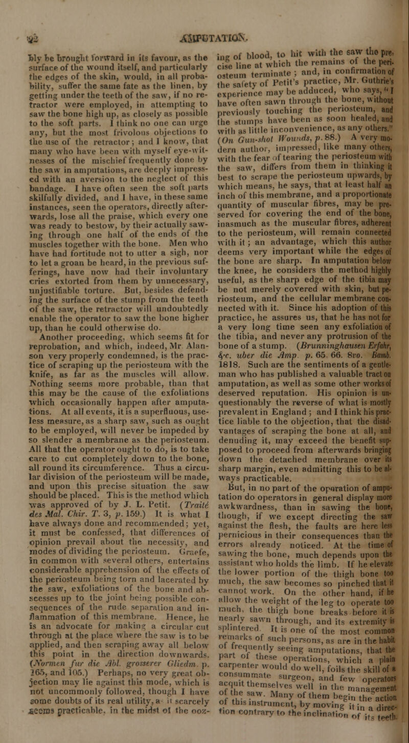 ASITOTATK&. bly be brought lorward in i(s favour, as the surface of the wound itself, and particularly flic edges of the skin, would, in all proba- bility, suffer the same fate as the linen, by getting under the teeth of the saw, if no re- tractor were employed, in attempting to saw the bone high up, as closely as possible to the soft parts. I think no one can urge any, but the most frivolous objections to the use of the retractor; and 1 know, that many who have been with myself eye-wit- nesses of the mischief frequently done by the saw in amputations, art deeply impress- ed with an aversion to the neglect ot this bandage. I have often seen the soft parts skilfully divided, and I have, in these same instances, seen the operators, directly after- wards, lose all the praise, which every one was ready to bestow, by their actually saw- ing through one half of the ends of the muscles together with the bone. Men who have had fortitude not to utter a sigh, nor to let a groan be heard, in the previous suf- ferings, have now had their involuntary cries extorted from them by unnecessary, unjustifiable torture. But, besides defend- ing the surface of the stump from the teeth of the saw, the retractor will undoubtedly enable the operator to saw the bone higher up, than he could otherwise do. Another proceeding, which seems fit for reprobation, and which, indeed, Mr Alan- son very properly condemned, is the prac- tice of scraping up the periosteum with the knife, as far as the muscles will allow. ^Nothing seems more probable, than that this may be the cause of the exfoliations which occasionally happen after amputa- tions. At all events, it is a superfluous, use- less measure, as a sharp saw, such as ought to be employed, will never be impeded by so slender a membrane as the periosteum. All that the operator ought to do, is to take care to cut completely down to the bone, all round its circumference. Thus a circu- lar division of the periosteum will be made, and upon this precise situation the saw should be placed. This is the method which was approved of by J. L. Petit. (Traili. des Mai. Chir. T. 3, p. 159.) It is what I bave always done and recommended; yet, it must be confessed, that differences of opinion prevail about the necessity, and modes of dividing the periosteum. Graefe, in common with several others, entertains considerable apprehension of the effects of the periosteum being lorn and lacerated by the saw, exfoliations of the bone and ab- scesses up to the joint being possible con- sequences of the rude separation and in- flammation of this membrane. Hence, he is an advocate for making a circular cut through at the place where the saw is to be applied, and then scraping away all below this point in the direction downwards. (Nurmtn fur die Aid. grosstnr Gliedm. p. 265, and 105.) Perhaps, no very great ob- jection may lie against this mode, which is not uncommonly followed, though I have some doubts of its real utility, a ii scarcely .Seems practicable, in the midst ol the ooz- ing of blood, to bit with the saw the- pre, cise line at which the remains of the peri- ostein terminate ; and in confirmation of the safety of Pctit's practice, Mr. Guthrie's experience may be adduced, who says  I have often sawn through the bone, without previously touching the periosteum, and the stumps have been as soon healed, and with as little inconvenience, as any others. (On Gun-shot Wounds, p. 88.) A very mo- dern authoi, impressed, like many oil with the fear if tearing the periosteum with the saw, differs from them in thinking it best to scrape the periosteum upward which means, he says, that at least halt an inch of this membrane, and a proportionate quantity of muscular fibres, may be pre- served for covering the end of the bone, inasmuch as the muscular fibres, adherent to the periosteum, will remain connected with it; an advantage, which this author deems very important while (he edges of the bone are sharp. In amputation below the knee, he considers the method highly useful, as the sharp edge of the tibia may be not merely covered with skin, but pe- riosteum, and the cellular membrane con- nected with it. Since his adoption of this practice, he assures us, that he has not for a very long time seen any exfoliation of the tibia, and never any protrusion of the bone of a stump. (Brunninghausen Erfahr, fyc. uber die Amp p. 65. 66. 8vo. Bamb. 1818. Such are the sentiments of a gentle- man who has published a valuable tract on amputation, as well as some other worksof deserved reputation. His opinion is un- questionably the reverse of what is mostly prevalent in England ; and I think his prac- tice liable to the objection, that the disad- vantages of scraping the bone at all, and denuding it, may exceed the benefit sup- posed to proceed from afterwards bringing down the detached membrane over sharp margin, even admitting this to be al- ways practicable. But, in no part of the operation of ampu- tation do operators in general display more awkwardness, than in sawing the hone, though, if we except directing the against the flesh, the faults are hen pernicious in their consequences than the errors already noticed. At the time of sawing the bone, much depends upon the assistant who holds the limb. If he elevate the lower portion of the thigh bone too much, the saw becomes so pinched that it cannot work. On the other hand, if he allow the weight of the leg to operate too much, the thigh bone breaks before it is nearly sawn through, and its extremity i> splintered It is one of the most common remarks of such persons, as are in the habit of frequently sf>,.jng amputations, that the part ot tnese operation-, which a plain rnnPr T^ d°We,1> foils the skill of • S6 ,SUrSeon> ™d f™ operators of I e ^ VCS W;J in the management of this i„I Ma? 1f them bee»« the action ot this instrument, by moving jt ;n n direc- tion contrary to the inclination of ifs Jjb-